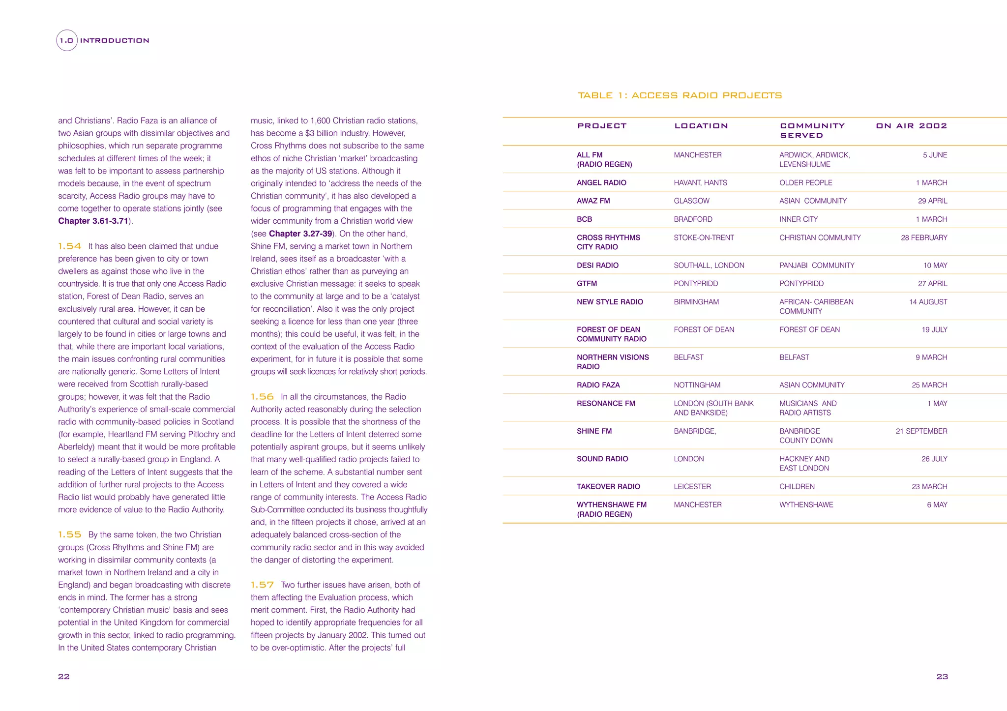 1.0 INTRODUCTION

TABLE 1: ACCESS RADIO PROJECTS
and Christians’. Radio Faza is an alliance of
two Asian groups with dissimilar objectives and
philosophies, which run separate programme
schedules at different times of the week; it
was felt to be important to assess partnership
models because, in the event of spectrum
scarcity, Access Radio groups may have to
come together to operate stations jointly (see
Chapter 3.61-3.71).
It has also been claimed that undue
preference has been given to city or town
dwellers as against those who live in the
countryside. It is true that only one Access Radio
station, Forest of Dean Radio, serves an
exclusively rural area. However, it can be
countered that cultural and social variety is
largely to be found in cities or large towns and
that, while there are important local variations,
the main issues confronting rural communities
are nationally generic. Some Letters of Intent
were received from Scottish rurally-based
groups; however, it was felt that the Radio
Authority’s experience of small-scale commercial
radio with community-based policies in Scotland
(for example, Heartland FM serving Pitlochry and
Aberfeldy) meant that it would be more profitable
to select a rurally-based group in England. A
reading of the Letters of Intent suggests that the
addition of further rural projects to the Access
Radio list would probably have generated little
more evidence of value to the Radio Authority.

1
.54

By the same token, the two Christian
groups (Cross Rhythms and Shine FM) are
working in dissimilar community contexts (a
market town in Northern Ireland and a city in
England) and began broadcasting with discrete
ends in mind. The former has a strong
‘contemporary Christian music’ basis and sees
potential in the United Kingdom for commercial
growth in this sector, linked to radio programming.
In the United States contemporary Christian

1
.55

22

music, linked to 1,600 Christian radio stations,
has become a $3 billion industry. However,
Cross Rhythms does not subscribe to the same
ethos of niche Christian ‘market’ broadcasting
as the majority of US stations. Although it

In all the circumstances, the Radio
Authority acted reasonably during the selection
process. It is possible that the shortness of the
deadline for the Letters of Intent deterred some
potentially aspirant groups, but it seems unlikely
that many well-qualified radio projects failed to
learn of the scheme. A substantial number sent
in Letters of Intent and they covered a wide
range of community interests. The Access Radio
Sub-Committee conducted its business thoughtfully
and, in the fifteen projects it chose, arrived at an
adequately balanced cross-section of the
community radio sector and in this way avoided
the danger of distorting the experiment.

LOCATION

COMMUNITY
SERVED

ALL FM
(RADIO REGEN)

MANCHESTER

ARDWICK, ARDWICK,
LEVENSHULME

ANGEL RADIO

HAVANT, HANTS

OLDER PEOPLE

AWAZ FM

GLASGOW

ASIAN COMMUNITY

BCB

BRADFORD

INNER CITY

CROSS RHYTHMS
CITY RADIO

STOKE-ON-TRENT

CHRISTIAN COMMUNITY

DESI RADIO

SOUTHALL, LONDON

PANJABI COMMUNITY

GTFM

PONTYPRIDD

PONTYPRIDD

NEW STYLE RADIO

BIRMINGHAM

AFRICAN- CARIBBEAN
COMMUNITY

FOREST OF DEAN
COMMUNITY RADIO

FOREST OF DEAN

FOREST OF DEAN

NORTHERN VISIONS
RADIO

BELFAST

BELFAST

RADIO FAZA

originally intended to ‘address the needs of the
Christian community’, it has also developed a
focus of programming that engages with the
wider community from a Christian world view
(see Chapter 3.27-39). On the other hand,
Shine FM, serving a market town in Northern
Ireland, sees itself as a broadcaster ‘with a
Christian ethos’ rather than as purveying an
exclusive Christian message: it seeks to speak
to the community at large and to be a ‘catalyst
for reconciliation’. Also it was the only project
seeking a licence for less than one year (three
months); this could be useful, it was felt, in the
context of the evaluation of the Access Radio
experiment, for in future it is possible that some
groups will seek licences for relatively short periods.

PROJECT

NOTTINGHAM

ASIAN COMMUNITY

RESONANCE FM

LONDON (SOUTH BANK
AND BANKSIDE)

MUSICIANS AND
RADIO ARTISTS

SHINE FM

BANBRIDGE,

BANBRIDGE
COUNTY DOWN

SOUND RADIO

LONDON

HACKNEY AND
EAST LONDON

TAKEOVER RADIO

LEICESTER

CHILDREN

WYTHENSHAWE FM
(RADIO REGEN)

MANCHESTER

WYTHENSHAWE

ON AIR 2002

5 JUNE

1 MARCH
29 APRIL
1 MARCH
28 FEBRUARY

10 MAY
27 APRIL
14 AUGUST

19 JULY

9 MARCH

25 MARCH

1
.56

1 MAY

21 SEPTEMBER

26 JULY

23 MARCH
6 MAY

Two further issues have arisen, both of
them affecting the Evaluation process, which
merit comment. First, the Radio Authority had
hoped to identify appropriate frequencies for all
fifteen projects by January 2002. This turned out
to be over-optimistic. After the projects’ full

1
.57

23

 