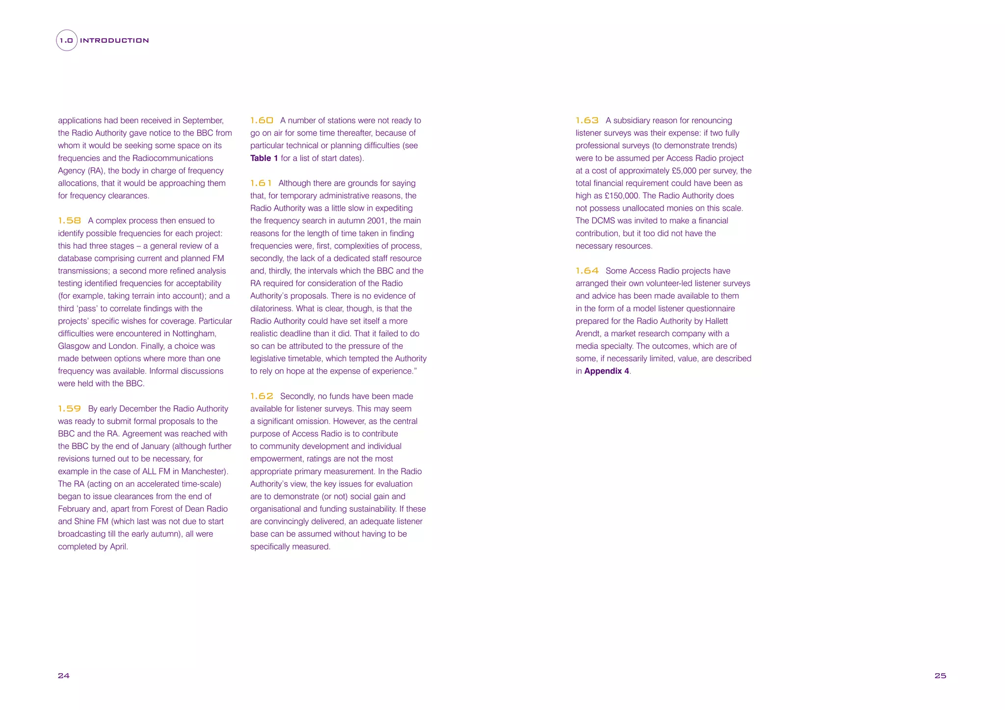 1.0 INTRODUCTION

applications had been received in September,
the Radio Authority gave notice to the BBC from
whom it would be seeking some space on its
frequencies and the Radiocommunications
Agency (RA), the body in charge of frequency
allocations, that it would be approaching them
for frequency clearances.
A complex process then ensued to
identify possible frequencies for each project:
this had three stages – a general review of a
database comprising current and planned FM
transmissions; a second more refined analysis
testing identified frequencies for acceptability
(for example, taking terrain into account); and a
third ‘pass’ to correlate findings with the
projects’ specific wishes for coverage. Particular
difficulties were encountered in Nottingham,
Glasgow and London. Finally, a choice was
made between options where more than one
frequency was available. Informal discussions
were held with the BBC.

1
.58

A number of stations were not ready to
go on air for some time thereafter, because of
particular technical or planning difficulties (see
Table 1 for a list of start dates).

1
.60

Although there are grounds for saying
that, for temporary administrative reasons, the
Radio Authority was a little slow in expediting
the frequency search in autumn 2001, the main
reasons for the length of time taken in finding
frequencies were, first, complexities of process,
secondly, the lack of a dedicated staff resource
and, thirdly, the intervals which the BBC and the
RA required for consideration of the Radio
Authority’s proposals. There is no evidence of
dilatoriness. What is clear, though, is that the
Radio Authority could have set itself a more
realistic deadline than it did. That it failed to do
so can be attributed to the pressure of the
legislative timetable, which tempted the Authority
to rely on hope at the expense of experience.”

1
.61

A subsidiary reason for renouncing
listener surveys was their expense: if two fully
professional surveys (to demonstrate trends)
were to be assumed per Access Radio project
at a cost of approximately £5,000 per survey, the
total financial requirement could have been as
high as £150,000. The Radio Authority does
not possess unallocated monies on this scale.
The DCMS was invited to make a financial
contribution, but it too did not have the
necessary resources.

1
.63

Some Access Radio projects have
arranged their own volunteer-led listener surveys
and advice has been made available to them
in the form of a model listener questionnaire
prepared for the Radio Authority by Hallett
Arendt, a market research company with a
media specialty. The outcomes, which are of
some, if necessarily limited, value, are described
in Appendix 4.

1
.64

Secondly, no funds have been made
available for listener surveys. This may seem
a significant omission. However, as the central
purpose of Access Radio is to contribute
to community development and individual
empowerment, ratings are not the most
appropriate primary measurement. In the Radio
Authority’s view, the key issues for evaluation
are to demonstrate (or not) social gain and
organisational and funding sustainability. If these
are convincingly delivered, an adequate listener
base can be assumed without having to be
specifically measured.

1
.62
By early December the Radio Authority
was ready to submit formal proposals to the
BBC and the RA. Agreement was reached with
the BBC by the end of January (although further
revisions turned out to be necessary, for
example in the case of ALL FM in Manchester).
The RA (acting on an accelerated time-scale)
began to issue clearances from the end of
February and, apart from Forest of Dean Radio
and Shine FM (which last was not due to start
broadcasting till the early autumn), all were
completed by April.

1
.59

24

25

 