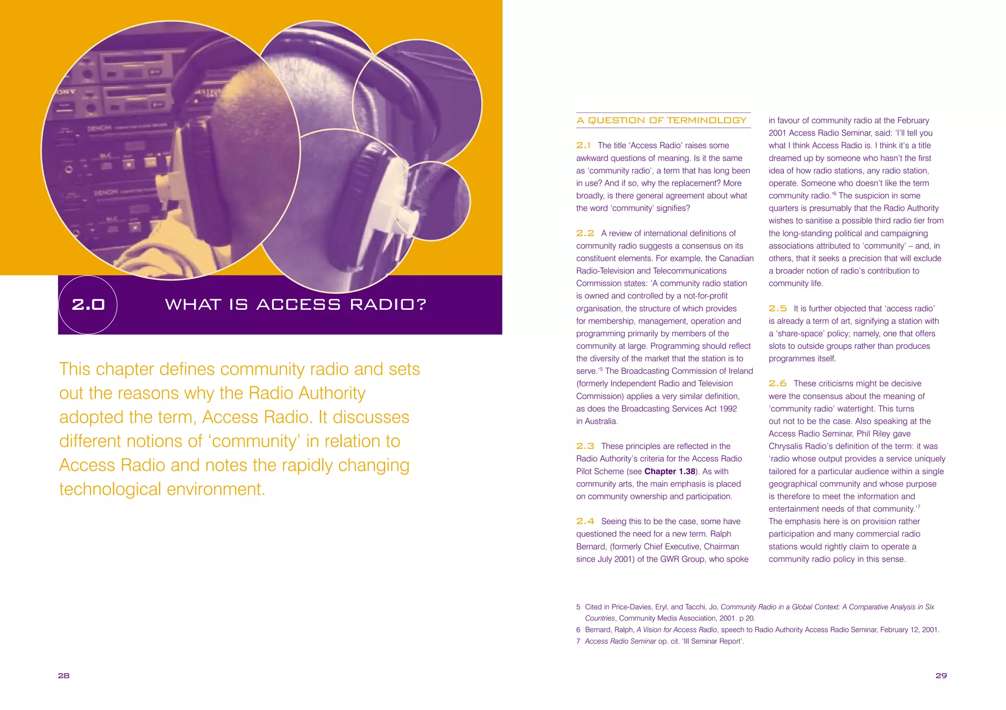 A QUESTION OF TERMINOLOGY
The title ‘Access Radio’ raises some
awkward questions of meaning. Is it the same
as ‘community radio’, a term that has long been
in use? And if so, why the replacement? More
broadly, is there general agreement about what
the word ‘community’ signifies?

2.
1

A review of international definitions of
community radio suggests a consensus on its
constituent elements. For example, the Canadian
Radio-Television and Telecommunications
Commission states: ‘A community radio station
is owned and controlled by a not-for-profit
organisation, the structure of which provides
for membership, management, operation and
programming primarily by members of the
community at large. Programming should reflect
the diversity of the market that the station is to
serve.’5 The Broadcasting Commission of Ireland
(formerly Independent Radio and Television
Commission) applies a very similar definition,
as does the Broadcasting Services Act 1992
in Australia.

2.2

2.0

WHAT IS ACCESS RADIO?

This chapter defines community radio and sets
out the reasons why the Radio Authority
adopted the term, Access Radio. It discusses
different notions of ‘community’ in relation to
Access Radio and notes the rapidly changing
technological environment.

These principles are reflected in the
Radio Authority’s criteria for the Access Radio
Pilot Scheme (see Chapter 1.38). As with
community arts, the main emphasis is placed
on community ownership and participation.

2.3

Seeing this to be the case, some have
questioned the need for a new term. Ralph
Bernard, (formerly Chief Executive, Chairman
since July 2001) of the GWR Group, who spoke

2.4

in favour of community radio at the February
2001 Access Radio Seminar, said: ‘I’ll tell you
what I think Access Radio is. I think it’s a title
dreamed up by someone who hasn’t the first
idea of how radio stations, any radio station,
operate. Someone who doesn’t like the term
community radio.’6 The suspicion in some
quarters is presumably that the Radio Authority
wishes to sanitise a possible third radio tier from
the long-standing political and campaigning
associations attributed to ‘community’ – and, in
others, that it seeks a precision that will exclude
a broader notion of radio’s contribution to
community life.
It is further objected that ‘access radio’
is already a term of art, signifying a station with
a ‘share-space’ policy; namely, one that offers
slots to outside groups rather than produces
programmes itself.

2.5

These criticisms might be decisive
were the consensus about the meaning of
‘community radio’ watertight. This turns
out not to be the case. Also speaking at the
Access Radio Seminar, Phil Riley gave
Chrysalis Radio’s definition of the term: it was
‘radio whose output provides a service uniquely
tailored for a particular audience within a single
geographical community and whose purpose
is therefore to meet the information and
entertainment needs of that community.’7
The emphasis here is on provision rather
participation and many commercial radio
stations would rightly claim to operate a
community radio policy in this sense.

2.6

5 Cited in Price-Davies, Eryl, and Tacchi, Jo, Community Radio in a Global Context: A Comparative Analysis in Six
Countries, Community Media Association, 2001. p 20.
6 Bernard, Ralph, A Vision for Access Radio, speech to Radio Authority Access Radio Seminar, February 12, 2001.
7 Access Radio Seminar op. cit. ‘III Seminar Report’.

28

29

 