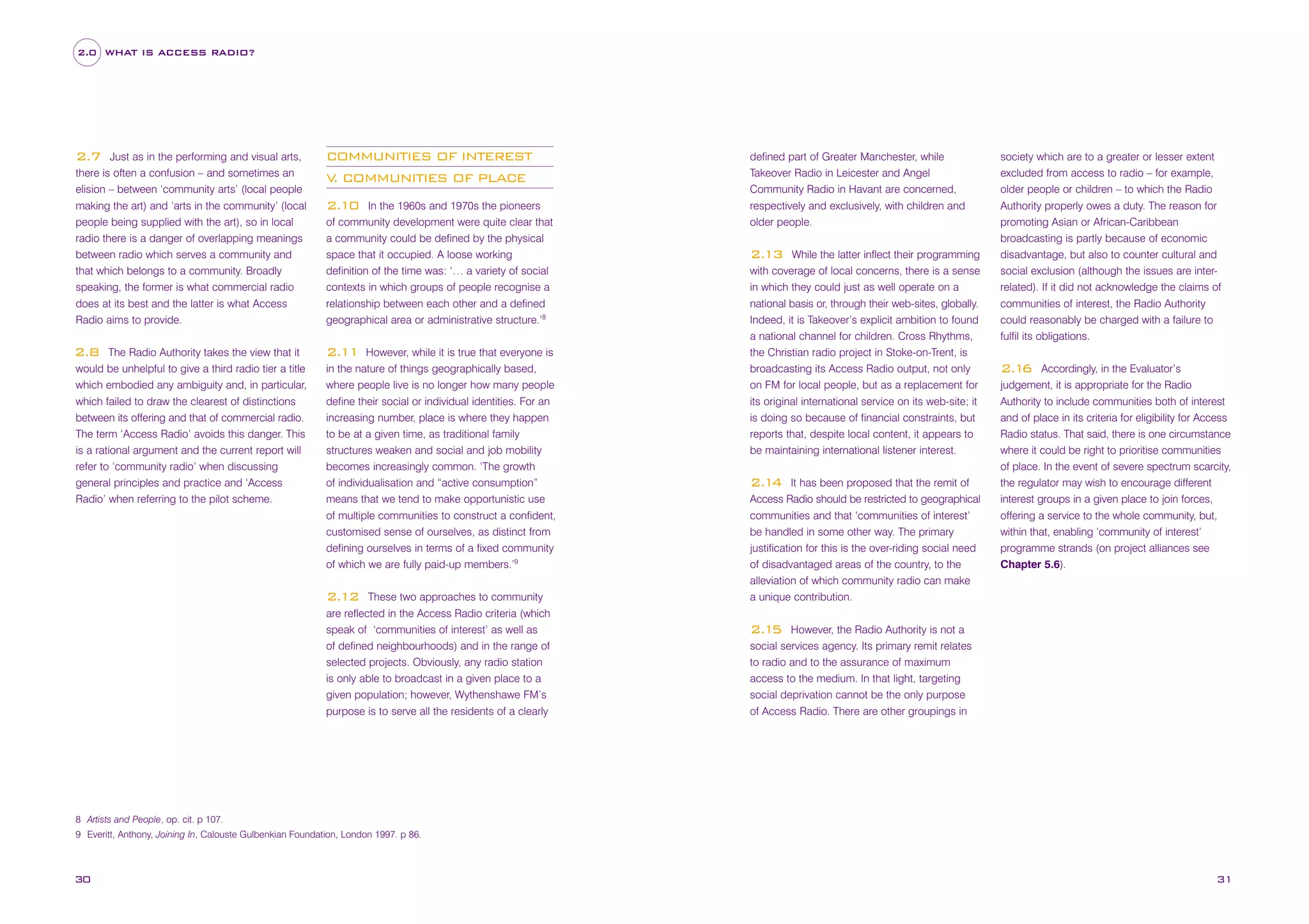 2.0 WHAT IS ACCESS RADIO?

Just as in the performing and visual arts,
there is often a confusion – and sometimes an
elision – between ‘community arts’ (local people
making the art) and ‘arts in the community’ (local
people being supplied with the art), so in local
radio there is a danger of overlapping meanings
between radio which serves a community and
that which belongs to a community. Broadly
speaking, the former is what commercial radio
does at its best and the latter is what Access
Radio aims to provide.

COMMUNITIES OF INTEREST
V COMMUNITIES OF PLACE
.

The Radio Authority takes the view that it
would be unhelpful to give a third radio tier a title
which embodied any ambiguity and, in particular,
which failed to draw the clearest of distinctions
between its offering and that of commercial radio.
The term ‘Access Radio’ avoids this danger. This
is a rational argument and the current report will
refer to ‘community radio’ when discussing
general principles and practice and ‘Access
Radio’ when referring to the pilot scheme.

2.11

2.7

2.8

In the 1960s and 1970s the pioneers
of community development were quite clear that
a community could be defined by the physical
space that it occupied. A loose working
definition of the time was: ‘… a variety of social
contexts in which groups of people recognise a
relationship between each other and a defined
geographical area or administrative structure.’8

2.10

However, while it is true that everyone is
in the nature of things geographically based,
where people live is no longer how many people
define their social or individual identities. For an
increasing number, place is where they happen
to be at a given time, as traditional family
structures weaken and social and job mobility
becomes increasingly common. ‘The growth
of individualisation and “active consumption”
means that we tend to make opportunistic use
of multiple communities to construct a confident,
customised sense of ourselves, as distinct from
defining ourselves in terms of a fixed community
of which we are fully paid-up members.’9
These two approaches to community
are reflected in the Access Radio criteria (which
speak of ‘communities of interest’ as well as
of defined neighbourhoods) and in the range of
selected projects. Obviously, any radio station
is only able to broadcast in a given place to a
given population; however, Wythenshawe FM’s
purpose is to serve all the residents of a clearly

2.12

defined part of Greater Manchester, while
Takeover Radio in Leicester and Angel
Community Radio in Havant are concerned,
respectively and exclusively, with children and
older people.
While the latter inflect their programming
with coverage of local concerns, there is a sense
in which they could just as well operate on a
national basis or, through their web-sites, globally.
Indeed, it is Takeover’s explicit ambition to found
a national channel for children. Cross Rhythms,
the Christian radio project in Stoke-on-Trent, is
broadcasting its Access Radio output, not only
on FM for local people, but as a replacement for
its original international service on its web-site; it
is doing so because of financial constraints, but
reports that, despite local content, it appears to
be maintaining international listener interest.

2.13

2.1 It has been proposed that the remit of
4
Access Radio should be restricted to geographical
communities and that ‘communities of interest’
be handled in some other way. The primary
justification for this is the over-riding social need
of disadvantaged areas of the country, to the
alleviation of which community radio can make
a unique contribution.

society which are to a greater or lesser extent
excluded from access to radio – for example,
older people or children – to which the Radio
Authority properly owes a duty. The reason for
promoting Asian or African-Caribbean
broadcasting is partly because of economic
disadvantage, but also to counter cultural and
social exclusion (although the issues are interrelated). If it did not acknowledge the claims of
communities of interest, the Radio Authority
could reasonably be charged with a failure to
fulfil its obligations.

2.1 Accordingly, in the Evaluator’s
6
judgement, it is appropriate for the Radio
Authority to include communities both of interest
and of place in its criteria for eligibility for Access
Radio status. That said, there is one circumstance
where it could be right to prioritise communities
of place. In the event of severe spectrum scarcity,
the regulator may wish to encourage different
interest groups in a given place to join forces,
offering a service to the whole community, but,
within that, enabling ‘community of interest’
programme strands (on project alliances see
Chapter 5.6).

2.1 However, the Radio Authority is not a
5
social services agency. Its primary remit relates
to radio and to the assurance of maximum
access to the medium. In that light, targeting
social deprivation cannot be the only purpose
of Access Radio. There are other groupings in

8 Artists and People, op. cit. p 107.
9 Everitt, Anthony, Joining In, Calouste Gulbenkian Foundation, London 1997. p 86.

30

31

 