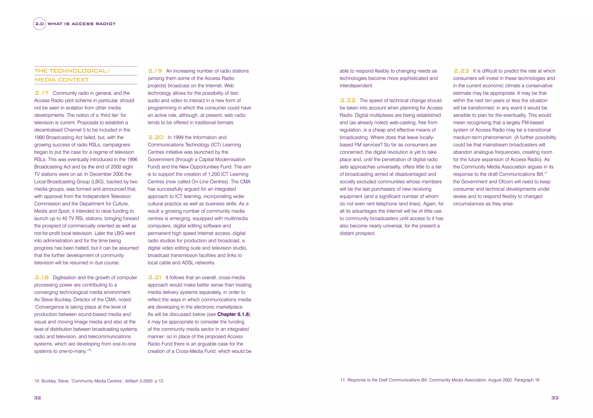 2.0 WHAT IS ACCESS RADIO?

THE TECHNOLOGICAL/
MEDIA CONTEXT

2.
19 An increasing number of radio stations
(among them some of the Access Radio
projects) broadcast on the Internet. Web
technology allows for the possibility of text,
audio and video to interact in a new form of
programming in which the consumer could have
an active role, although, at present, web radio
tends to be offered in traditional formats.

2.1 Community radio in general, and the
7
Access Radio pilot scheme in particular, should
not be seen in isolation from other media
developments. The notion of a ‘third tier’ for
television is current. Proposals to establish a
decentralised Channel 5 to be included in the
1990 Broadcasting Act failed, but, with the
growing success of radio RSLs, campaigners
began to put the case for a regime of television
RSLs. This was eventually introduced in the 1996
Broadcasting Act and by the end of 2000 eight
TV stations were on air. In December 2000 the
Local Broadcasting Group (LBG), backed by two
media groups, was formed and announced that,
with approval from the Independent Television
Commission and the Department for Culture,
Media and Sport, it intended to raise funding to
launch up to 40 TV RSL stations, bringing forward
the prospect of commercially oriented as well as
not-for-profit local television. Later the LBG went
into administration and for the time being
progress has been halted, but it can be assumed
that the further development of community
television will be resumed in due course.

2.20 In 1999 the Information and
Communications Technology (ICT) Learning
Centres initiative was launched by the
Government (through a Capital Modernisation
Fund) and the New Opportunities Fund. The aim
is to support the creation of 1,200 ICT Learning
Centres (now called On-Line Centres). The CMA
has successfully argued for an integrated
approach to ICT learning, incorporating wider
cultural practice as well as business skills. As a
result a growing number of community media
centres is emerging, equipped with multimedia
computers, digital editing software and
permanent high speed Internet access, digital
radio studios for production and broadcast, a
digital video editing suite and television studio,
broadcast transmission facilities and links to
local cable and ADSL networks.

2.
18 Digitisation and the growth of computer
processing power are contributing to a
converging technological media environment.
As Steve Buckley, Director of the CMA, noted:
‘Convergence is taking place at the level of
production between sound-based media and
visual and moving image media and also at the
level of distribution between broadcasting systems,
radio and television, and telecommunications
systems, which are developing from one-to-one
systems to one-to-many.’10

able to respond flexibly to changing needs as
technologies become more sophisticated and
interdependent.

2.23 It is difficult to predict the rate at which
consumers will invest in these technologies and
in the current economic climate a conservative
estimate may be appropriate. It may be that
within the next ten years or less the situation
will be transformed; in any event it would be
sensible to plan for the eventuality. This would
mean recognising that a largely FM-based
system of Access Radio may be a transitional
medium-term phenomenon. (A further possibility
could be that mainstream broadcasters will
abandon analogue frequencies, creating room
for the future expansion of Access Radio). As
the Community Media Association argues in its
response to the draft Communications Bill,11

2.2 It follows that an overall, cross-media
1
approach would make better sense than treating
media delivery systems separately, in order to
reflect the ways in which communications media
are developing in the electronic marketplace.
As will be discussed below (see Chapter 6.1.8),
it may be appropriate to consider the funding
of the community media sector in an integrated
manner; so in place of the proposed Access
Radio Fund there is an arguable case for the
creation of a Cross-Media Fund, which would be

10 Buckley, Steve, ‘Community Media Centres’, Airflash 2-2000. p 12.

32

2.22 The speed of technical change should
be taken into account when planning for Access
Radio. Digital multiplexes are being established
and (as already noted) web-casting, free from
regulation, is a cheap and effective means of
broadcasting. Where does that leave locallybased FM services? So far as consumers are
concerned, the digital revolution is yet to take
place and, until the penetration of digital radio
sets approaches universality, offers little to a tier
of broadcasting aimed at disadvantaged and
socially excluded communities whose members
will be the last purchasers of new receiving
equipment (and a significant number of whom
do not even rent telephone land lines). Again, for
all its advantages the Internet will be of little use
to community broadcasters until access to it has
also become nearly universal, for the present a
distant prospect.

the Government and Ofcom will need to keep
consumer and technical developments under
review and to respond flexibly to changed
circumstances as they arise.

11 Response to the Draft Communications Bill, Community Media Association, August 2002. Paragraph 16

33

 