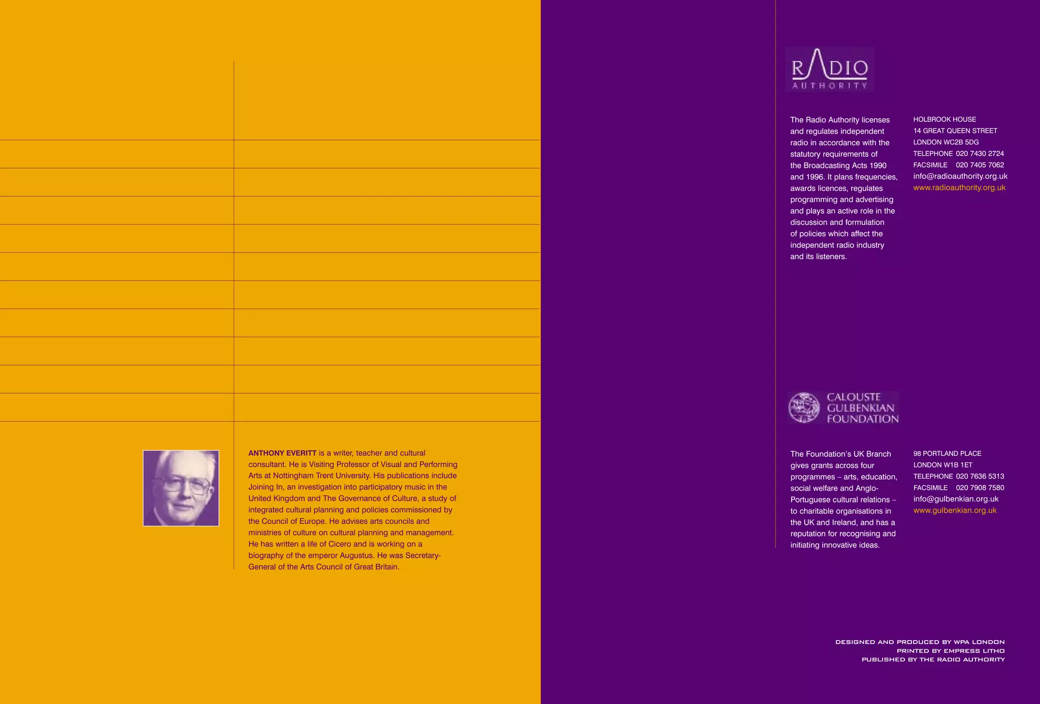 FOREWORD

2

PREFACE

3

EXECUTIVE SUMMARY

1
2
3
4
5
6
7

5

INTRODUCTION

9

WHAT IS ACCESS RADIO?

23

THE FIFTEEN PROJECTS

020 7405 7062

info@radioauthority.org.uk
www.radioauthority.org.uk

93

APPENDICES

FACSIMILE

85

CONCLUSION AND RECOMMENDATIONS

TELEPHONE 020 7430 2724

79

REGULATORY ISSUES

14 GREAT QUEEN STREET
LONDON WC2B 5DG

49

OUTCOMES

HOLBROOK HOUSE

29

PROMISES OF DELIVERY

The Radio Authority licenses
and regulates independent
radio in accordance with the
statutory requirements of
the Broadcasting Acts 1990
and 1996. It plans frequencies,
awards licences, regulates
programming and advertising
and plays an active role in the
discussion and formulation
of policies which affect the
independent radio industry
and its listeners.

97

ANTHONY EVERITT is a writer, teacher and cultural

consultant. He is Visiting Professor of Visual and Performing
Arts at Nottingham Trent University. His publications include
Joining In, an investigation into participatory music in the
United Kingdom and The Governance of Culture, a study of
integrated cultural planning and policies commissioned by
the Council of Europe. He advises arts councils and
ministries of culture on cultural planning and management.
He has written a life of Cicero and is working on a
biography of the emperor Augustus. He was SecretaryGeneral of the Arts Council of Great Britain.

The Foundation’s UK Branch
gives grants across four
programmes – arts, education,
social welfare and AngloPortuguese cultural relations –
to charitable organisations in
the UK and Ireland, and has a
reputation for recognising and
initiating innovative ideas.

98 PORTLAND PLACE
LONDON W1B 1ET
TELEPHONE 020 7636 5313
FACSIMILE

020 7908 7580

info@gulbenkian.org.uk
www.gulbenkian.org.uk

DESIGNED AND PRODUCED BY WPA LONDON
PRINTED BY EMPRESS LITHO
PUBLISHED BY THE RADIO AUTHORITY

 