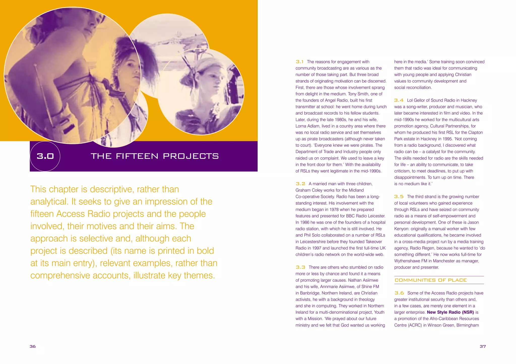 The reasons for engagement with
community broadcasting are as various as the
number of those taking part. But three broad
strands of originating motivation can be discerned.
First, there are those whose involvement sprang
from delight in the medium. Tony Smith, one of
the founders of Angel Radio, built his first
transmitter at school: he went home during lunch
and broadcast records to his fellow students.
Later, during the late 1980s, he and his wife,
Lorna Adlam, lived in a country area where there
was no local radio service and set themselves
up as pirate broadcasters (although never taken
to court). ‘Everyone knew we were pirates. The
Department of Trade and Industry people only
raided us on complaint. We used to leave a key
in the front door for them.’ With the availability
of RSLs they went legitimate in the mid-1990s.

3.
1

3.0

THE FIFTEEN PROJECTS

A married man with three children,
Graham Coley works for the Midland
Co-operative Society. Radio has been a longstanding interest. His involvement with the
medium began in 1978 when he prepared
features and presented for BBC Radio Leicester.
In 1986 he was one of the founders of a hospital
radio station, with which he is still involved. He
and Phil Solo collaborated on a number of RSLs
in Leicestershire before they founded Takeover
Radio in 1997 and launched the first full-time UK
children’s radio network on the world-wide web.

3.2

This chapter is descriptive, rather than
analytical. It seeks to give an impression of the
fifteen Access Radio projects and the people
involved, their motives and their aims. The
approach is selective and, although each
project is described (its name is printed in bold
at its main entry), relevant examples, rather than
comprehensive accounts, illustrate key themes.

36

There are others who stumbled on radio
more or less by chance and found it a means
of promoting larger causes. Nathan Asiimwe
and his wife, Annmarie Asiimwe, of Shine FM
in Banbridge, Northern Ireland, are Christian
activists, he with a background in theology
and she in computing. They worked in Northern
Ireland for a multi-denominational project, Youth
with a Mission. ‘We prayed about our future
ministry and we felt that God wanted us working

3.3

here in the media.’ Some training soon convinced
them that radio was ideal for communicating
with young people and applying Christian
values to community development and
social reconciliation.
Lol Gellor of Sound Radio in Hackney
was a song-writer, producer and musician, who
later became interested in film and video. In the
mid-1990s he worked for the multicultural arts
promotion agency, Cultural Partnerships, for
whom he produced his first RSL for the Clapton
Park estate in Hackney in 1995. ‘Not coming
from a radio background, I discovered what
radio can be – a catalyst for the community.
The skills needed for radio are the skills needed
for life – an ability to communicate, to take
criticism, to meet deadlines, to put up with
disappointments. To turn up on time. There
is no medium like it.’

3.4

The third strand is the growing number
of local volunteers who gained experience
through RSLs and have seized on community
radio as a means of self-empowerment and
personal development. One of these is Jason
Kenyon: originally a manual worker with few
educational qualifications, he became involved
in a cross-media project run by a media training
agency, Radio Regen, because he wanted to ‘do
something different.’ He now works full-time for
Wythenshawe FM in Manchester as manager,
producer and presenter.

3.5

COMMUNITIES OF PLACE
Some of the Access Radio projects have
greater institutional security than others and,
in a few cases, are merely one element in a
larger enterprise. New Style Radio (NSR) is
a promotion of the Afro-Caribbean Resources
Centre (ACRC) in Winson Green, Birmingham

3.6

37

 