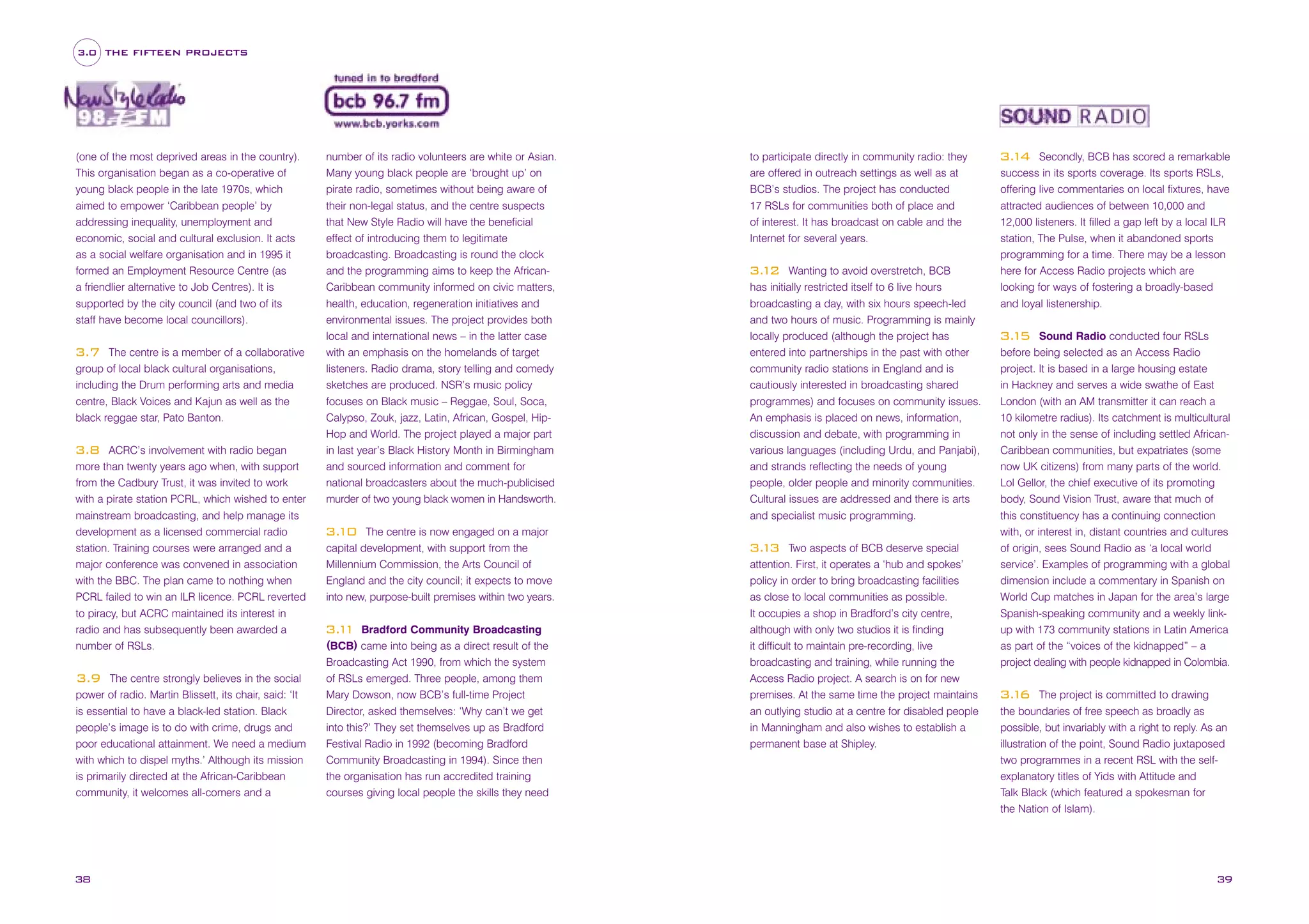 3.0 THE FIFTEEN PROJECTS

(one of the most deprived areas in the country).
This organisation began as a co-operative of
young black people in the late 1970s, which
aimed to empower ‘Caribbean people’ by
addressing inequality, unemployment and
economic, social and cultural exclusion. It acts
as a social welfare organisation and in 1995 it
formed an Employment Resource Centre (as
a friendlier alternative to Job Centres). It is
supported by the city council (and two of its
staff have become local councillors).
The centre is a member of a collaborative
group of local black cultural organisations,
including the Drum performing arts and media
centre, Black Voices and Kajun as well as the
black reggae star, Pato Banton.

3.7

ACRC’s involvement with radio began
more than twenty years ago when, with support
from the Cadbury Trust, it was invited to work
with a pirate station PCRL, which wished to enter
mainstream broadcasting, and help manage its
development as a licensed commercial radio
station. Training courses were arranged and a
major conference was convened in association
with the BBC. The plan came to nothing when
PCRL failed to win an ILR licence. PCRL reverted
to piracy, but ACRC maintained its interest in
radio and has subsequently been awarded a
number of RSLs.

3.8

The centre strongly believes in the social
power of radio. Martin Blissett, its chair, said: ‘It
is essential to have a black-led station. Black
people’s image is to do with crime, drugs and
poor educational attainment. We need a medium
with which to dispel myths.’ Although its mission
is primarily directed at the African-Caribbean
community, it welcomes all-comers and a

3.9

38

number of its radio volunteers are white or Asian.
Many young black people are ‘brought up’ on
pirate radio, sometimes without being aware of
their non-legal status, and the centre suspects
that New Style Radio will have the beneficial

to participate directly in community radio: they
are offered in outreach settings as well as at
BCB’s studios. The project has conducted
17 RSLs for communities both of place and
of interest. It has broadcast on cable and the

effect of introducing them to legitimate
broadcasting. Broadcasting is round the clock
and the programming aims to keep the AfricanCaribbean community informed on civic matters,
health, education, regeneration initiatives and
environmental issues. The project provides both
local and international news – in the latter case
with an emphasis on the homelands of target
listeners. Radio drama, story telling and comedy
sketches are produced. NSR’s music policy
focuses on Black music – Reggae, Soul, Soca,
Calypso, Zouk, jazz, Latin, African, Gospel, HipHop and World. The project played a major part
in last year’s Black History Month in Birmingham
and sourced information and comment for
national broadcasters about the much-publicised
murder of two young black women in Handsworth.

Internet for several years.

The centre is now engaged on a major
capital development, with support from the
Millennium Commission, the Arts Council of
England and the city council; it expects to move
into new, purpose-built premises within two years.

Wanting to avoid overstretch, BCB
has initially restricted itself to 6 live hours
broadcasting a day, with six hours speech-led
and two hours of music. Programming is mainly
locally produced (although the project has
entered into partnerships in the past with other
community radio stations in England and is
cautiously interested in broadcasting shared
programmes) and focuses on community issues.
An emphasis is placed on news, information,
discussion and debate, with programming in
various languages (including Urdu, and Panjabi),
and strands reflecting the needs of young
people, older people and minority communities.
Cultural issues are addressed and there is arts
and specialist music programming.

3. 2
1

3.
10

Bradford Community Broadcasting
(BCB) came into being as a direct result of the

3. 1
1

Broadcasting Act 1990, from which the system
of RSLs emerged. Three people, among them
Mary Dowson, now BCB’s full-time Project
Director, asked themselves: ‘Why can’t we get
into this?’ They set themselves up as Bradford
Festival Radio in 1992 (becoming Bradford
Community Broadcasting in 1994). Since then
the organisation has run accredited training
courses giving local people the skills they need

Two aspects of BCB deserve special
attention. First, it operates a ‘hub and spokes’
policy in order to bring broadcasting facilities
as close to local communities as possible.
It occupies a shop in Bradford’s city centre,
although with only two studios it is finding
it difficult to maintain pre-recording, live
broadcasting and training, while running the
Access Radio project. A search is on for new
premises. At the same time the project maintains
an outlying studio at a centre for disabled people
in Manningham and also wishes to establish a
permanent base at Shipley.

3. 3
1

Secondly, BCB has scored a remarkable
success in its sports coverage. Its sports RSLs,
offering live commentaries on local fixtures, have
attracted audiences of between 10,000 and
12,000 listeners. It filled a gap left by a local ILR
station, The Pulse, when it abandoned sports
programming for a time. There may be a lesson
here for Access Radio projects which are
looking for ways of fostering a broadly-based
and loyal listenership.

3. 4
1

Sound Radio conducted four RSLs
before being selected as an Access Radio
project. It is based in a large housing estate
in Hackney and serves a wide swathe of East
London (with an AM transmitter it can reach a
10 kilometre radius). Its catchment is multicultural
not only in the sense of including settled AfricanCaribbean communities, but expatriates (some
now UK citizens) from many parts of the world.
Lol Gellor, the chief executive of its promoting
body, Sound Vision Trust, aware that much of
this constituency has a continuing connection
with, or interest in, distant countries and cultures
of origin, sees Sound Radio as ‘a local world
service’. Examples of programming with a global
dimension include a commentary in Spanish on
World Cup matches in Japan for the area’s large
Spanish-speaking community and a weekly linkup with 173 community stations in Latin America
as part of the “voices of the kidnapped” – a
project dealing with people kidnapped in Colombia.

3. 5
1

The project is committed to drawing
the boundaries of free speech as broadly as
possible, but invariably with a right to reply. As an
illustration of the point, Sound Radio juxtaposed
two programmes in a recent RSL with the selfexplanatory titles of Yids with Attitude and
Talk Black (which featured a spokesman for
the Nation of Islam).

3. 6
1

39

 