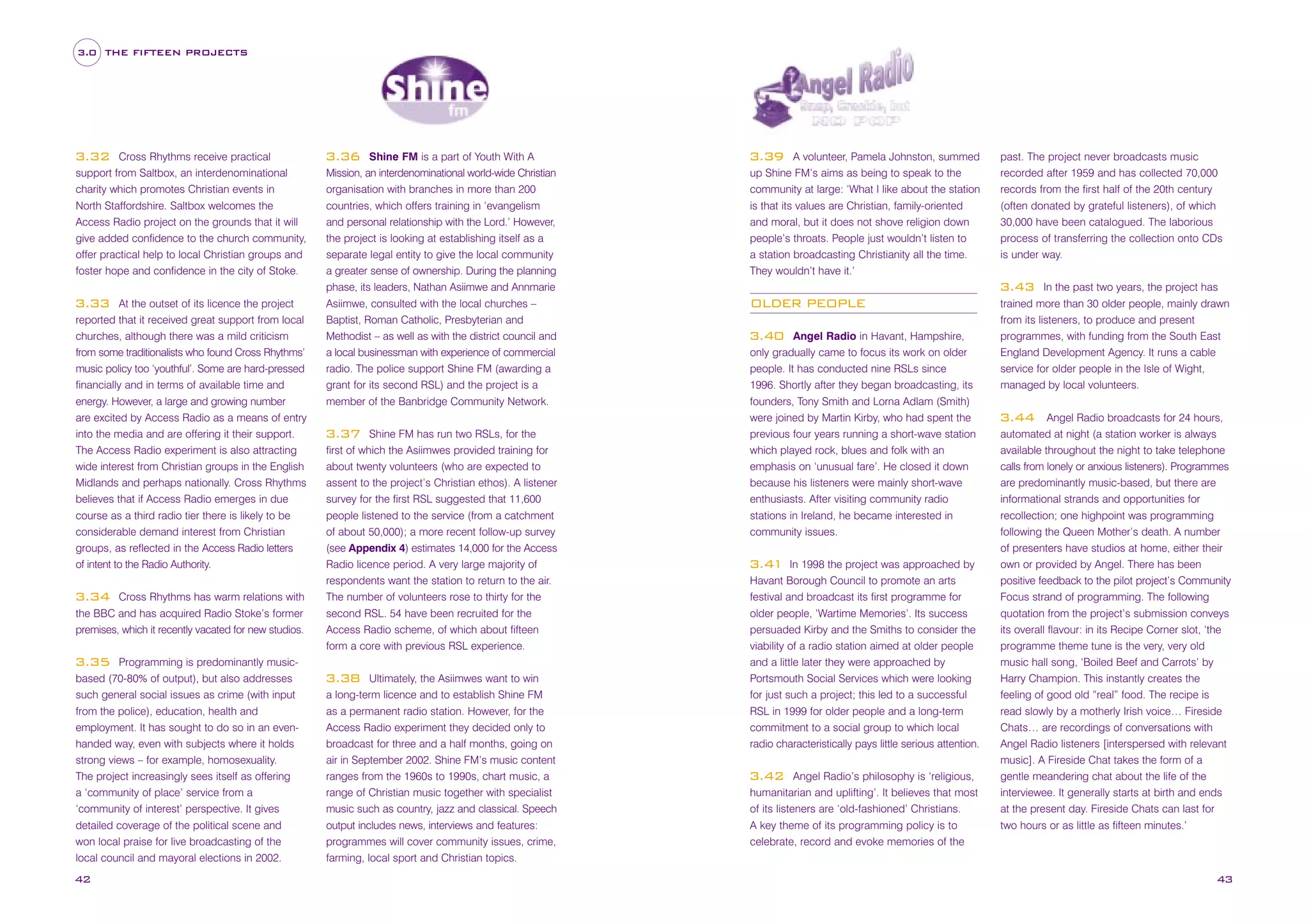 3.0 THE FIFTEEN PROJECTS

Cross Rhythms receive practical
support from Saltbox, an interdenominational
charity which promotes Christian events in
North Staffordshire. Saltbox welcomes the
Access Radio project on the grounds that it will
give added confidence to the church community,
offer practical help to local Christian groups and
foster hope and confidence in the city of Stoke.

3.32

At the outset of its licence the project
reported that it received great support from local
churches, although there was a mild criticism
from some traditionalists who found Cross Rhythms’
music policy too ‘youthful’. Some are hard-pressed
financially and in terms of available time and
energy. However, a large and growing number
are excited by Access Radio as a means of entry
into the media and are offering it their support.
The Access Radio experiment is also attracting
wide interest from Christian groups in the English
Midlands and perhaps nationally. Cross Rhythms
believes that if Access Radio emerges in due
course as a third radio tier there is likely to be
considerable demand interest from Christian
groups, as reflected in the Access Radio letters
of intent to the Radio Authority.

3.33

Cross Rhythms has warm relations with
the BBC and has acquired Radio Stoke’s former
premises, which it recently vacated for new studios.

3.34

Programming is predominantly musicbased (70-80% of output), but also addresses
such general social issues as crime (with input
from the police), education, health and
employment. It has sought to do so in an evenhanded way, even with subjects where it holds
strong views – for example, homosexuality.
The project increasingly sees itself as offering
a ‘community of place’ service from a
‘community of interest’ perspective. It gives
detailed coverage of the political scene and
won local praise for live broadcasting of the
local council and mayoral elections in 2002.

Shine FM is a part of Youth With A
Mission, an interdenominational world-wide Christian
organisation with branches in more than 200
countries, which offers training in ‘evangelism
and personal relationship with the Lord.’ However,
the project is looking at establishing itself as a
separate legal entity to give the local community
a greater sense of ownership. During the planning
phase, its leaders, Nathan Asiimwe and Annmarie
Asiimwe, consulted with the local churches –
Baptist, Roman Catholic, Presbyterian and
Methodist – as well as with the district council and
a local businessman with experience of commercial
radio. The police support Shine FM (awarding a
grant for its second RSL) and the project is a
member of the Banbridge Community Network.

3.36

Shine FM has run two RSLs, for the
first of which the Asiimwes provided training for
about twenty volunteers (who are expected to
assent to the project’s Christian ethos). A listener
survey for the first RSL suggested that 11,600
people listened to the service (from a catchment
of about 50,000); a more recent follow-up survey
(see Appendix 4) estimates 14,000 for the Access
Radio licence period. A very large majority of
respondents want the station to return to the air.
The number of volunteers rose to thirty for the
second RSL. 54 have been recruited for the
Access Radio scheme, of which about fifteen
form a core with previous RSL experience.

3.37

3.35

42

Ultimately, the Asiimwes want to win
a long-term licence and to establish Shine FM
as a permanent radio station. However, for the
Access Radio experiment they decided only to
broadcast for three and a half months, going on
air in September 2002. Shine FM’s music content
ranges from the 1960s to 1990s, chart music, a
range of Christian music together with specialist
music such as country, jazz and classical. Speech
output includes news, interviews and features:
programmes will cover community issues, crime,
farming, local sport and Christian topics.

3.38

A volunteer, Pamela Johnston, summed
up Shine FM’s aims as being to speak to the
community at large: ‘What I like about the station
is that its values are Christian, family-oriented
and moral, but it does not shove religion down
people’s throats. People just wouldn’t listen to
a station broadcasting Christianity all the time.
They wouldn’t have it.’

3.39

past. The project never broadcasts music
recorded after 1959 and has collected 70,000
records from the first half of the 20th century
(often donated by grateful listeners), of which
30,000 have been catalogued. The laborious
process of transferring the collection onto CDs
is under way.
In the past two years, the project has
trained more than 30 older people, mainly drawn
from its listeners, to produce and present
programmes, with funding from the South East
England Development Agency. It runs a cable
service for older people in the Isle of Wight,
managed by local volunteers.

3.43
OLDER PEOPLE
Angel Radio in Havant, Hampshire,
only gradually came to focus its work on older
people. It has conducted nine RSLs since
1996. Shortly after they began broadcasting, its
founders, Tony Smith and Lorna Adlam (Smith)
were joined by Martin Kirby, who had spent the
previous four years running a short-wave station
which played rock, blues and folk with an
emphasis on ‘unusual fare’. He closed it down
because his listeners were mainly short-wave
enthusiasts. After visiting community radio
stations in Ireland, he became interested in
community issues.

3.40

In 1998 the project was approached by
Havant Borough Council to promote an arts
festival and broadcast its first programme for
older people, ‘Wartime Memories’. Its success
persuaded Kirby and the Smiths to consider the
viability of a radio station aimed at older people
and a little later they were approached by
Portsmouth Social Services which were looking
for just such a project; this led to a successful
RSL in 1999 for older people and a long-term
commitment to a social group to which local
radio characteristically pays little serious attention.

3.41

Angel Radio’s philosophy is ‘religious,
humanitarian and uplifting’. It believes that most
of its listeners are ‘old-fashioned’ Christians.
A key theme of its programming policy is to
celebrate, record and evoke memories of the

3.42

Angel Radio broadcasts for 24 hours,
automated at night (a station worker is always
available throughout the night to take telephone
calls from lonely or anxious listeners). Programmes
are predominantly music-based, but there are
informational strands and opportunities for
recollection; one highpoint was programming
following the Queen Mother’s death. A number
of presenters have studios at home, either their
own or provided by Angel. There has been
positive feedback to the pilot project’s Community
Focus strand of programming. The following
quotation from the project’s submission conveys
its overall flavour: in its Recipe Corner slot, ‘the
programme theme tune is the very, very old
music hall song, ‘Boiled Beef and Carrots’ by
Harry Champion. This instantly creates the
feeling of good old “real” food. The recipe is
read slowly by a motherly Irish voice… Fireside
Chats… are recordings of conversations with
Angel Radio listeners [interspersed with relevant
music]. A Fireside Chat takes the form of a
gentle meandering chat about the life of the
interviewee. It generally starts at birth and ends
at the present day. Fireside Chats can last for
two hours or as little as fifteen minutes.’

3.44

43

 