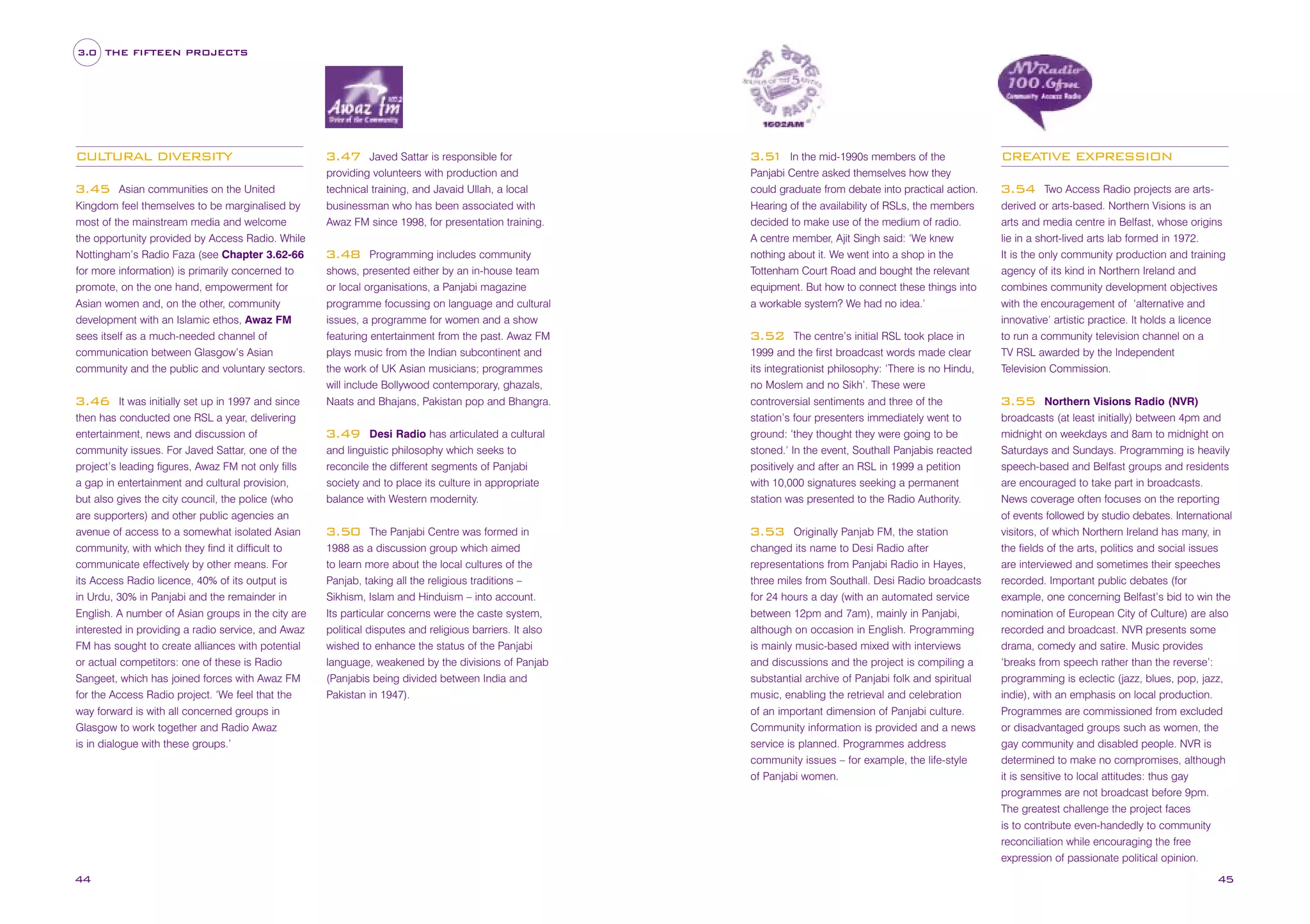 3.0 THE FIFTEEN PROJECTS

CULTURAL DIVERSITY
Asian communities on the United
Kingdom feel themselves to be marginalised by
most of the mainstream media and welcome
the opportunity provided by Access Radio. While
Nottingham’s Radio Faza (see Chapter 3.62-66
for more information) is primarily concerned to
promote, on the one hand, empowerment for
Asian women and, on the other, community
development with an Islamic ethos, Awaz FM
sees itself as a much-needed channel of
communication between Glasgow’s Asian
community and the public and voluntary sectors.

3.45

It was initially set up in 1997 and since
then has conducted one RSL a year, delivering
entertainment, news and discussion of
community issues. For Javed Sattar, one of the
project’s leading figures, Awaz FM not only fills
a gap in entertainment and cultural provision,
but also gives the city council, the police (who
are supporters) and other public agencies an
avenue of access to a somewhat isolated Asian
community, with which they find it difficult to
communicate effectively by other means. For
its Access Radio licence, 40% of its output is
in Urdu, 30% in Panjabi and the remainder in
English. A number of Asian groups in the city are
interested in providing a radio service, and Awaz
FM has sought to create alliances with potential
or actual competitors: one of these is Radio
Sangeet, which has joined forces with Awaz FM
for the Access Radio project. ‘We feel that the
way forward is with all concerned groups in
Glasgow to work together and Radio Awaz
is in dialogue with these groups.’

3.46

44

Javed Sattar is responsible for
providing volunteers with production and
technical training, and Javaid Ullah, a local
businessman who has been associated with
Awaz FM since 1998, for presentation training.

3.47

Programming includes community
shows, presented either by an in-house team
or local organisations, a Panjabi magazine
programme focussing on language and cultural
issues, a programme for women and a show
featuring entertainment from the past. Awaz FM
plays music from the Indian subcontinent and
the work of UK Asian musicians; programmes
will include Bollywood contemporary, ghazals,
Naats and Bhajans, Pakistan pop and Bhangra.

3.48

Desi Radio has articulated a cultural
and linguistic philosophy which seeks to
reconcile the different segments of Panjabi
society and to place its culture in appropriate
balance with Western modernity.

3.49

The Panjabi Centre was formed in
1988 as a discussion group which aimed
to learn more about the local cultures of the
Panjab, taking all the religious traditions –
Sikhism, Islam and Hinduism – into account.
Its particular concerns were the caste system,
political disputes and religious barriers. It also
wished to enhance the status of the Panjabi
language, weakened by the divisions of Panjab
(Panjabis being divided between India and
Pakistan in 1947).

3.50

In the mid-1990s members of the
Panjabi Centre asked themselves how they
could graduate from debate into practical action.
Hearing of the availability of RSLs, the members
decided to make use of the medium of radio.
A centre member, Ajit Singh said: ‘We knew
nothing about it. We went into a shop in the
Tottenham Court Road and bought the relevant
equipment. But how to connect these things into
a workable system? We had no idea.’

3.5
1

The centre’s initial RSL took place in
1999 and the first broadcast words made clear
its integrationist philosophy: ‘There is no Hindu,
no Moslem and no Sikh’. These were
controversial sentiments and three of the
station’s four presenters immediately went to
ground: ‘they thought they were going to be
stoned.’ In the event, Southall Panjabis reacted
positively and after an RSL in 1999 a petition
with 10,000 signatures seeking a permanent
station was presented to the Radio Authority.

3.52

Originally Panjab FM, the station
changed its name to Desi Radio after
representations from Panjabi Radio in Hayes,
three miles from Southall. Desi Radio broadcasts
for 24 hours a day (with an automated service
between 12pm and 7am), mainly in Panjabi,
although on occasion in English. Programming
is mainly music-based mixed with interviews
and discussions and the project is compiling a
substantial archive of Panjabi folk and spiritual
music, enabling the retrieval and celebration
of an important dimension of Panjabi culture.
Community information is provided and a news
service is planned. Programmes address
community issues – for example, the life-style
of Panjabi women.

3.53

CREATIVE EXPRESSION
Two Access Radio projects are artsderived or arts-based. Northern Visions is an
arts and media centre in Belfast, whose origins
lie in a short-lived arts lab formed in 1972.
It is the only community production and training
agency of its kind in Northern Ireland and
combines community development objectives
with the encouragement of ‘alternative and
innovative’ artistic practice. It holds a licence
to run a community television channel on a
TV RSL awarded by the Independent
Television Commission.

3.54

Northern Visions Radio (NVR)
broadcasts (at least initially) between 4pm and
midnight on weekdays and 8am to midnight on
Saturdays and Sundays. Programming is heavily
speech-based and Belfast groups and residents
are encouraged to take part in broadcasts.
News coverage often focuses on the reporting
of events followed by studio debates. International
visitors, of which Northern Ireland has many, in
the fields of the arts, politics and social issues
are interviewed and sometimes their speeches
recorded. Important public debates (for
example, one concerning Belfast’s bid to win the
nomination of European City of Culture) are also
recorded and broadcast. NVR presents some
drama, comedy and satire. Music provides
‘breaks from speech rather than the reverse’:
programming is eclectic (jazz, blues, pop, jazz,
indie), with an emphasis on local production.
Programmes are commissioned from excluded
or disadvantaged groups such as women, the
gay community and disabled people. NVR is
determined to make no compromises, although
it is sensitive to local attitudes: thus gay
programmes are not broadcast before 9pm.
The greatest challenge the project faces
is to contribute even-handedly to community
reconciliation while encouraging the free
expression of passionate political opinion.

3.55

45

 