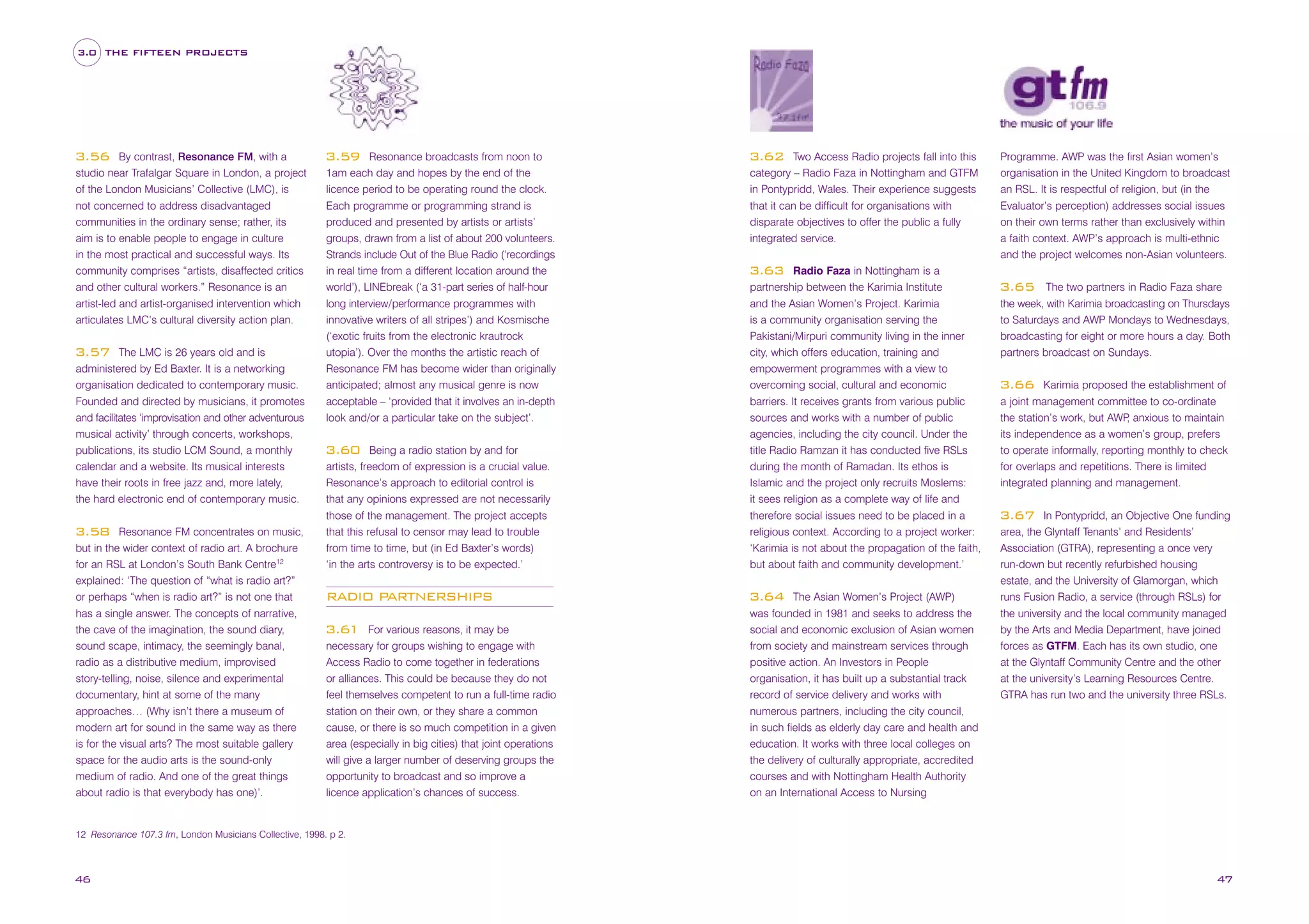 3.0 THE FIFTEEN PROJECTS

By contrast, Resonance FM, with a
studio near Trafalgar Square in London, a project
of the London Musicians’ Collective (LMC), is
not concerned to address disadvantaged
communities in the ordinary sense; rather, its
aim is to enable people to engage in culture
in the most practical and successful ways. Its
community comprises “artists, disaffected critics
and other cultural workers.” Resonance is an
artist-led and artist-organised intervention which
articulates LMC’s cultural diversity action plan.

3.56

The LMC is 26 years old and is
administered by Ed Baxter. It is a networking
organisation dedicated to contemporary music.
Founded and directed by musicians, it promotes
and facilitates ‘improvisation and other adventurous
musical activity’ through concerts, workshops,
publications, its studio LCM Sound, a monthly
calendar and a website. Its musical interests
have their roots in free jazz and, more lately,
the hard electronic end of contemporary music.

3.57

Resonance FM concentrates on music,
but in the wider context of radio art. A brochure
for an RSL at London’s South Bank Centre12
explained: ‘The question of “what is radio art?”
or perhaps “when is radio art?” is not one that
has a single answer. The concepts of narrative,
the cave of the imagination, the sound diary,
sound scape, intimacy, the seemingly banal,
radio as a distributive medium, improvised
story-telling, noise, silence and experimental
documentary, hint at some of the many
approaches… (Why isn’t there a museum of
modern art for sound in the same way as there
is for the visual arts? The most suitable gallery
space for the audio arts is the sound-only
medium of radio. And one of the great things
about radio is that everybody has one)’.

3.58

Resonance broadcasts from noon to
1am each day and hopes by the end of the
licence period to be operating round the clock.
Each programme or programming strand is
produced and presented by artists or artists’
groups, drawn from a list of about 200 volunteers.
Strands include Out of the Blue Radio (‘recordings
in real time from a different location around the
world’), LINEbreak (‘a 31-part series of half-hour
long interview/performance programmes with
innovative writers of all stripes’) and Kosmische
(‘exotic fruits from the electronic krautrock
utopia’). Over the months the artistic reach of
Resonance FM has become wider than originally
anticipated; almost any musical genre is now
acceptable – ‘provided that it involves an in-depth
look and/or a particular take on the subject’.

3.59

Two Access Radio projects fall into this
category – Radio Faza in Nottingham and GTFM
in Pontypridd, Wales. Their experience suggests
that it can be difficult for organisations with
disparate objectives to offer the public a fully
integrated service.

3.62

Being a radio station by and for
artists, freedom of expression is a crucial value.
Resonance’s approach to editorial control is
that any opinions expressed are not necessarily
those of the management. The project accepts
that this refusal to censor may lead to trouble
from time to time, but (in Ed Baxter’s words)
‘in the arts controversy is to be expected.’

Radio Faza in Nottingham is a
partnership between the Karimia Institute
and the Asian Women’s Project. Karimia
is a community organisation serving the
Pakistani/Mirpuri community living in the inner
city, which offers education, training and
empowerment programmes with a view to
overcoming social, cultural and economic
barriers. It receives grants from various public
sources and works with a number of public
agencies, including the city council. Under the
title Radio Ramzan it has conducted five RSLs
during the month of Ramadan. Its ethos is
Islamic and the project only recruits Moslems:
it sees religion as a complete way of life and
therefore social issues need to be placed in a
religious context. According to a project worker:
‘Karimia is not about the propagation of the faith,
but about faith and community development.’

RADIO PARTNERSHIPS

3.64

3.60

For various reasons, it may be
necessary for groups wishing to engage with
Access Radio to come together in federations
or alliances. This could be because they do not
feel themselves competent to run a full-time radio
station on their own, or they share a common
cause, or there is so much competition in a given
area (especially in big cities) that joint operations
will give a larger number of deserving groups the
opportunity to broadcast and so improve a
licence application’s chances of success.

3.61

Programme. AWP was the first Asian women’s
organisation in the United Kingdom to broadcast
an RSL. It is respectful of religion, but (in the
Evaluator’s perception) addresses social issues
on their own terms rather than exclusively within
a faith context. AWP’s approach is multi-ethnic
and the project welcomes non-Asian volunteers.

3.63

The Asian Women’s Project (AWP)
was founded in 1981 and seeks to address the
social and economic exclusion of Asian women
from society and mainstream services through
positive action. An Investors in People
organisation, it has built up a substantial track
record of service delivery and works with
numerous partners, including the city council,
in such fields as elderly day care and health and
education. It works with three local colleges on
the delivery of culturally appropriate, accredited
courses and with Nottingham Health Authority
on an International Access to Nursing

The two partners in Radio Faza share
the week, with Karimia broadcasting on Thursdays
to Saturdays and AWP Mondays to Wednesdays,
broadcasting for eight or more hours a day. Both
partners broadcast on Sundays.

3.65

Karimia proposed the establishment of
a joint management committee to co-ordinate
the station’s work, but AWP anxious to maintain
,
its independence as a women’s group, prefers
to operate informally, reporting monthly to check
for overlaps and repetitions. There is limited
integrated planning and management.

3.66

In Pontypridd, an Objective One funding
area, the Glyntaff Tenants’ and Residents’
Association (GTRA), representing a once very
run-down but recently refurbished housing
estate, and the University of Glamorgan, which
runs Fusion Radio, a service (through RSLs) for
the university and the local community managed
by the Arts and Media Department, have joined
forces as GTFM. Each has its own studio, one
at the Glyntaff Community Centre and the other
at the university’s Learning Resources Centre.
GTRA has run two and the university three RSLs.

3.67

12 Resonance 107.3 fm, London Musicians Collective, 1998. p 2.

46

47

 