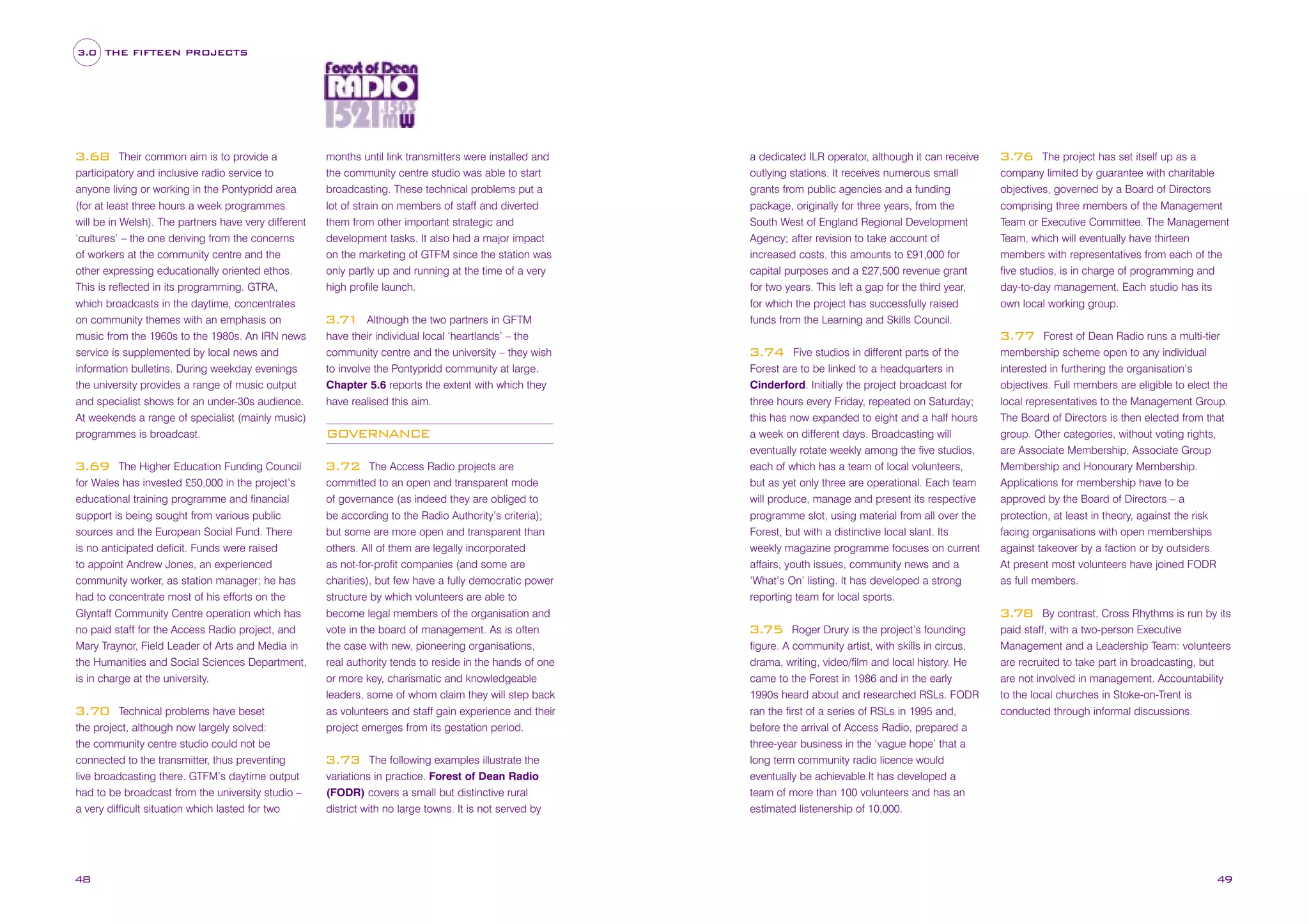 3.0 THE FIFTEEN PROJECTS

Their common aim is to provide a
participatory and inclusive radio service to
anyone living or working in the Pontypridd area
(for at least three hours a week programmes
will be in Welsh). The partners have very different
‘cultures’ – the one deriving from the concerns
of workers at the community centre and the
other expressing educationally oriented ethos.
This is reflected in its programming. GTRA,
which broadcasts in the daytime, concentrates
on community themes with an emphasis on
music from the 1960s to the 1980s. An IRN news
service is supplemented by local news and
information bulletins. During weekday evenings
the university provides a range of music output
and specialist shows for an under-30s audience.
At weekends a range of specialist (mainly music)
programmes is broadcast.

3.68

The Higher Education Funding Council
for Wales has invested £50,000 in the project’s
educational training programme and financial
support is being sought from various public
sources and the European Social Fund. There
is no anticipated deficit. Funds were raised
to appoint Andrew Jones, an experienced
community worker, as station manager; he has
had to concentrate most of his efforts on the
Glyntaff Community Centre operation which has
no paid staff for the Access Radio project, and
Mary Traynor, Field Leader of Arts and Media in
the Humanities and Social Sciences Department,
is in charge at the university.

3.69

Technical problems have beset
the project, although now largely solved:
the community centre studio could not be
connected to the transmitter, thus preventing
live broadcasting there. GTFM’s daytime output
had to be broadcast from the university studio –
a very difficult situation which lasted for two

3.70

48

months until link transmitters were installed and
the community centre studio was able to start
broadcasting. These technical problems put a
lot of strain on members of staff and diverted
them from other important strategic and
development tasks. It also had a major impact
on the marketing of GTFM since the station was
only partly up and running at the time of a very
high profile launch.
Although the two partners in GFTM
have their individual local ‘heartlands’ – the
community centre and the university – they wish
to involve the Pontypridd community at large.
Chapter 5.6 reports the extent with which they
have realised this aim.

3.71

GOVERNANCE
The Access Radio projects are
committed to an open and transparent mode
of governance (as indeed they are obliged to
be according to the Radio Authority’s criteria);
but some are more open and transparent than
others. All of them are legally incorporated
as not-for-profit companies (and some are
charities), but few have a fully democratic power
structure by which volunteers are able to
become legal members of the organisation and
vote in the board of management. As is often
the case with new, pioneering organisations,
real authority tends to reside in the hands of one
or more key, charismatic and knowledgeable
leaders, some of whom claim they will step back
as volunteers and staff gain experience and their
project emerges from its gestation period.

3.72

The following examples illustrate the
variations in practice. Forest of Dean Radio
(FODR) covers a small but distinctive rural
district with no large towns. It is not served by

3.73

a dedicated ILR operator, although it can receive
outlying stations. It receives numerous small
grants from public agencies and a funding
package, originally for three years, from the
South West of England Regional Development
Agency; after revision to take account of
increased costs, this amounts to £91,000 for
capital purposes and a £27,500 revenue grant
for two years. This left a gap for the third year,
for which the project has successfully raised
funds from the Learning and Skills Council.

The project has set itself up as a
company limited by guarantee with charitable
objectives, governed by a Board of Directors
comprising three members of the Management
Team or Executive Committee. The Management
Team, which will eventually have thirteen
members with representatives from each of the
five studios, is in charge of programming and
day-to-day management. Each studio has its
own local working group.

3.76

Forest of Dean Radio runs a multi-tier
membership scheme open to any individual
interested in furthering the organisation’s
objectives. Full members are eligible to elect the
local representatives to the Management Group.
The Board of Directors is then elected from that
group. Other categories, without voting rights,
are Associate Membership, Associate Group
Membership and Honourary Membership.
Applications for membership have to be
approved by the Board of Directors – a
protection, at least in theory, against the risk
facing organisations with open memberships
against takeover by a faction or by outsiders.
At present most volunteers have joined FODR
as full members.

3.77
Five studios in different parts of the
Forest are to be linked to a headquarters in
Cinderford. Initially the project broadcast for
three hours every Friday, repeated on Saturday;
this has now expanded to eight and a half hours
a week on different days. Broadcasting will
eventually rotate weekly among the five studios,
each of which has a team of local volunteers,
but as yet only three are operational. Each team
will produce, manage and present its respective
programme slot, using material from all over the
Forest, but with a distinctive local slant. Its
weekly magazine programme focuses on current
affairs, youth issues, community news and a
‘What’s On’ listing. It has developed a strong
reporting team for local sports.

3.74

By contrast, Cross Rhythms is run by its
paid staff, with a two-person Executive
Management and a Leadership Team: volunteers
are recruited to take part in broadcasting, but
are not involved in management. Accountability
to the local churches in Stoke-on-Trent is
conducted through informal discussions.

3.78
Roger Drury is the project’s founding
figure. A community artist, with skills in circus,
drama, writing, video/film and local history. He
came to the Forest in 1986 and in the early
1990s heard about and researched RSLs. FODR
ran the first of a series of RSLs in 1995 and,
before the arrival of Access Radio, prepared a
three-year business in the ‘vague hope’ that a
long term community radio licence would
eventually be achievable.It has developed a
team of more than 100 volunteers and has an
estimated listenership of 10,000.

3.75

49

 