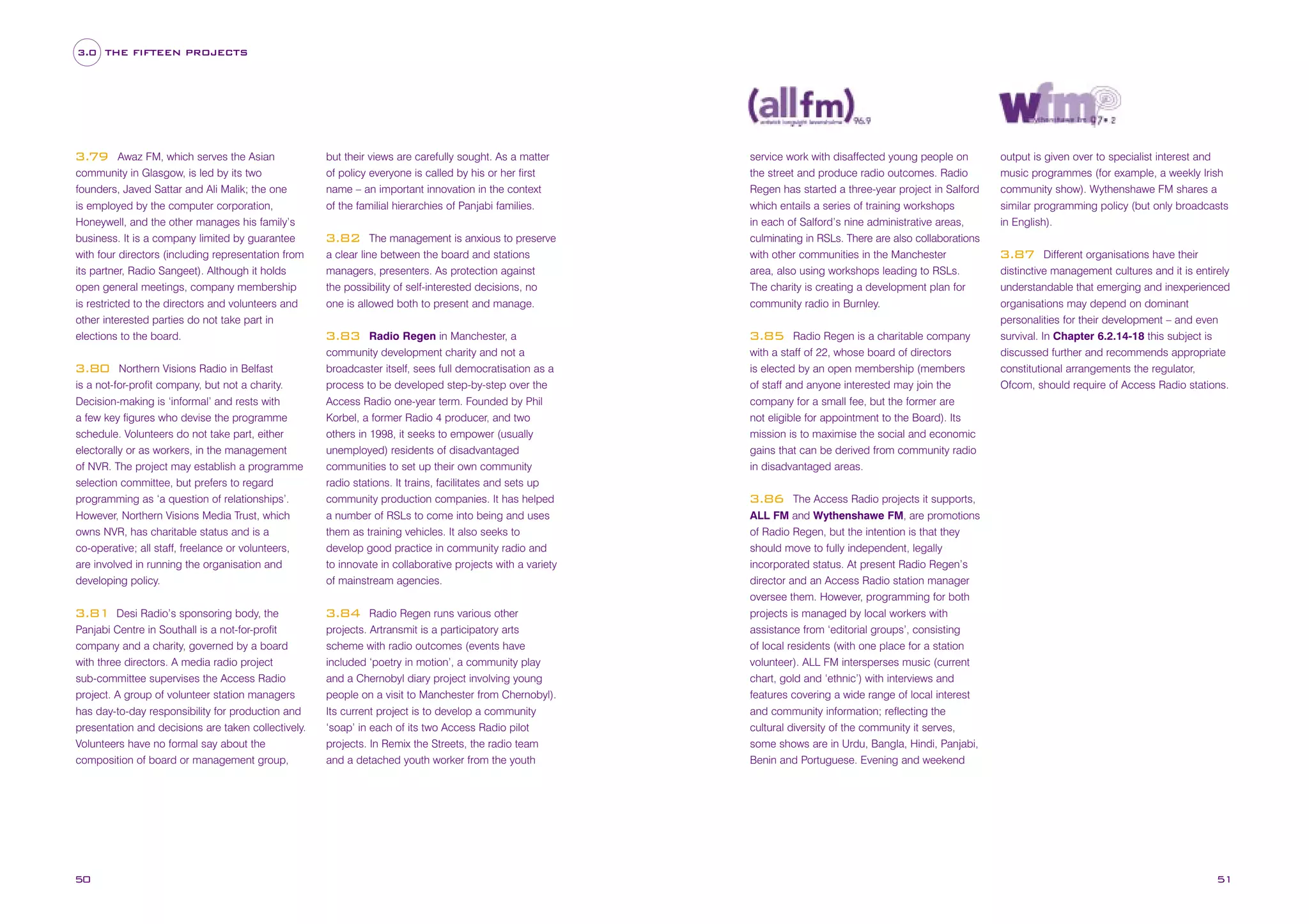 3.0 THE FIFTEEN PROJECTS

Awaz FM, which serves the Asian
community in Glasgow, is led by its two
founders, Javed Sattar and Ali Malik; the one
is employed by the computer corporation,
Honeywell, and the other manages his family’s
business. It is a company limited by guarantee
with four directors (including representation from
its partner, Radio Sangeet). Although it holds
open general meetings, company membership
is restricted to the directors and volunteers and
other interested parties do not take part in
elections to the board.

3.79

Northern Visions Radio in Belfast
is a not-for-profit company, but not a charity.
Decision-making is ‘informal’ and rests with
a few key figures who devise the programme
schedule. Volunteers do not take part, either
electorally or as workers, in the management
of NVR. The project may establish a programme
selection committee, but prefers to regard
programming as ‘a question of relationships’.
However, Northern Visions Media Trust, which
owns NVR, has charitable status and is a
co-operative; all staff, freelance or volunteers,
are involved in running the organisation and
developing policy.

3.80

Desi Radio’s sponsoring body, the
Panjabi Centre in Southall is a not-for-profit
company and a charity, governed by a board
with three directors. A media radio project
sub-committee supervises the Access Radio
project. A group of volunteer station managers
has day-to-day responsibility for production and
presentation and decisions are taken collectively.
Volunteers have no formal say about the
composition of board or management group,

3.81

50

but their views are carefully sought. As a matter
of policy everyone is called by his or her first
name – an important innovation in the context
of the familial hierarchies of Panjabi families.

service work with disaffected young people on
the street and produce radio outcomes. Radio
Regen has started a three-year project in Salford
which entails a series of training workshops
in each of Salford’s nine administrative areas,

The management is anxious to preserve
a clear line between the board and stations
managers, presenters. As protection against
the possibility of self-interested decisions, no
one is allowed both to present and manage.

culminating in RSLs. There are also collaborations
with other communities in the Manchester
area, also using workshops leading to RSLs.
The charity is creating a development plan for
community radio in Burnley.

Radio Regen in Manchester, a
community development charity and not a
broadcaster itself, sees full democratisation as a
process to be developed step-by-step over the
Access Radio one-year term. Founded by Phil
Korbel, a former Radio 4 producer, and two
others in 1998, it seeks to empower (usually
unemployed) residents of disadvantaged
communities to set up their own community
radio stations. It trains, facilitates and sets up
community production companies. It has helped
a number of RSLs to come into being and uses
them as training vehicles. It also seeks to
develop good practice in community radio and
to innovate in collaborative projects with a variety
of mainstream agencies.

3.85

3.82

3.83

Radio Regen runs various other
projects. Artransmit is a participatory arts
scheme with radio outcomes (events have
included ‘poetry in motion’, a community play
and a Chernobyl diary project involving young
people on a visit to Manchester from Chernobyl).
Its current project is to develop a community
‘soap’ in each of its two Access Radio pilot
projects. In Remix the Streets, the radio team
and a detached youth worker from the youth

3.84

Radio Regen is a charitable company
with a staff of 22, whose board of directors
is elected by an open membership (members
of staff and anyone interested may join the
company for a small fee, but the former are
not eligible for appointment to the Board). Its
mission is to maximise the social and economic
gains that can be derived from community radio
in disadvantaged areas.

output is given over to specialist interest and
music programmes (for example, a weekly Irish
community show). Wythenshawe FM shares a
similar programming policy (but only broadcasts
in English).
Different organisations have their
distinctive management cultures and it is entirely
understandable that emerging and inexperienced
organisations may depend on dominant
personalities for their development – and even
survival. In Chapter 6.2.14-18 this subject is
discussed further and recommends appropriate
constitutional arrangements the regulator,
Ofcom, should require of Access Radio stations.

3.87

The Access Radio projects it supports,
ALL FM and Wythenshawe FM, are promotions
of Radio Regen, but the intention is that they
should move to fully independent, legally
incorporated status. At present Radio Regen’s
director and an Access Radio station manager
oversee them. However, programming for both
projects is managed by local workers with
assistance from ‘editorial groups’, consisting
of local residents (with one place for a station
volunteer). ALL FM intersperses music (current
chart, gold and ‘ethnic’) with interviews and
features covering a wide range of local interest
and community information; reflecting the
cultural diversity of the community it serves,
some shows are in Urdu, Bangla, Hindi, Panjabi,
Benin and Portuguese. Evening and weekend

3.86

51

 