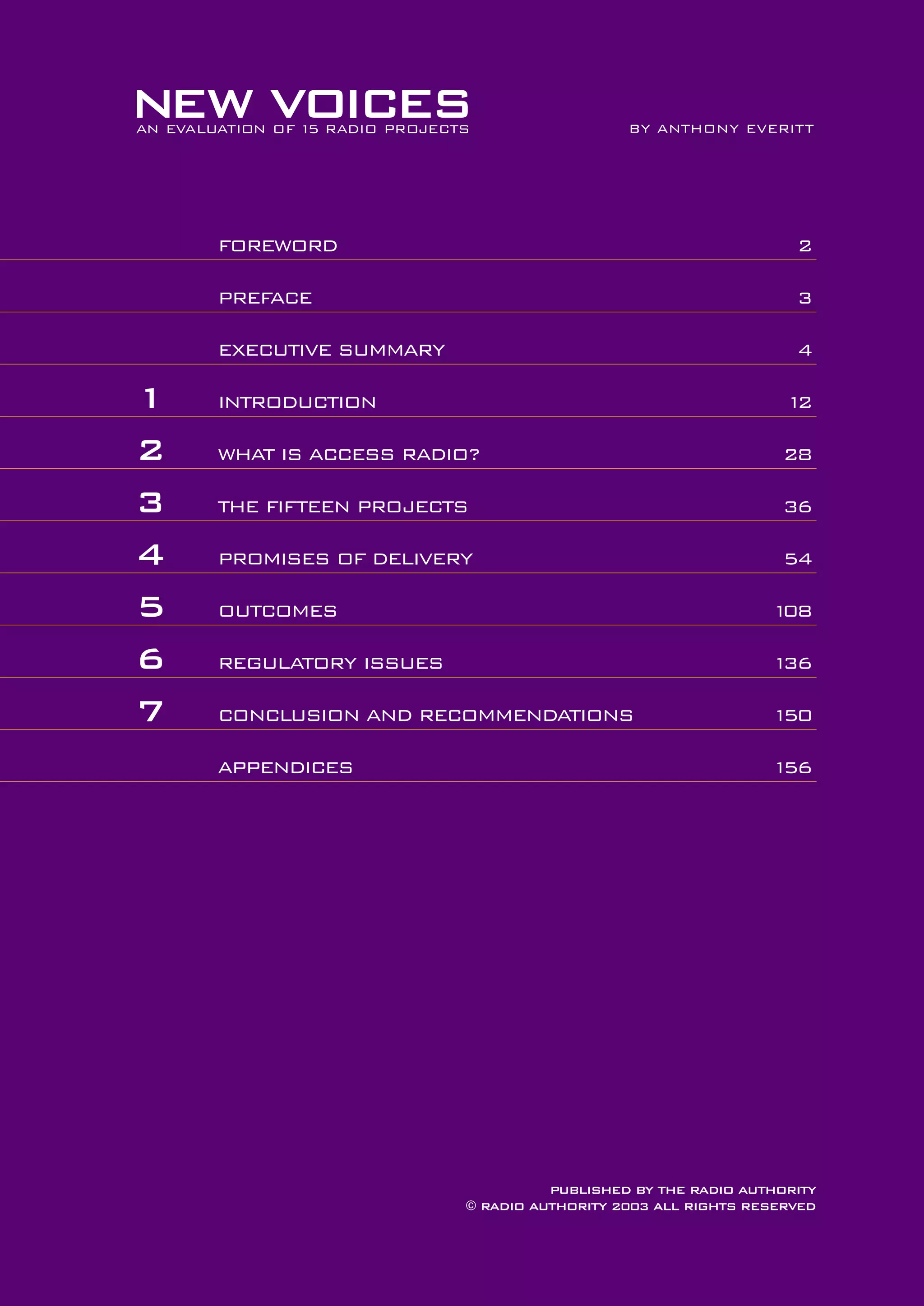 NEW VOICES
AN EVALUATION OF 1 RADIO PROJECTS
5

BY ANTHONY EVERITT

FOREWORD
PREFACE

3

EXECUTIVE SUMMARY

1
2
3
4
5
6
7

2

4

INTRODUCTION

1
2

WHAT IS ACCESS RADIO?

28

THE FIFTEEN PROJECTS

36

PROMISES OF DELIVERY

54

OUTCOMES

1
08

REGULATORY ISSUES

1
36

CONCLUSION AND RECOMMENDATIONS

1
50

APPENDICES

1
56

PUBLISHED BY THE RADIO AUTHORITY
© RADIO AUTHORITY 2003 ALL RIGHTS RESERVED

 