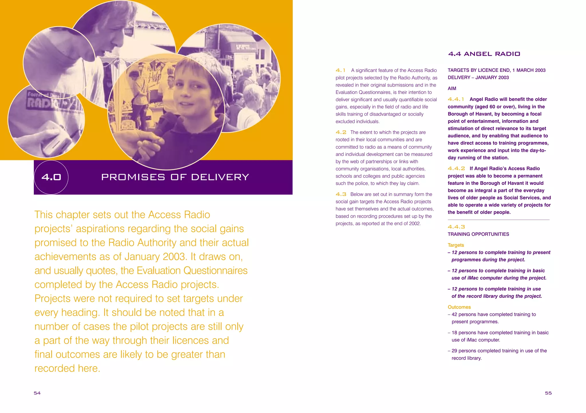 4.4 ANGEL RADIO
A significant feature of the Access Radio
pilot projects selected by the Radio Authority, as
revealed in their original submissions and in the
Evaluation Questionnaires, is their intention to
deliver significant and usually quantifiable social
gains, especially in the field of radio and life
skills training of disadvantaged or socially
excluded individuals.

4.1

The extent to which the projects are
rooted in their local communities and are
committed to radio as a means of community
and individual development can be measured
by the web of partnerships or links with
community organisations, local authorities,
schools and colleges and public agencies
such the police, to which they lay claim.

4.2

4.0

PROMISES OF DELIVERY

Below are set out in summary form the
social gain targets the Access Radio projects
have set themselves and the actual outcomes,
based on recording procedures set up by the
projects, as reported at the end of 2002.

4.3

This chapter sets out the Access Radio
projects’ aspirations regarding the social gains
promised to the Radio Authority and their actual
achievements as of January 2003. It draws on,
and usually quotes, the Evaluation Questionnaires
completed by the Access Radio projects.
Projects were not required to set targets under
every heading. It should be noted that in a
number of cases the pilot projects are still only
a part of the way through their licences and
final outcomes are likely to be greater than
recorded here.
54

TARGETS BY LICENCE END, 1 MARCH 2003
DELIVERY – JANUARY 2003
AIM

Angel Radio will benefit the older
community (aged 60 or over), living in the
Borough of Havant, by becoming a focal
point of entertainment, information and
stimulation of direct relevance to its target
audience, and by enabling that audience to
have direct access to training programmes,
work experience and input into the day-today running of the station.

4.4.1

If Angel Radio’s Access Radio
project was able to become a permanent
feature in the Borough of Havant it would
become as integral a part of the everyday
lives of older people as Social Services, and
able to operate a wide variety of projects for
the benefit of older people.

4.4.2

4.4.3
TRAINING OPPORTUNITIES

Targets
– 12 persons to complete training to present
programmes during the project.
– 12 persons to complete training in basic
use of iMac computer during the project.
– 12 persons to complete training in use
of the record library during the project.
Outcomes
– 42 persons have completed training to
present programmes.
– 18 persons have completed training in basic
use of iMac computer.
– 29 persons completed training in use of the
record library.

55

 