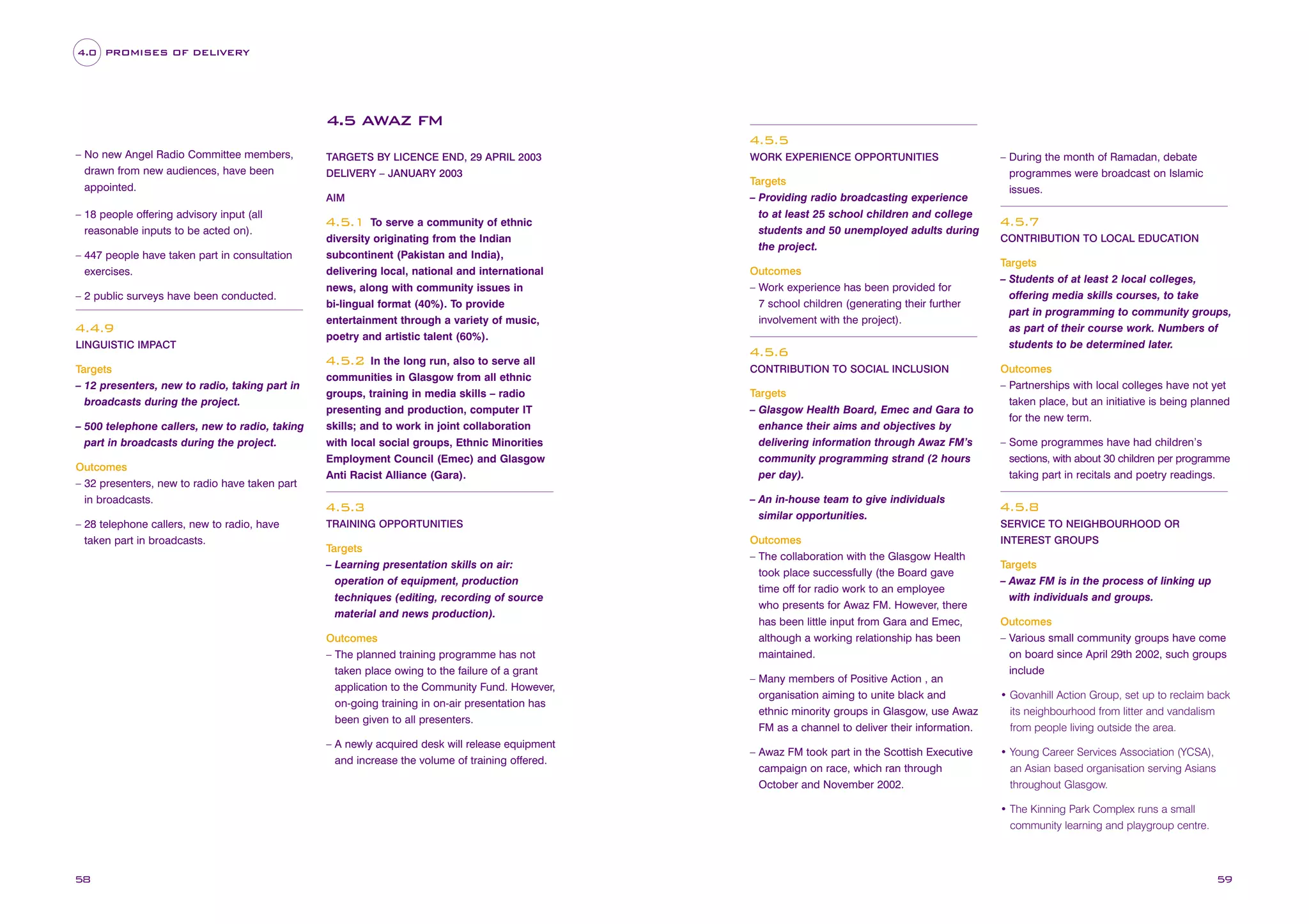4.0 PROMISES OF DELIVERY

4.5 AWAZ FM
4.5.5
– No new Angel Radio Committee members,
drawn from new audiences, have been
appointed.

TARGETS BY LICENCE END, 29 APRIL 2003
DELIVERY – JANUARY 2003
AIM

– 18 people offering advisory input (all
reasonable inputs to be acted on).
– 447 people have taken part in consultation
exercises.
– 2 public surveys have been conducted.

4.4.9
LINGUISTIC IMPACT

To serve a community of ethnic
diversity originating from the Indian
subcontinent (Pakistan and India),
delivering local, national and international
news, along with community issues in
bi-lingual format (40%). To provide
entertainment through a variety of music,
poetry and artistic talent (60%).

4.5.1

WORK EXPERIENCE OPPORTUNITIES

Targets
– Providing radio broadcasting experience
to at least 25 school children and college
students and 50 unemployed adults during
the project.
Outcomes
– Work experience has been provided for
7 school children (generating their further
involvement with the project).

4.5.6
In the long run, also to serve all
communities in Glasgow from all ethnic
groups, training in media skills – radio
presenting and production, computer IT
skills; and to work in joint collaboration
with local social groups, Ethnic Minorities
Employment Council (Emec) and Glasgow
Anti Racist Alliance (Gara).

– During the month of Ramadan, debate
programmes were broadcast on Islamic
issues.

4.5.7
CONTRIBUTION TO LOCAL EDUCATION

Targets
– Students of at least 2 local colleges,
offering media skills courses, to take
part in programming to community groups,
as part of their course work. Numbers of
students to be determined later.

4.5.2
Targets
– 12 presenters, new to radio, taking part in
broadcasts during the project.
– 500 telephone callers, new to radio, taking
part in broadcasts during the project.
Outcomes
– 32 presenters, new to radio have taken part
in broadcasts.
– 28 telephone callers, new to radio, have
taken part in broadcasts.

4.5.3
TRAINING OPPORTUNITIES

Targets
– Learning presentation skills on air:
operation of equipment, production
techniques (editing, recording of source
material and news production).
Outcomes
– The planned training programme has not
taken place owing to the failure of a grant
application to the Community Fund. However,
on-going training in on-air presentation has
been given to all presenters.
– A newly acquired desk will release equipment
and increase the volume of training offered.

CONTRIBUTION TO SOCIAL INCLUSION

Targets
– Glasgow Health Board, Emec and Gara to
enhance their aims and objectives by
delivering information through Awaz FM’s
community programming strand (2 hours
per day).
– An in-house team to give individuals
similar opportunities.
Outcomes
– The collaboration with the Glasgow Health
took place successfully (the Board gave
time off for radio work to an employee
who presents for Awaz FM. However, there
has been little input from Gara and Emec,
although a working relationship has been
maintained.
– Many members of Positive Action , an
organisation aiming to unite black and
ethnic minority groups in Glasgow, use Awaz
FM as a channel to deliver their information.
– Awaz FM took part in the Scottish Executive
campaign on race, which ran through
October and November 2002.

Outcomes
– Partnerships with local colleges have not yet
taken place, but an initiative is being planned
for the new term.
– Some programmes have had children’s
sections, with about 30 children per programme
taking part in recitals and poetry readings.

4.5.8
SERVICE TO NEIGHBOURHOOD OR
INTEREST GROUPS

Targets
– Awaz FM is in the process of linking up
with individuals and groups.
Outcomes
– Various small community groups have come
on board since April 29th 2002, such groups
include
• Govanhill Action Group, set up to reclaim back
its neighbourhood from litter and vandalism
from people living outside the area.
• Young Career Services Association (YCSA),
an Asian based organisation serving Asians
throughout Glasgow.
• The Kinning Park Complex runs a small
community learning and playgroup centre.

58

59

 