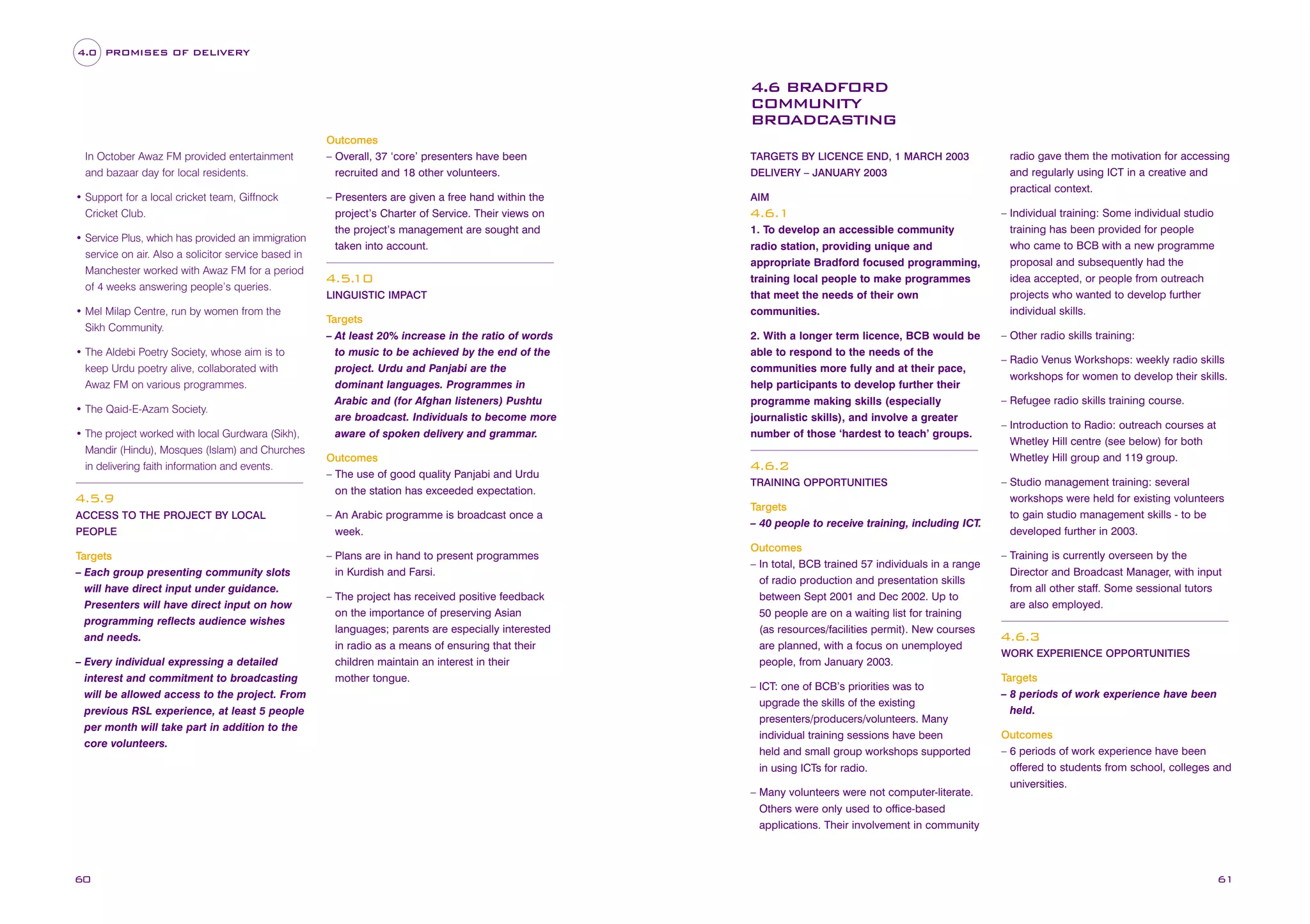 4.0 PROMISES OF DELIVERY

4.6 BRADFORD
COMMUNITY
BROADCASTING
In October Awaz FM provided entertainment
and bazaar day for local residents.
• Support for a local cricket team, Giffnock
Cricket Club.
• Service Plus, which has provided an immigration
service on air. Also a solicitor service based in
Manchester worked with Awaz FM for a period
of 4 weeks answering people’s queries.
• Mel Milap Centre, run by women from the
Sikh Community.
• The Aldebi Poetry Society, whose aim is to
keep Urdu poetry alive, collaborated with
Awaz FM on various programmes.
• The Qaid-E-Azam Society.
• The project worked with local Gurdwara (Sikh),
Mandir (Hindu), Mosques (Islam) and Churches
in delivering faith information and events.

4.5.9
ACCESS TO THE PROJECT BY LOCAL
PEOPLE

Targets
– Each group presenting community slots
will have direct input under guidance.
Presenters will have direct input on how
programming reflects audience wishes
and needs.
– Every individual expressing a detailed
interest and commitment to broadcasting
will be allowed access to the project. From
previous RSL experience, at least 5 people
per month will take part in addition to the
core volunteers.

Outcomes
– Overall, 37 ‘core’ presenters have been
recruited and 18 other volunteers.
– Presenters are given a free hand within the
project’s Charter of Service. Their views on
the project’s management are sought and
taken into account.

4.5.
10
LINGUISTIC IMPACT

Targets
– At least 20% increase in the ratio of words
to music to be achieved by the end of the
project. Urdu and Panjabi are the
dominant languages. Programmes in
Arabic and (for Afghan listeners) Pushtu
are broadcast. Individuals to become more
aware of spoken delivery and grammar.
Outcomes
– The use of good quality Panjabi and Urdu
on the station has exceeded expectation.
– An Arabic programme is broadcast once a
week.
– Plans are in hand to present programmes
in Kurdish and Farsi.
– The project has received positive feedback
on the importance of preserving Asian
languages; parents are especially interested
in radio as a means of ensuring that their
children maintain an interest in their
mother tongue.

TARGETS BY LICENCE END, 1 MARCH 2003
DELIVERY – JANUARY 2003
AIM

4.6.1
1. To develop an accessible community
radio station, providing unique and
appropriate Bradford focused programming,
training local people to make programmes
that meet the needs of their own
communities.
2. With a longer term licence, BCB would be
able to respond to the needs of the
communities more fully and at their pace,
help participants to develop further their
programme making skills (especially
journalistic skills), and involve a greater
number of those ‘hardest to teach’ groups.

4.6.2
TRAINING OPPORTUNITIES

Targets
– 40 people to receive training, including ICT.
Outcomes
– In total, BCB trained 57 individuals in a range
of radio production and presentation skills
between Sept 2001 and Dec 2002. Up to
50 people are on a waiting list for training
(as resources/facilities permit). New courses
are planned, with a focus on unemployed
people, from January 2003.
– ICT: one of BCB’s priorities was to
upgrade the skills of the existing
presenters/producers/volunteers. Many
individual training sessions have been
held and small group workshops supported
in using ICTs for radio.
– Many volunteers were not computer-literate.
Others were only used to office-based
applications. Their involvement in community

60

radio gave them the motivation for accessing
and regularly using ICT in a creative and
practical context.
– Individual training: Some individual studio
training has been provided for people
who came to BCB with a new programme
proposal and subsequently had the
idea accepted, or people from outreach
projects who wanted to develop further
individual skills.
– Other radio skills training:
– Radio Venus Workshops: weekly radio skills
workshops for women to develop their skills.
– Refugee radio skills training course.
– Introduction to Radio: outreach courses at
Whetley Hill centre (see below) for both
Whetley Hill group and 119 group.
– Studio management training: several
workshops were held for existing volunteers
to gain studio management skills - to be
developed further in 2003.
– Training is currently overseen by the
Director and Broadcast Manager, with input
from all other staff. Some sessional tutors
are also employed.

4.6.3
WORK EXPERIENCE OPPORTUNITIES

Targets
– 8 periods of work experience have been
held.
Outcomes
– 6 periods of work experience have been
offered to students from school, colleges and
universities.

61

 