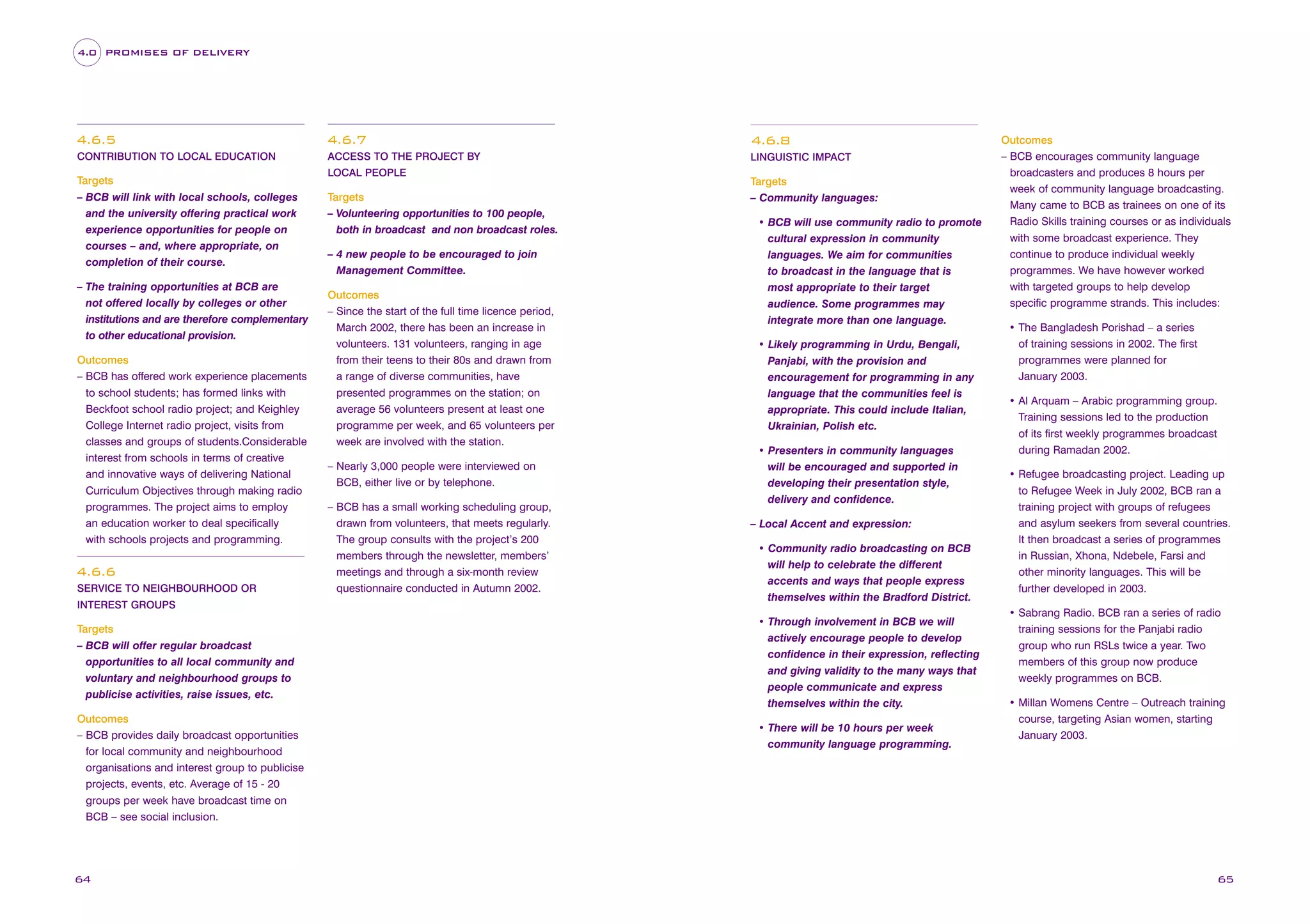 4.0 PROMISES OF DELIVERY

4.6.5

4.6.7

4.6.8

CONTRIBUTION TO LOCAL EDUCATION

ACCESS TO THE PROJECT BY

LINGUISTIC IMPACT

Targets
– BCB will link with local schools, colleges
and the university offering practical work
experience opportunities for people on
courses – and, where appropriate, on
completion of their course.
– The training opportunities at BCB are
not offered locally by colleges or other
institutions and are therefore complementary
to other educational provision.
Outcomes
– BCB has offered work experience placements
to school students; has formed links with
Beckfoot school radio project; and Keighley
College Internet radio project, visits from
classes and groups of students.Considerable
interest from schools in terms of creative
and innovative ways of delivering National
Curriculum Objectives through making radio
programmes. The project aims to employ
an education worker to deal specifically
with schools projects and programming.

4.6.6
SERVICE TO NEIGHBOURHOOD OR
INTEREST GROUPS

Targets
– BCB will offer regular broadcast
opportunities to all local community and
voluntary and neighbourhood groups to
publicise activities, raise issues, etc.
Outcomes
– BCB provides daily broadcast opportunities
for local community and neighbourhood
organisations and interest group to publicise
projects, events, etc. Average of 15 - 20
groups per week have broadcast time on
BCB – see social inclusion.

64

LOCAL PEOPLE

Targets
– Volunteering opportunities to 100 people,
both in broadcast and non broadcast roles.
– 4 new people to be encouraged to join
Management Committee.
Outcomes
– Since the start of the full time licence period,
March 2002, there has been an increase in
volunteers. 131 volunteers, ranging in age
from their teens to their 80s and drawn from
a range of diverse communities, have
presented programmes on the station; on
average 56 volunteers present at least one
programme per week, and 65 volunteers per
week are involved with the station.
– Nearly 3,000 people were interviewed on
BCB, either live or by telephone.
– BCB has a small working scheduling group,
drawn from volunteers, that meets regularly.
The group consults with the project’s 200
members through the newsletter, members’
meetings and through a six-month review
questionnaire conducted in Autumn 2002.

Targets
– Community languages:
• BCB will use community radio to promote
cultural expression in community
languages. We aim for communities
to broadcast in the language that is
most appropriate to their target
audience. Some programmes may
integrate more than one language.
• Likely programming in Urdu, Bengali,
Panjabi, with the provision and
encouragement for programming in any
language that the communities feel is
appropriate. This could include Italian,
Ukrainian, Polish etc.
• Presenters in community languages
will be encouraged and supported in
developing their presentation style,
delivery and confidence.
– Local Accent and expression:
• Community radio broadcasting on BCB
will help to celebrate the different
accents and ways that people express
themselves within the Bradford District.
• Through involvement in BCB we will
actively encourage people to develop
confidence in their expression, reflecting
and giving validity to the many ways that
people communicate and express
themselves within the city.
• There will be 10 hours per week
community language programming.

Outcomes
– BCB encourages community language
broadcasters and produces 8 hours per
week of community language broadcasting.
Many came to BCB as trainees on one of its
Radio Skills training courses or as individuals
with some broadcast experience. They
continue to produce individual weekly
programmes. We have however worked
with targeted groups to help develop
specific programme strands. This includes:
• The Bangladesh Porishad – a series
of training sessions in 2002. The first
programmes were planned for
January 2003.
• Al Arquam – Arabic programming group.
Training sessions led to the production
of its first weekly programmes broadcast
during Ramadan 2002.
• Refugee broadcasting project. Leading up
to Refugee Week in July 2002, BCB ran a
training project with groups of refugees
and asylum seekers from several countries.
It then broadcast a series of programmes
in Russian, Xhona, Ndebele, Farsi and
other minority languages. This will be
further developed in 2003.
• Sabrang Radio. BCB ran a series of radio
training sessions for the Panjabi radio
group who run RSLs twice a year. Two
members of this group now produce
weekly programmes on BCB.
• Millan Womens Centre – Outreach training
course, targeting Asian women, starting
January 2003.

65

 
