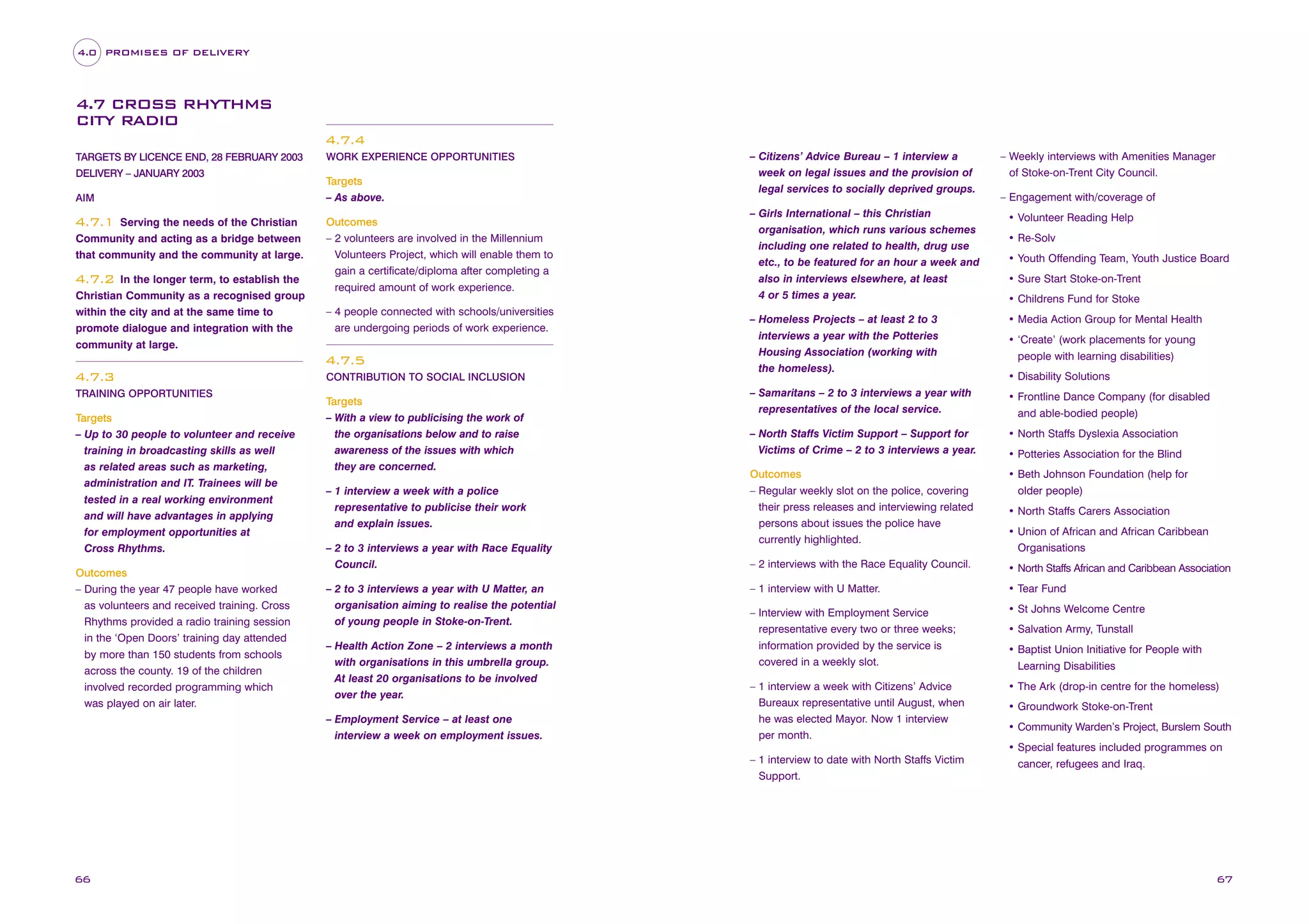 4.0 PROMISES OF DELIVERY

4.7 CROSS RHYTHMS
CITY RADIO
4.7.4
TARGETS BY LICENCE END, 28 FEBRUARY 2003
DELIVERY – JANUARY 2003
AIM

Serving the needs of the Christian
Community and acting as a bridge between
that community and the community at large.

4.7.1

In the longer term, to establish the
Christian Community as a recognised group
within the city and at the same time to
promote dialogue and integration with the
community at large.

4.7.2

WORK EXPERIENCE OPPORTUNITIES

Targets
– As above.
Outcomes
– 2 volunteers are involved in the Millennium
Volunteers Project, which will enable them to
gain a certificate/diploma after completing a
required amount of work experience.
– 4 people connected with schools/universities
are undergoing periods of work experience.

4.7.5
4.7.3
TRAINING OPPORTUNITIES

Targets
– Up to 30 people to volunteer and receive
training in broadcasting skills as well
as related areas such as marketing,
administration and IT. Trainees will be
tested in a real working environment
and will have advantages in applying
for employment opportunities at
Cross Rhythms.
Outcomes
– During the year 47 people have worked
as volunteers and received training. Cross
Rhythms provided a radio training session
in the ‘Open Doors’ training day attended
by more than 150 students from schools
across the county. 19 of the children
involved recorded programming which
was played on air later.

CONTRIBUTION TO SOCIAL INCLUSION

Targets
– With a view to publicising the work of
the organisations below and to raise
awareness of the issues with which
they are concerned.
– 1 interview a week with a police
representative to publicise their work
and explain issues.
– 2 to 3 interviews a year with Race Equality
Council.
– 2 to 3 interviews a year with U Matter, an
organisation aiming to realise the potential
of young people in Stoke-on-Trent.
– Health Action Zone – 2 interviews a month
with organisations in this umbrella group.
At least 20 organisations to be involved
over the year.
– Employment Service – at least one
interview a week on employment issues.

– Citizens’ Advice Bureau – 1 interview a
week on legal issues and the provision of
legal services to socially deprived groups.

– Engagement with/coverage of

– Girls International – this Christian
organisation, which runs various schemes
including one related to health, drug use
etc., to be featured for an hour a week and
also in interviews elsewhere, at least
4 or 5 times a year.

• Volunteer Reading Help

– Homeless Projects – at least 2 to 3
interviews a year with the Potteries
Housing Association (working with
the homeless).

• Media Action Group for Mental Health

– Samaritans – 2 to 3 interviews a year with
representatives of the local service.

• Frontline Dance Company (for disabled
and able-bodied people)

– North Staffs Victim Support – Support for
Victims of Crime – 2 to 3 interviews a year.

• North Staffs Dyslexia Association

Outcomes
– Regular weekly slot on the police, covering
their press releases and interviewing related
persons about issues the police have
currently highlighted.

• Beth Johnson Foundation (help for
older people)

– 2 interviews with the Race Equality Council.

• North Staffs African and Caribbean Association

– 1 interview with U Matter.

• Tear Fund

– Interview with Employment Service
representative every two or three weeks;
information provided by the service is
covered in a weekly slot.

• St Johns Welcome Centre

– 1 interview a week with Citizens’ Advice
Bureaux representative until August, when
he was elected Mayor. Now 1 interview
per month.

• The Ark (drop-in centre for the homeless)

– 1 interview to date with North Staffs Victim
Support.

66

– Weekly interviews with Amenities Manager
of Stoke-on-Trent City Council.

• Re-Solv
• Youth Offending Team, Youth Justice Board
• Sure Start Stoke-on-Trent
• Childrens Fund for Stoke

• ‘Create’ (work placements for young
people with learning disabilities)
• Disability Solutions

• Potteries Association for the Blind

• North Staffs Carers Association
• Union of African and African Caribbean
Organisations

• Salvation Army, Tunstall
• Baptist Union Initiative for People with
Learning Disabilities

• Groundwork Stoke-on-Trent
• Community Warden’s Project, Burslem South
• Special features included programmes on
cancer, refugees and Iraq.

67

 