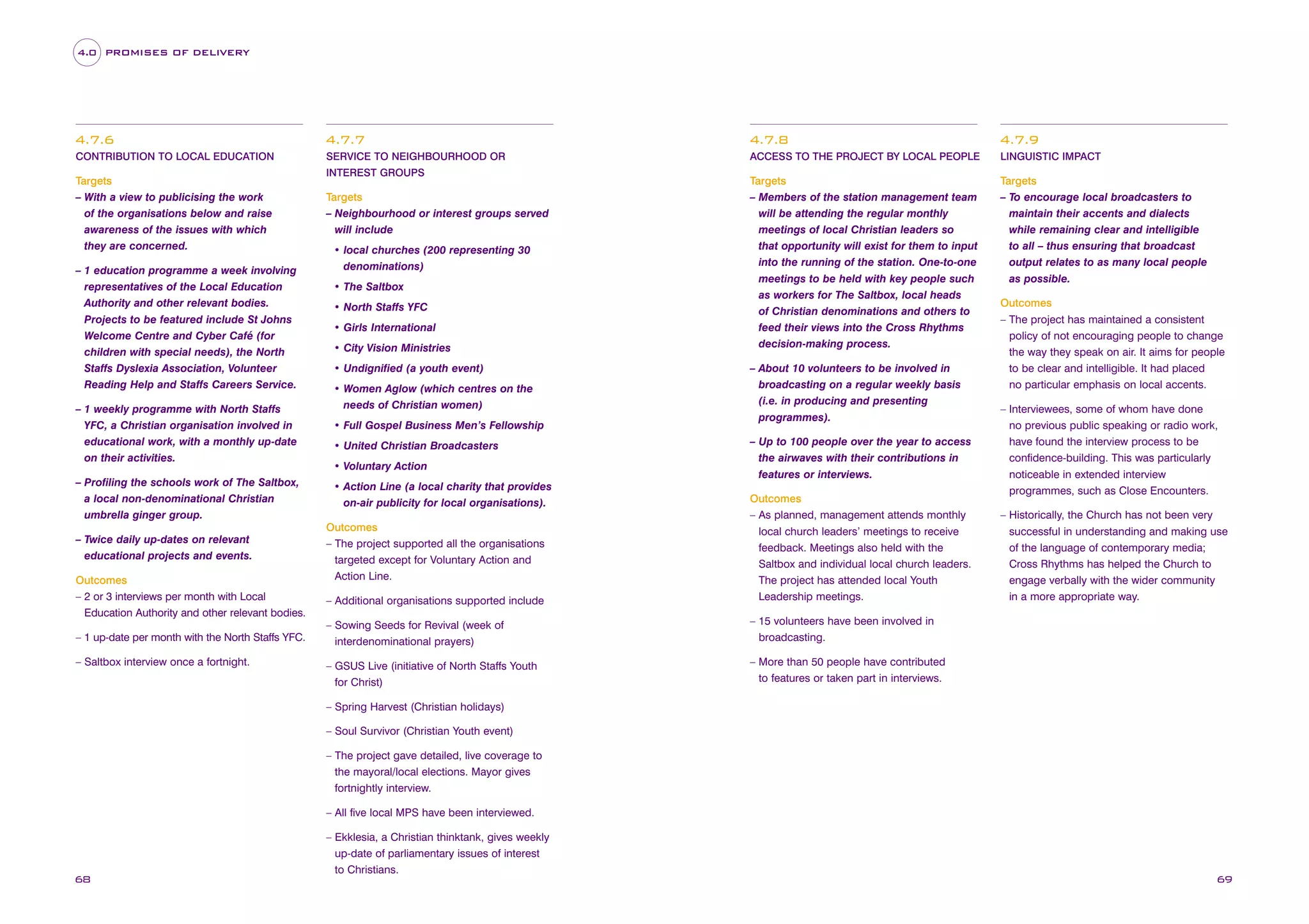 4.0 PROMISES OF DELIVERY

4.7.6

4.7.7

4.7.8

4.7.9

CONTRIBUTION TO LOCAL EDUCATION

SERVICE TO NEIGHBOURHOOD OR

ACCESS TO THE PROJECT BY LOCAL PEOPLE

LINGUISTIC IMPACT

Targets
– Members of the station management team
will be attending the regular monthly
meetings of local Christian leaders so
that opportunity will exist for them to input
into the running of the station. One-to-one
meetings to be held with key people such
as workers for The Saltbox, local heads
of Christian denominations and others to
feed their views into the Cross Rhythms
decision-making process.

Targets
– To encourage local broadcasters to
maintain their accents and dialects
while remaining clear and intelligible
to all – thus ensuring that broadcast
output relates to as many local people
as possible.

Targets
– With a view to publicising the work
of the organisations below and raise
awareness of the issues with which
they are concerned.
– 1 education programme a week involving
representatives of the Local Education
Authority and other relevant bodies.
Projects to be featured include St Johns
Welcome Centre and Cyber Café (for
children with special needs), the North
Staffs Dyslexia Association, Volunteer
Reading Help and Staffs Careers Service.
– 1 weekly programme with North Staffs
YFC, a Christian organisation involved in
educational work, with a monthly up-date
on their activities.
– Profiling the schools work of The Saltbox,
a local non-denominational Christian
umbrella ginger group.
– Twice daily up-dates on relevant
educational projects and events.
Outcomes
– 2 or 3 interviews per month with Local
Education Authority and other relevant bodies.
– 1 up-date per month with the North Staffs YFC.
– Saltbox interview once a fortnight.

INTEREST GROUPS

Targets
– Neighbourhood or interest groups served
will include
• local churches (200 representing 30
denominations)
• The Saltbox
• North Staffs YFC
• Girls International
• City Vision Ministries
• Undignified (a youth event)
• Women Aglow (which centres on the
needs of Christian women)
• Full Gospel Business Men’s Fellowship
• United Christian Broadcasters
• Voluntary Action
• Action Line (a local charity that provides
on-air publicity for local organisations).

– About 10 volunteers to be involved in
broadcasting on a regular weekly basis
(i.e. in producing and presenting
programmes).
– Up to 100 people over the year to access
the airwaves with their contributions in
features or interviews.

– Additional organisations supported include

Outcomes
– As planned, management attends monthly
local church leaders’ meetings to receive
feedback. Meetings also held with the
Saltbox and individual local church leaders.
The project has attended local Youth
Leadership meetings.

– Sowing Seeds for Revival (week of
interdenominational prayers)

– Interviewees, some of whom have done
no previous public speaking or radio work,
have found the interview process to be
confidence-building. This was particularly
noticeable in extended interview
programmes, such as Close Encounters.

– 15 volunteers have been involved in
broadcasting.

– GSUS Live (initiative of North Staffs Youth
for Christ)

Outcomes
– The project has maintained a consistent
policy of not encouraging people to change
the way they speak on air. It aims for people
to be clear and intelligible. It had placed
no particular emphasis on local accents.

– More than 50 people have contributed
to features or taken part in interviews.

Outcomes
– The project supported all the organisations
targeted except for Voluntary Action and
Action Line.

– Historically, the Church has not been very
successful in understanding and making use
of the language of contemporary media;
Cross Rhythms has helped the Church to
engage verbally with the wider community
in a more appropriate way.

– Spring Harvest (Christian holidays)
– Soul Survivor (Christian Youth event)
– The project gave detailed, live coverage to
the mayoral/local elections. Mayor gives
fortnightly interview.
– All five local MPS have been interviewed.
– Ekklesia, a Christian thinktank, gives weekly
up-date of parliamentary issues of interest
to Christians.

68

69

 