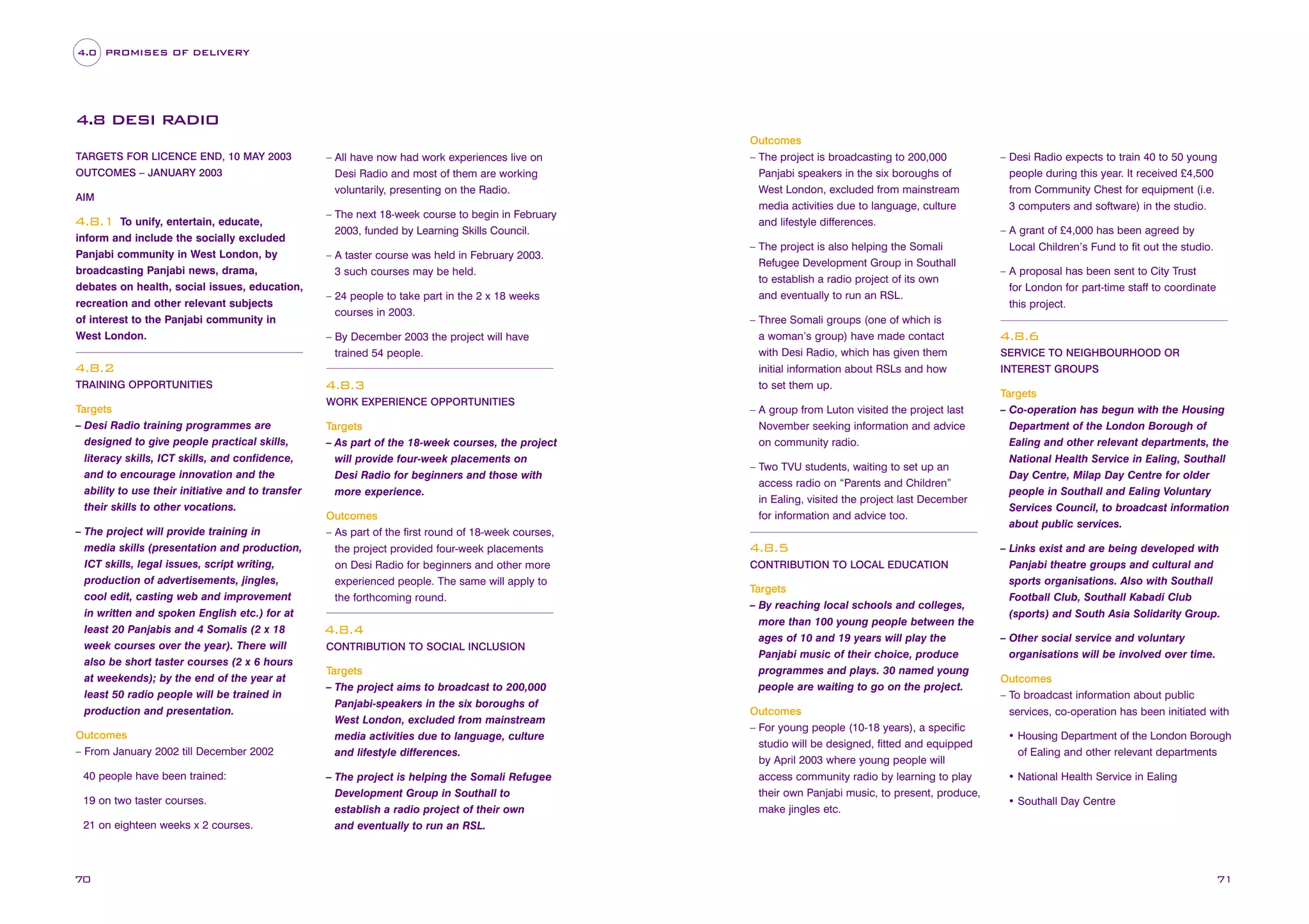 4.0 PROMISES OF DELIVERY

4.8 DESI RADIO
TARGETS FOR LICENCE END, 10 MAY 2003
OUTCOMES – JANUARY 2003
AIM

To unify, entertain, educate,
inform and include the socially excluded
Panjabi community in West London, by
broadcasting Panjabi news, drama,
debates on health, social issues, education,
recreation and other relevant subjects
of interest to the Panjabi community in
West London.

4.8.1

– All have now had work experiences live on
Desi Radio and most of them are working
voluntarily, presenting on the Radio.
– The next 18-week course to begin in February
2003, funded by Learning Skills Council.
– A taster course was held in February 2003.
3 such courses may be held.
– 24 people to take part in the 2 x 18 weeks
courses in 2003.
– By December 2003 the project will have
trained 54 people.

4.8.2
TRAINING OPPORTUNITIES

Targets
– Desi Radio training programmes are
designed to give people practical skills,
literacy skills, ICT skills, and confidence,
and to encourage innovation and the
ability to use their initiative and to transfer
their skills to other vocations.
– The project will provide training in
media skills (presentation and production,
ICT skills, legal issues, script writing,
production of advertisements, jingles,
cool edit, casting web and improvement
in written and spoken English etc.) for at
least 20 Panjabis and 4 Somalis (2 x 18
week courses over the year). There will
also be short taster courses (2 x 6 hours
at weekends); by the end of the year at
least 50 radio people will be trained in
production and presentation.
Outcomes
– From January 2002 till December 2002
40 people have been trained:
19 on two taster courses.
21 on eighteen weeks x 2 courses.

70

4.8.3
WORK EXPERIENCE OPPORTUNITIES

Targets
– As part of the 18-week courses, the project
will provide four-week placements on
Desi Radio for beginners and those with
more experience.
Outcomes
– As part of the first round of 18-week courses,
the project provided four-week placements
on Desi Radio for beginners and other more
experienced people. The same will apply to
the forthcoming round.

4.8.4
CONTRIBUTION TO SOCIAL INCLUSION

Targets
– The project aims to broadcast to 200,000
Panjabi-speakers in the six boroughs of
West London, excluded from mainstream
media activities due to language, culture
and lifestyle differences.
– The project is helping the Somali Refugee
Development Group in Southall to
establish a radio project of their own
and eventually to run an RSL.

Outcomes
– The project is broadcasting to 200,000
Panjabi speakers in the six boroughs of
West London, excluded from mainstream
media activities due to language, culture
and lifestyle differences.
– The project is also helping the Somali
Refugee Development Group in Southall
to establish a radio project of its own
and eventually to run an RSL.
– Three Somali groups (one of which is
a woman’s group) have made contact
with Desi Radio, which has given them
initial information about RSLs and how
to set them up.
– A group from Luton visited the project last
November seeking information and advice
on community radio.
– Two TVU students, waiting to set up an
access radio on “Parents and Children”
in Ealing, visited the project last December
for information and advice too.

4.8.5
CONTRIBUTION TO LOCAL EDUCATION

Targets
– By reaching local schools and colleges,
more than 100 young people between the
ages of 10 and 19 years will play the
Panjabi music of their choice, produce
programmes and plays. 30 named young
people are waiting to go on the project.
Outcomes
– For young people (10-18 years), a specific
studio will be designed, fitted and equipped
by April 2003 where young people will
access community radio by learning to play
their own Panjabi music, to present, produce,
make jingles etc.

– Desi Radio expects to train 40 to 50 young
people during this year. It received £4,500
from Community Chest for equipment (i.e.
3 computers and software) in the studio.
– A grant of £4,000 has been agreed by
Local Children’s Fund to fit out the studio.
– A proposal has been sent to City Trust
for London for part-time staff to coordinate
this project.

4.8.6
SERVICE TO NEIGHBOURHOOD OR
INTEREST GROUPS

Targets
– Co-operation has begun with the Housing
Department of the London Borough of
Ealing and other relevant departments, the
National Health Service in Ealing, Southall
Day Centre, Milap Day Centre for older
people in Southall and Ealing Voluntary
Services Council, to broadcast information
about public services.
– Links exist and are being developed with
Panjabi theatre groups and cultural and
sports organisations. Also with Southall
Football Club, Southall Kabadi Club
(sports) and South Asia Solidarity Group.
– Other social service and voluntary
organisations will be involved over time.
Outcomes
– To broadcast information about public
services, co-operation has been initiated with
• Housing Department of the London Borough
of Ealing and other relevant departments
• National Health Service in Ealing
• Southall Day Centre

71

 