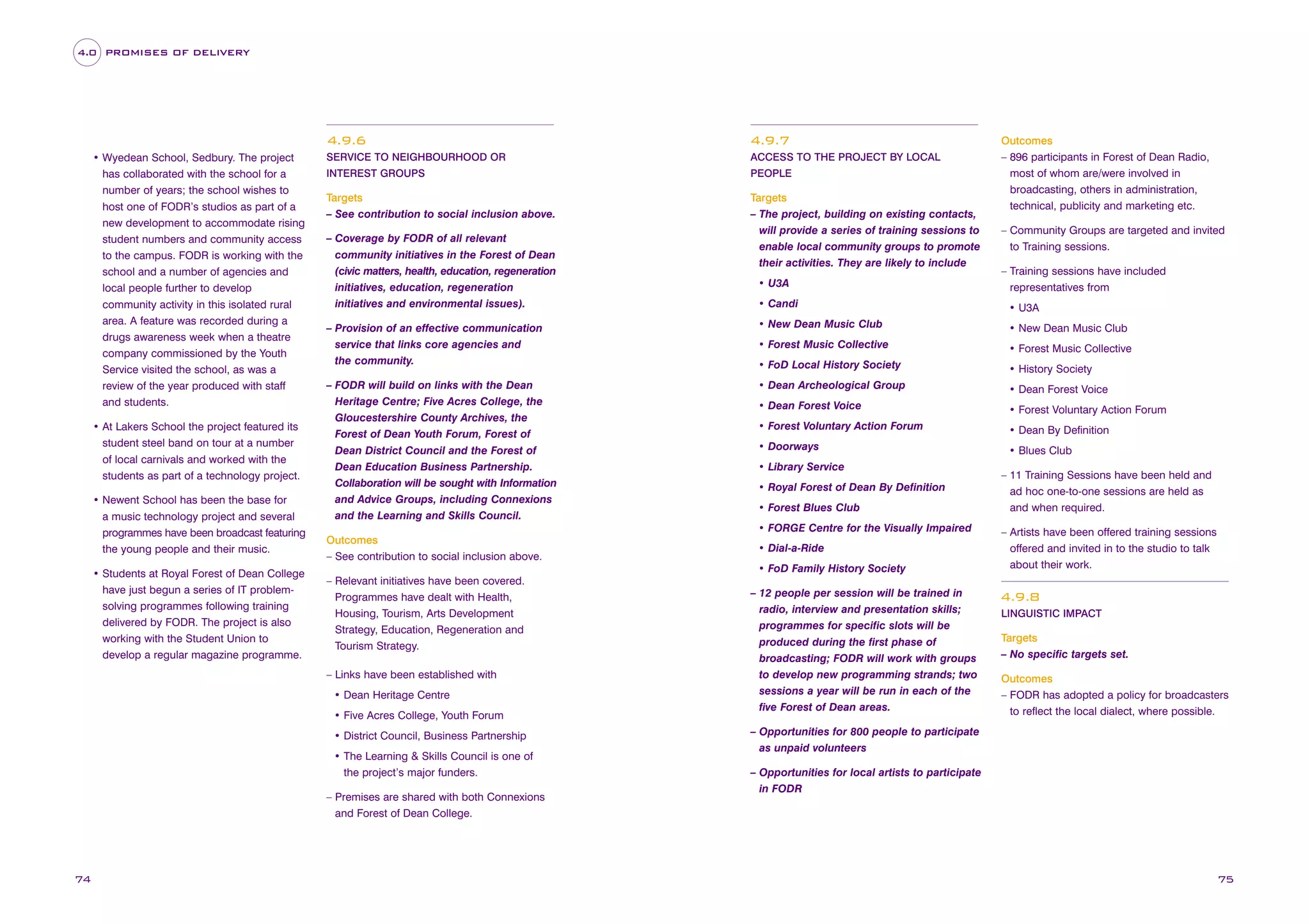 4.0 PROMISES OF DELIVERY

4.9.6
• Wyedean School, Sedbury. The project
has collaborated with the school for a
number of years; the school wishes to
host one of FODR’s studios as part of a
new development to accommodate rising
student numbers and community access
to the campus. FODR is working with the
school and a number of agencies and
local people further to develop
community activity in this isolated rural
area. A feature was recorded during a
drugs awareness week when a theatre
company commissioned by the Youth
Service visited the school, as was a
review of the year produced with staff
and students.
• At Lakers School the project featured its
student steel band on tour at a number
of local carnivals and worked with the
students as part of a technology project.
• Newent School has been the base for
a music technology project and several
programmes have been broadcast featuring
the young people and their music.
• Students at Royal Forest of Dean College
have just begun a series of IT problemsolving programmes following training
delivered by FODR. The project is also
working with the Student Union to
develop a regular magazine programme.

4.9.7

SERVICE TO NEIGHBOURHOOD OR

ACCESS TO THE PROJECT BY LOCAL

INTEREST GROUPS

PEOPLE

Targets
– See contribution to social inclusion above.

Targets
– The project, building on existing contacts,
will provide a series of training sessions to
enable local community groups to promote
their activities. They are likely to include

– Coverage by FODR of all relevant
community initiatives in the Forest of Dean
(civic matters, health, education, regeneration
initiatives, education, regeneration
initiatives and environmental issues).

– Community Groups are targeted and invited
to Training sessions.
– Training sessions have included
representatives from

• Candi

• U3A

– Provision of an effective communication
service that links core agencies and
the community.

• New Dean Music Club

• New Dean Music Club

• Forest Music Collective

• Forest Music Collective

• FoD Local History Society

• History Society

– FODR will build on links with the Dean
Heritage Centre; Five Acres College, the
Gloucestershire County Archives, the
Forest of Dean Youth Forum, Forest of
Dean District Council and the Forest of
Dean Education Business Partnership.
Collaboration will be sought with Information
and Advice Groups, including Connexions
and the Learning and Skills Council.

• Dean Archeological Group

• Dean Forest Voice

• Dean Forest Voice

• Forest Voluntary Action Forum

• Forest Voluntary Action Forum

• Dean By Definition

• Doorways

• Blues Club

• Library Service
• Royal Forest of Dean By Definition
• Forest Blues Club
• FORGE Centre for the Visually Impaired

Outcomes
– See contribution to social inclusion above.

• Dial-a-Ride
• FoD Family History Society

– Relevant initiatives have been covered.
Programmes have dealt with Health,
Housing, Tourism, Arts Development
Strategy, Education, Regeneration and
Tourism Strategy.
– Links have been established with
• Dean Heritage Centre
• Five Acres College, Youth Forum
• District Council, Business Partnership
• The Learning & Skills Council is one of
the project’s major funders.
– Premises are shared with both Connexions
and Forest of Dean College.

74

• U3A

Outcomes
– 896 participants in Forest of Dean Radio,
most of whom are/were involved in
broadcasting, others in administration,
technical, publicity and marketing etc.

– 12 people per session will be trained in
radio, interview and presentation skills;
programmes for specific slots will be
produced during the first phase of
broadcasting; FODR will work with groups
to develop new programming strands; two
sessions a year will be run in each of the
five Forest of Dean areas.

– 11 Training Sessions have been held and
ad hoc one-to-one sessions are held as
and when required.
– Artists have been offered training sessions
offered and invited in to the studio to talk
about their work.

4.9.8
LINGUISTIC IMPACT

Targets
– No specific targets set.
Outcomes
– FODR has adopted a policy for broadcasters
to reflect the local dialect, where possible.

– Opportunities for 800 people to participate
as unpaid volunteers
– Opportunities for local artists to participate
in FODR

75

 