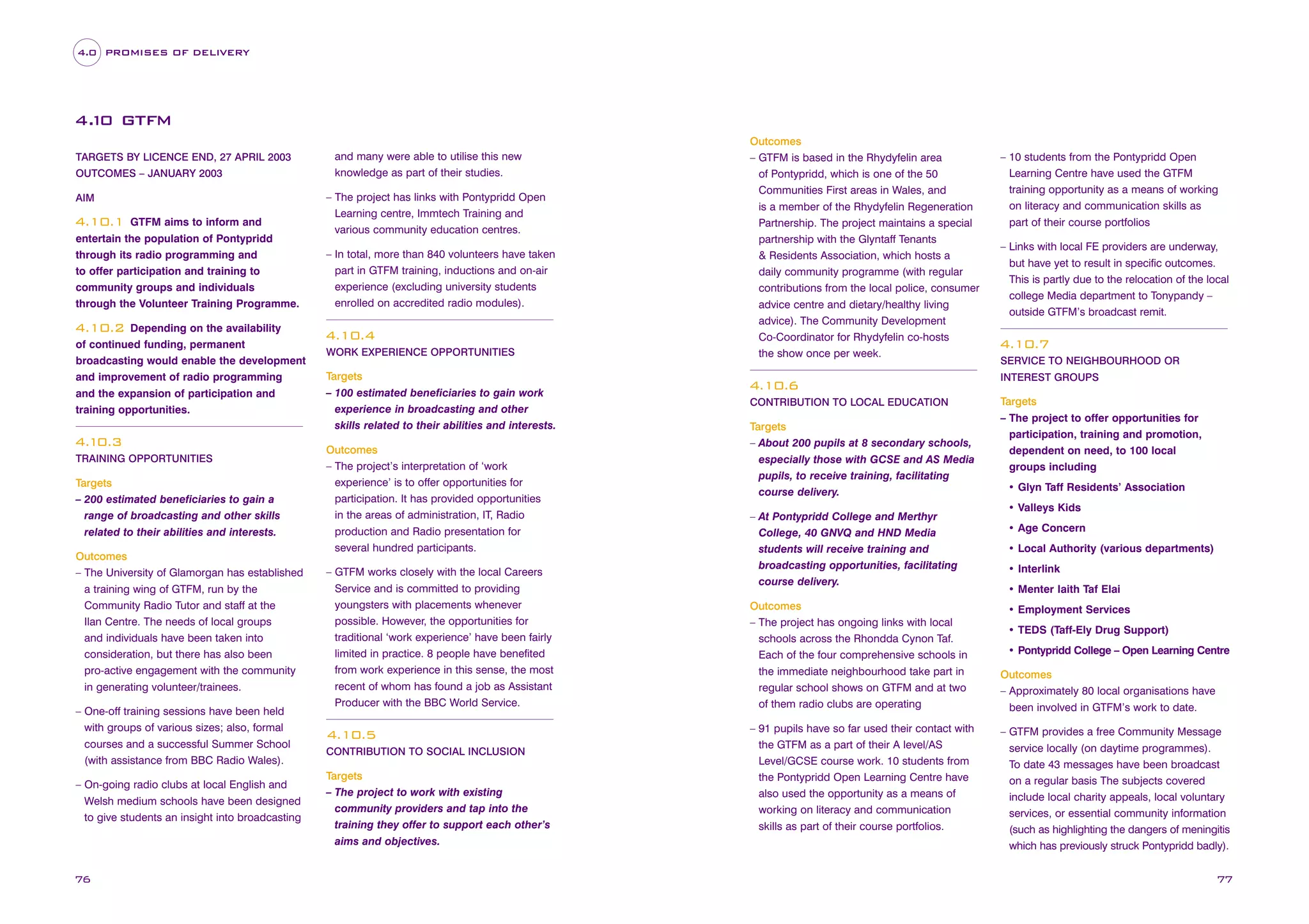 4.0 PROMISES OF DELIVERY

4. 0 GTFM
1
TARGETS BY LICENCE END, 27 APRIL 2003
OUTCOMES – JANUARY 2003
AIM

GTFM aims to inform and
entertain the population of Pontypridd
through its radio programming and
to offer participation and training to
community groups and individuals
through the Volunteer Training Programme.

4.10.1

Depending on the availability
of continued funding, permanent
broadcasting would enable the development
and improvement of radio programming
and the expansion of participation and
training opportunities.

and many were able to utilise this new
knowledge as part of their studies.
– The project has links with Pontypridd Open
Learning centre, Immtech Training and
various community education centres.
– In total, more than 840 volunteers have taken
part in GTFM training, inductions and on-air
experience (excluding university students
enrolled on accredited radio modules).

4.10.2

4.10.3
TRAINING OPPORTUNITIES

Targets
– 200 estimated beneficiaries to gain a
range of broadcasting and other skills
related to their abilities and interests.
Outcomes
– The University of Glamorgan has established
a training wing of GTFM, run by the
Community Radio Tutor and staff at the
Ilan Centre. The needs of local groups
and individuals have been taken into
consideration, but there has also been
pro-active engagement with the community
in generating volunteer/trainees.
– One-off training sessions have been held
with groups of various sizes; also, formal
courses and a successful Summer School
(with assistance from BBC Radio Wales).
– On-going radio clubs at local English and
Welsh medium schools have been designed
to give students an insight into broadcasting

76

4.10.4
WORK EXPERIENCE OPPORTUNITIES

Targets
– 100 estimated beneficiaries to gain work
experience in broadcasting and other
skills related to their abilities and interests.
Outcomes
– The project’s interpretation of ‘work
experience’ is to offer opportunities for
participation. It has provided opportunities
in the areas of administration, IT, Radio
production and Radio presentation for
several hundred participants.
– GTFM works closely with the local Careers
Service and is committed to providing
youngsters with placements whenever
possible. However, the opportunities for
traditional ‘work experience’ have been fairly
limited in practice. 8 people have benefited
from work experience in this sense, the most
recent of whom has found a job as Assistant
Producer with the BBC World Service.

4.10.5
CONTRIBUTION TO SOCIAL INCLUSION

Targets
– The project to work with existing
community providers and tap into the
training they offer to support each other’s
aims and objectives.

Outcomes
– GTFM is based in the Rhydyfelin area
of Pontypridd, which is one of the 50
Communities First areas in Wales, and
is a member of the Rhydyfelin Regeneration
Partnership. The project maintains a special
partnership with the Glyntaff Tenants
& Residents Association, which hosts a
daily community programme (with regular
contributions from the local police, consumer
advice centre and dietary/healthy living
advice). The Community Development
Co-Coordinator for Rhydyfelin co-hosts
the show once per week.

4.10.6
CONTRIBUTION TO LOCAL EDUCATION

Targets
– About 200 pupils at 8 secondary schools,
especially those with GCSE and AS Media
pupils, to receive training, facilitating
course delivery.
– At Pontypridd College and Merthyr
College, 40 GNVQ and HND Media
students will receive training and
broadcasting opportunities, facilitating
course delivery.
Outcomes
– The project has ongoing links with local
schools across the Rhondda Cynon Taf.
Each of the four comprehensive schools in
the immediate neighbourhood take part in
regular school shows on GTFM and at two
of them radio clubs are operating
– 91 pupils have so far used their contact with
the GTFM as a part of their A level/AS
Level/GCSE course work. 10 students from
the Pontypridd Open Learning Centre have
also used the opportunity as a means of
working on literacy and communication
skills as part of their course portfolios.

– 10 students from the Pontypridd Open
Learning Centre have used the GTFM
training opportunity as a means of working
on literacy and communication skills as
part of their course portfolios
– Links with local FE providers are underway,
but have yet to result in specific outcomes.
This is partly due to the relocation of the local
college Media department to Tonypandy –
outside GTFM’s broadcast remit.

4.10.7
SERVICE TO NEIGHBOURHOOD OR
INTEREST GROUPS

Targets
– The project to offer opportunities for
participation, training and promotion,
dependent on need, to 100 local
groups including
• Glyn Taff Residents’ Association
• Valleys Kids
• Age Concern
• Local Authority (various departments)
• Interlink
• Menter Iaith Taf Elai
• Employment Services
• TEDS (Taff-Ely Drug Support)
• Pontypridd College – Open Learning Centre
Outcomes
– Approximately 80 local organisations have
been involved in GTFM’s work to date.
– GTFM provides a free Community Message
service locally (on daytime programmes).
To date 43 messages have been broadcast
on a regular basis The subjects covered
include local charity appeals, local voluntary
services, or essential community information
(such as highlighting the dangers of meningitis
which has previously struck Pontypridd badly).

77

 