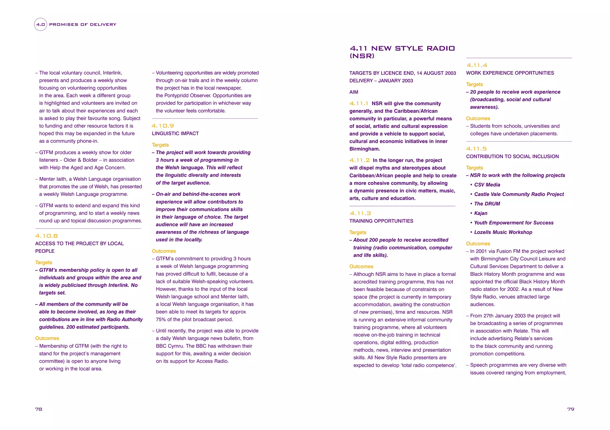 4.0 PROMISES OF DELIVERY

4.1 NEW STYLE RADIO
1
(NSR)
4.1
1.4
– The local voluntary council, Interlink,
presents and produces a weekly show
focusing on volunteering opportunities
in the area. Each week a different group
is highlighted and volunteers are invited on
air to talk about their experiences and each
is asked to play their favourite song. Subject
to funding and other resource factors it is
hoped this may be expanded in the future
as a community phone-in.
– GTFM produces a weekly show for older
listeners – Older & Bolder – in association
with Help the Aged and Age Concern.
– Menter Iaith, a Welsh Language organisation
that promotes the use of Welsh, has presented
a weekly Welsh Language programme.
– GTFM wants to extend and expand this kind
of programming, and to start a weekly news
round up and topical discussion programmes.

4.10.8
ACCESS TO THE PROJECT BY LOCAL
PEOPLE

Targets
– GTFM’s membership policy is open to all
individuals and groups within the area and
is widely publicised through Interlink. No
targets set.
– All members of the community will be
able to become involved, as long as their
contributions are in line with Radio Authority
guidelines. 200 estimated participants.
Outcomes
– Membership of GTFM (with the right to
stand for the project’s management
committee) is open to anyone living
or working in the local area.

78

– Volunteering opportunities are widely promoted
through on-air trails and in the weekly column
the project has in the local newspaper,
the Pontypridd Observer. Opportunities are
provided for participation in whichever way
the volunteer feels comfortable.

4.10.9
LINGUISTIC IMPACT

Targets
– The project will work towards providing
3 hours a week of programming in
the Welsh language. This will reflect
the linguistic diversity and interests
of the target audience.
– On-air and behind-the-scenes work
experience will allow contributors to
improve their communications skills
in their language of choice. The target
audience will have an increased
awareness of the richness of language
used in the locality.
Outcomes
– GTFM’s commitment to providing 3 hours
a week of Welsh language programming
has proved difficult to fulfil, because of a
lack of suitable Welsh-speaking volunteers.
However, thanks to the input of the local
Welsh language school and Menter Iaith,
a local Welsh language organisation, it has
been able to meet its targets for approx
75% of the pilot broadcast period.
– Until recently, the project was able to provide
a daily Welsh language news bulletin, from
BBC Cymru. The BBC has withdrawn their
support for this, awaiting a wider decision
on its support for Access Radio.

TARGETS BY LICENCE END, 14 AUGUST 2003
DELIVERY – JANUARY 2003
AIM

NSR will give the community
generally, and the Caribbean/African
community in particular, a powerful means
of social, artistic and cultural expression
and provide a vehicle to support social,
cultural and economic initiatives in inner
Birmingham.

4.1 1
1.

In the longer run, the project
will dispel myths and stereotypes about
Caribbean/African people and help to create
a more cohesive community, by allowing
a dynamic presence in civic matters, music,
arts, culture and education.

4.1
1.2

WORK EXPERIENCE OPPORTUNITIES

Targets
– 20 people to receive work experience
(broadcasting, social and cultural
awareness).
Outcomes
– Students from schools, universities and
colleges have undertaken placements.

4.1
1.5
CONTRIBUTION TO SOCIAL INCLUSION

Targets
– NSR to work with the following projects
• CSV Media
• Castle Vale Community Radio Project
• The DRUM

4.1
1.3

• Kajan

TRAINING OPPORTUNITIES

• Youth Empowerment for Success

Targets
– About 200 people to receive accredited
training (radio communication, computer
and life skills).

• Lozells Music Workshop

Outcomes
– Although NSR aims to have in place a formal
accredited training programme, this has not
been feasible because of constraints on
space (the project is currently in temporary
accommodation, awaiting the construction
of new premises), time and resources. NSR
is running an extensive informal community
training programme, where all volunteers
receive on-the-job training in technical
operations, digital editing, production
methods, news, interview and presentation
skills. All New Style Radio presenters are
expected to develop ‘total radio competence’.

Outcomes
– In 2001 via Fusion FM the project worked
with Birmingham City Council Leisure and
Cultural Services Department to deliver a
Black History Month programme and was
appointed the official Black History Month
radio station for 2002. As a result of New
Style Radio, venues attracted large
audiences.
– From 27th January 2003 the project will
be broadcasting a series of programmes
in association with Relate. This will
include advertising Relate’s services
to the black community and running
promotion competitions.
– Speech programmes are very diverse with
issues covered ranging from employment,

79

 