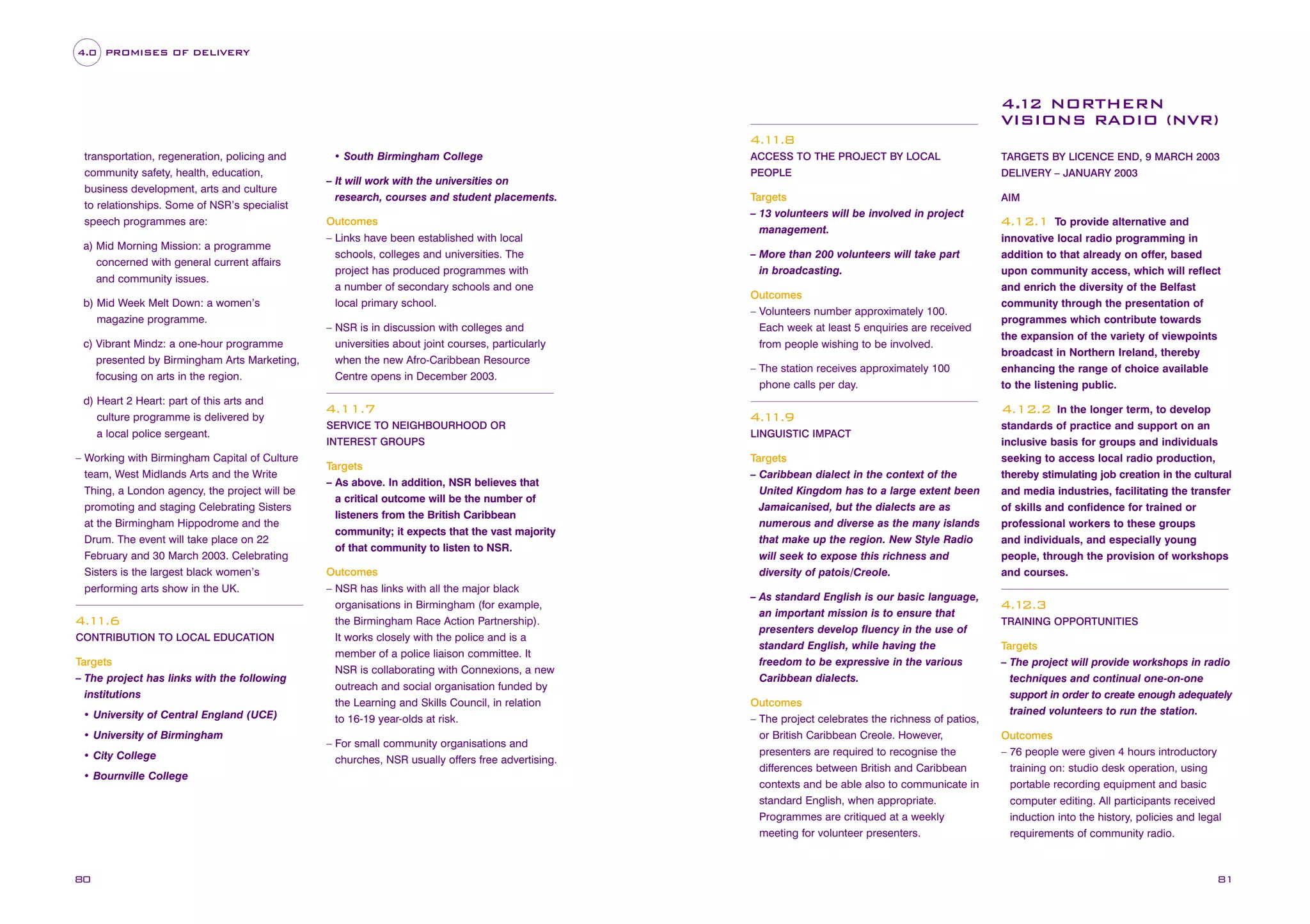 4.0 PROMISES OF DELIVERY

4.12 NORTHERN
VISIONS RADIO (NVR)
4.1
1.8
transportation, regeneration, policing and
community safety, health, education,
business development, arts and culture
to relationships. Some of NSR’s specialist
speech programmes are:
a) Mid Morning Mission: a programme
concerned with general current affairs
and community issues.
b) Mid Week Melt Down: a women’s
magazine programme.
c) Vibrant Mindz: a one-hour programme
presented by Birmingham Arts Marketing,
focusing on arts in the region.
d) Heart 2 Heart: part of this arts and
culture programme is delivered by
a local police sergeant.
– Working with Birmingham Capital of Culture
team, West Midlands Arts and the Write
Thing, a London agency, the project will be
promoting and staging Celebrating Sisters
at the Birmingham Hippodrome and the
Drum. The event will take place on 22
February and 30 March 2003. Celebrating
Sisters is the largest black women’s
performing arts show in the UK.

4.1
1.6
CONTRIBUTION TO LOCAL EDUCATION

Targets
– The project has links with the following
institutions
• University of Central England (UCE)
• University of Birmingham
• City College
• Bournville College

80

• South Birmingham College
– It will work with the universities on
research, courses and student placements.
Outcomes
– Links have been established with local
schools, colleges and universities. The
project has produced programmes with
a number of secondary schools and one
local primary school.
– NSR is in discussion with colleges and
universities about joint courses, particularly
when the new Afro-Caribbean Resource
Centre opens in December 2003.

ACCESS TO THE PROJECT BY LOCAL

TARGETS BY LICENCE END, 9 MARCH 2003

PEOPLE

DELIVERY – JANUARY 2003

Targets
– 13 volunteers will be involved in project
management.

AIM

– More than 200 volunteers will take part
in broadcasting.
Outcomes
– Volunteers number approximately 100.
Each week at least 5 enquiries are received
from people wishing to be involved.
– The station receives approximately 100
phone calls per day.

4.11.7
INTEREST GROUPS

Targets
– As above. In addition, NSR believes that
a critical outcome will be the number of
listeners from the British Caribbean
community; it expects that the vast majority
of that community to listen to NSR.
Outcomes
– NSR has links with all the major black
organisations in Birmingham (for example,
the Birmingham Race Action Partnership).
It works closely with the police and is a
member of a police liaison committee. It
NSR is collaborating with Connexions, a new
outreach and social organisation funded by
the Learning and Skills Council, in relation
to 16-19 year-olds at risk.
– For small community organisations and
churches, NSR usually offers free advertising.

In the longer term, to develop
standards of practice and support on an
inclusive basis for groups and individuals
seeking to access local radio production,
thereby stimulating job creation in the cultural
and media industries, facilitating the transfer
of skills and confidence for trained or
professional workers to these groups
and individuals, and especially young
people, through the provision of workshops
and courses.

4.12.2
4.1
1.9

SERVICE TO NEIGHBOURHOOD OR

To provide alternative and
innovative local radio programming in
addition to that already on offer, based
upon community access, which will reflect
and enrich the diversity of the Belfast
community through the presentation of
programmes which contribute towards
the expansion of the variety of viewpoints
broadcast in Northern Ireland, thereby
enhancing the range of choice available
to the listening public.

4.12.1

LINGUISTIC IMPACT

Targets
– Caribbean dialect in the context of the
United Kingdom has to a large extent been
Jamaicanised, but the dialects are as
numerous and diverse as the many islands
that make up the region. New Style Radio
will seek to expose this richness and
diversity of patois/Creole.
– As standard English is our basic language,
an important mission is to ensure that
presenters develop fluency in the use of
standard English, while having the
freedom to be expressive in the various
Caribbean dialects.
Outcomes
– The project celebrates the richness of patios,
or British Caribbean Creole. However,
presenters are required to recognise the
differences between British and Caribbean
contexts and be able also to communicate in
standard English, when appropriate.
Programmes are critiqued at a weekly
meeting for volunteer presenters.

4.1
2.3
TRAINING OPPORTUNITIES

Targets
– The project will provide workshops in radio
techniques and continual one-on-one
support in order to create enough adequately
trained volunteers to run the station.
Outcomes
– 76 people were given 4 hours introductory
training on: studio desk operation, using
portable recording equipment and basic
computer editing. All participants received
induction into the history, policies and legal
requirements of community radio.

81

 