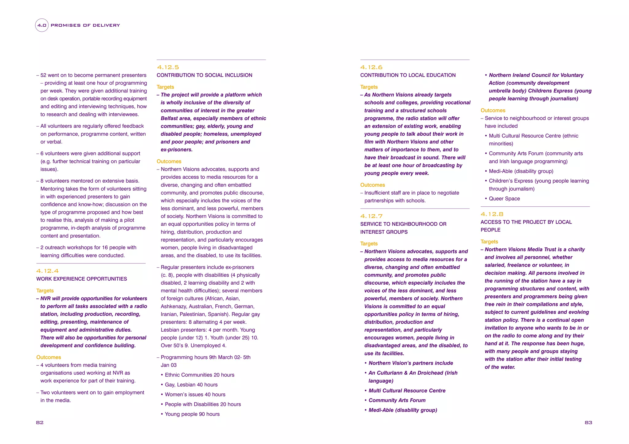 4.0 PROMISES OF DELIVERY

4.1
2.5
– 52 went on to become permanent presenters
– providing at least one hour of programming
per week. They were given additional training
on desk operation, portable recording equipment
and editing and interviewing techniques, how
to research and dealing with interviewees.
– All volunteers are regularly offered feedback
on performance, programme content, written
or verbal.
– 6 volunteers were given additional support
(e.g. further technical training on particular
issues).
– 8 volunteers mentored on extensive basis.
Mentoring takes the form of volunteers sitting
in with experienced presenters to gain
confidence and know-how; discussion on the
type of programme proposed and how best
to realise this, analysis of making a pilot
programme, in-depth analysis of programme
content and presentation.
– 2 outreach workshops for 16 people with
learning difficulties were conducted.

4.1
2.4
WORK EXPERIENCE OPPORTUNITIES

Targets
– NVR will provide opportunities for volunteers
to perform all tasks associated with a radio
station, including production, recording,
editing, presenting, maintenance of
equipment and administrative duties.
There will also be opportunities for personal
development and confidence building.
Outcomes
– 4 volunteers from media training
organisations used working at NVR as
work experience for part of their training.
– Two volunteers went on to gain employment
in the media.

4.1
2.6

CONTRIBUTION TO SOCIAL INCLUSION

CONTRIBUTION TO LOCAL EDUCATION

Targets
– The project will provide a platform which
is wholly inclusive of the diversity of
communities of interest in the greater
Belfast area, especially members of ethnic
communities; gay, elderly, young and
disabled people; homeless, unemployed
and poor people; and prisoners and
ex-prisoners.

Targets
– As Northern Visions already targets
schools and colleges, providing vocational
training and a structured schools
programme, the radio station will offer
an extension of existing work, enabling
young people to talk about their work in
film with Northern Visions and other
matters of importance to them, and to
have their broadcast in sound. There will
be at least one hour of broadcasting by
young people every week.

Outcomes
– Northern Visions advocates, supports and
provides access to media resources for a
diverse, changing and often embattled
community, and promotes public discourse,
which especially includes the voices of the
less dominant, and less powerful, members
of society. Northern Visions is committed to
an equal opportunities policy in terms of
hiring, distribution, production and
representation, and particularly encourages
women, people living in disadvantaged
areas, and the disabled, to use its facilities.
– Regular presenters include ex-prisoners
(c. 8), people with disabilities (4 physically
disabled, 2 learning disability and 2 with
mental health difficulties); several members
of foreign cultures (African, Asian,
Ashkenazy, Australian, French, German,
Iranian, Palestinian, Spanish). Regular gay
presenters: 8 alternating 4 per week.
Lesbian presenters: 4 per month. Young
people (under 12) 1. Youth (under 25) 10.
Over 50’s 9. Unemployed 4.
– Programming hours 9th March 02- 5th
Jan 03
• Ethnic Communities 20 hours
• Gay, Lesbian 40 hours
• Women’s issues 40 hours
• People with Disabilities 20 hours
• Young people 90 hours

82

Outcomes
– Insufficient staff are in place to negotiate
partnerships with schools.

• Northern Ireland Council for Voluntary
Action (community development
umbrella body) Childrens Express (young
people learning through journalism)
Outcomes
– Service to neighbourhood or interest groups
have included
• Multi Cultural Resource Centre (ethnic
minorities)
• Community Arts Forum (community arts
and Irish language programming)
• Medi-Able (disability group)
• Children’s Express (young people learning
through journalism)
• Queer Space

4.1
2.7

4.12.8

SERVICE TO NEIGHBOURHOOD OR

ACCESS TO THE PROJECT BY LOCAL

INTEREST GROUPS

PEOPLE

Targets
– Northern Visions advocates, supports and
provides access to media resources for a
diverse, changing and often embattled
community, and promotes public
discourse, which especially includes the
voices of the less dominant, and less
powerful, members of society. Northern
Visions is committed to an equal
opportunities policy in terms of hiring,
distribution, production and
representation, and particularly
encourages women, people living in
disadvantaged areas, and the disabled, to
use its facilities.

Targets
– Northern Visions Media Trust is a charity
and involves all personnel, whether
salaried, freelance or volunteer, in
decision making. All persons involved in
the running of the station have a say in
programming structures and content, with
presenters and programmers being given
free rein in their compilations and style,
subject to current guidelines and evolving
station policy. There is a continual open
invitation to anyone who wants to be in or
on the radio to come along and try their
hand at it. The response has been huge,
with many people and groups staying
with the station after their initial testing
of the water.

• Northern Vision’s partners include
• An Culturlann & An Droichead (Irish
language)
• Multi Cultural Resource Centre
• Community Arts Forum
• Medi-Able (disability group)

83

 