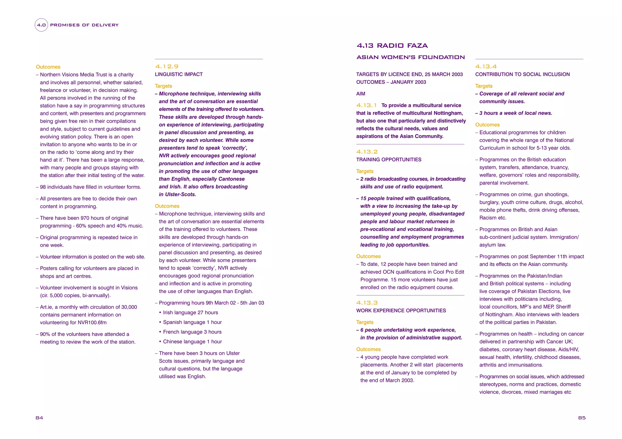 4.0 PROMISES OF DELIVERY

4. 3 RADIO FAZA
1
ASIAN WOMEN’S FOUNDATION
Outcomes
– Northern Visions Media Trust is a charity
and involves all personnel, whether salaried,
freelance or volunteer, in decision making.
All persons involved in the running of the
station have a say in programming structures
and content, with presenters and programmers
being given free rein in their compilations
and style, subject to current guidelines and
evolving station policy. There is an open
invitation to anyone who wants to be in or
on the radio to ‘come along and try their
hand at it’. There has been a large response,
with many people and groups staying with
the station after their initial testing of the water.
– 98 individuals have filled in volunteer forms.
– All presenters are free to decide their own
content in programming.
– There have been 970 hours of original
programming - 60% speech and 40% music.
– Original programming is repeated twice in
one week.
– Volunteer information is posted on the web site.
– Posters calling for volunteers are placed in
shops and art centres.
– Volunteer involvement is sought in Visions
(cir. 5,000 copies, bi-annually).
– Art.ie, a monthly with circulation of 30,000
contains permanent information on
volunteering for NVR100.6fm
– 90% of the volunteers have attended a
meeting to review the work of the station.

4.12.9
LINGUISTIC IMPACT

Targets
– Microphone technique, interviewing skills
and the art of conversation are essential
elements of the training offered to volunteers.
These skills are developed through handson experience of interviewing, participating
in panel discussion and presenting, as
desired by each volunteer. While some
presenters tend to speak ‘correctly’,
NVR actively encourages good regional
pronunciation and inflection and is active
in promoting the use of other languages
than English, especially Cantonese
and Irish. It also offers broadcasting
in Ulster-Scots.
Outcomes
– Microphone technique, interviewing skills and
the art of conversation are essential elements
of the training offered to volunteers. These
skills are developed through hands-on
experience of interviewing, participating in
panel discussion and presenting, as desired
by each volunteer. While some presenters
tend to speak ‘correctly’, NVR actively
encourages good regional pronunciation
and inflection and is active in promoting
the use of other languages than English.
– Programming hours 9th March 02 - 5th Jan 03

OUTCOMES – JANUARY 2003
AIM

To provide a multicultural service
that is reflective of multicultural Nottingham,
but also one that particularly and distinctively
reflects the cultural needs, values and
aspirations of the Asian Community.

4.1
3.1

4.1
3.2
TRAINING OPPORTUNITIES

Targets
– 2 radio broadcasting courses, in broadcasting
skills and use of radio equipment.
– 15 people trained with qualifications,
with a view to increasing the take-up by
unemployed young people, disadvantaged
people and labour market returnees in
pre-vocational and vocational training,
counselling and employment programmes
leading to job opportunities.
Outcomes
– To date, 12 people have been trained and
achieved OCN qualifications in Cool Pro Edit
Programme. 15 more volunteers have just
enrolled on the radio equipment course.

4.1
3.3

• Irish language 27 hours

WORK EXPERIENCE OPPORTUNITIES

• Spanish language 1 hour

Targets
– 6 people undertaking work experience,
in the provision of administrative support.

• French language 3 hours
• Chinese language 1 hour
– There have been 3 hours on Ulster
Scots issues, primarily language and
cultural questions, but the language
utilised was English.

84

4.1
3.4
TARGETS BY LICENCE END, 25 MARCH 2003

Outcomes
– 4 young people have completed work
placements. Another 2 will start placements
at the end of January to be completed by
the end of March 2003.

CONTRIBUTION TO SOCIAL INCLUSION

Targets
– Coverage of all relevant social and
community issues.
– 3 hours a week of local news.
Outcomes
– Educational programmes for children
covering the whole range of the National
Curriculum in school for 5-13 year olds.
– Programmes on the British education
system, transfers, attendance, truancy,
welfare, governors’ roles and responsibility,
parental involvement.
– Programmes on crime, gun shootings,
burglary, youth crime culture, drugs, alcohol,
mobile phone thefts, drink driving offenses,
Racism etc.
– Programmes on British and Asian
sub-continent judicial system. Immigration/
asylum law.
– Programmes on post September 11th impact
and its effects on the Asian community.
– Programmes on the Pakistan/Indian
and British political systems – including
live coverage of Pakistan Elections, live
interviews with politicians including,
local councillors, MP’s and MEP Sheriff
,
of Nottingham. Also interviews with leaders
of the political parties in Pakistan.
– Programmes on health – including on cancer
delivered in partnership with Cancer UK;
diabetes, coronary heart disease, Aids/HIV,
sexual health, infertility, childhood diseases,
arthritis and immunisations.
– Programmes on social issues, which addressed
stereotypes, norms and practices, domestic
violence, divorces, mixed marriages etc

85

 