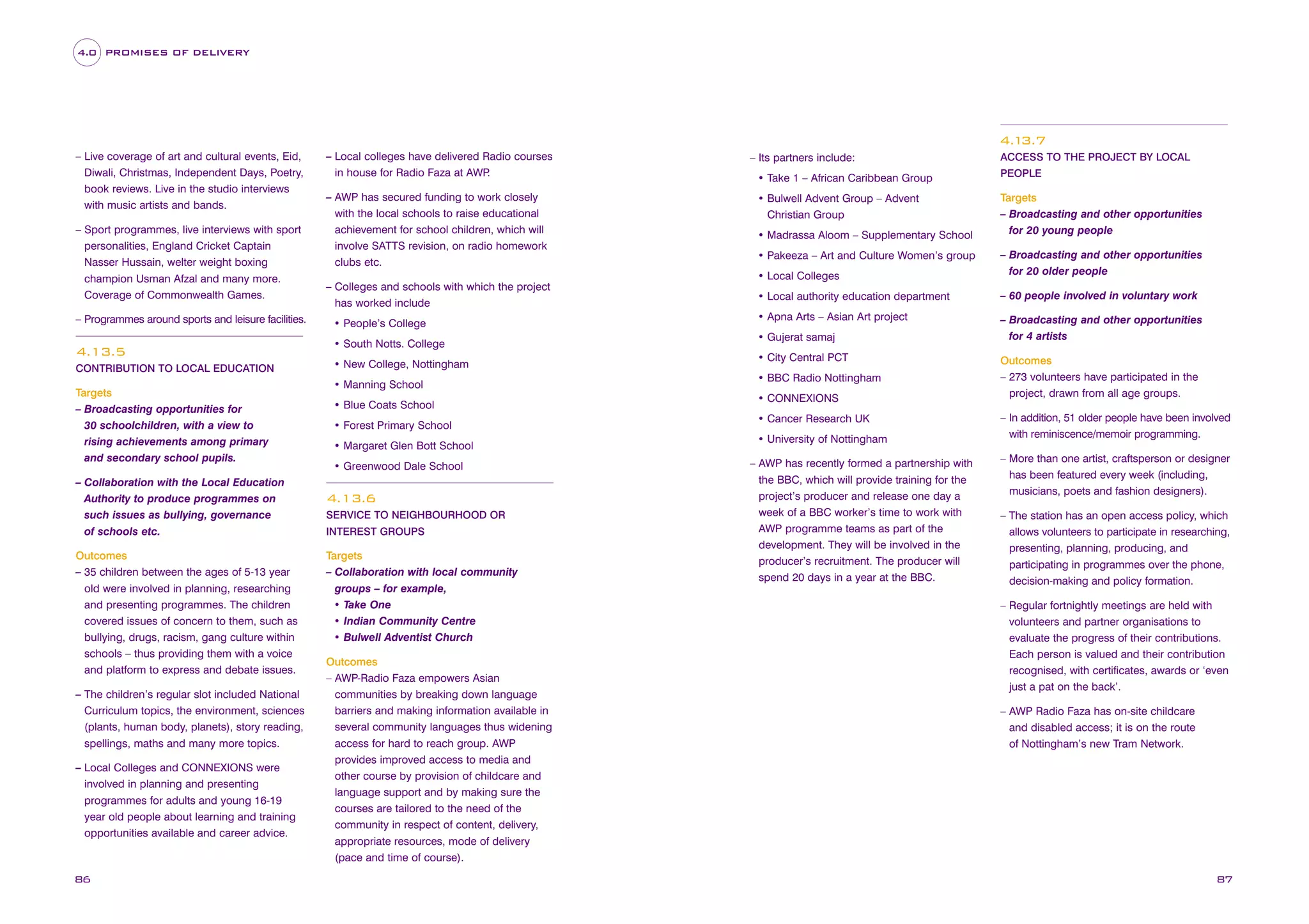 4.0 PROMISES OF DELIVERY

4.1
3.7
– Live coverage of art and cultural events, Eid,
Diwali, Christmas, Independent Days, Poetry,
book reviews. Live in the studio interviews
with music artists and bands.

– Local colleges have delivered Radio courses
in house for Radio Faza at AWP
.

– Sport programmes, live interviews with sport
personalities, England Cricket Captain
Nasser Hussain, welter weight boxing
champion Usman Afzal and many more.
Coverage of Commonwealth Games.

achievement for school children, which will
involve SATTS revision, on radio homework
clubs etc.

– Programmes around sports and leisure facilities.

4.13.5
CONTRIBUTION TO LOCAL EDUCATION

Targets
– Broadcasting opportunities for
30 schoolchildren, with a view to
rising achievements among primary
and secondary school pupils.
– Collaboration with the Local Education
Authority to produce programmes on
such issues as bullying, governance
of schools etc.
Outcomes
– 35 children between the ages of 5-13 year
old were involved in planning, researching
and presenting programmes. The children
covered issues of concern to them, such as
bullying, drugs, racism, gang culture within
schools – thus providing them with a voice
and platform to express and debate issues.
– The children’s regular slot included National
Curriculum topics, the environment, sciences
(plants, human body, planets), story reading,
spellings, maths and many more topics.
– Local Colleges and CONNEXIONS were
involved in planning and presenting
programmes for adults and young 16-19
year old people about learning and training
opportunities available and career advice.

86

– AWP has secured funding to work closely
with the local schools to raise educational

– Its partners include:

ACCESS TO THE PROJECT BY LOCAL

• Take 1 – African Caribbean Group

PEOPLE

• Bulwell Advent Group – Advent
Christian Group

Targets
– Broadcasting and other opportunities
for 20 young people

• Madrassa Aloom – Supplementary School

• Local Colleges
– Colleges and schools with which the project
has worked include
• People’s College
• South Notts. College
• New College, Nottingham
• Manning School
• Blue Coats School
• Forest Primary School
• Margaret Glen Bott School
• Greenwood Dale School

4.13.6
SERVICE TO NEIGHBOURHOOD OR
INTEREST GROUPS

Targets
– Collaboration with local community
groups – for example,
• Take One
• Indian Community Centre
• Bulwell Adventist Church
Outcomes
– AWP-Radio Faza empowers Asian
communities by breaking down language
barriers and making information available in
several community languages thus widening
access for hard to reach group. AWP
provides improved access to media and
other course by provision of childcare and
language support and by making sure the
courses are tailored to the need of the
community in respect of content, delivery,
appropriate resources, mode of delivery
(pace and time of course).

– Broadcasting and other opportunities
for 20 older people

• Local authority education department

– 60 people involved in voluntary work

• Apna Arts – Asian Art project

– Broadcasting and other opportunities
for 4 artists

• Pakeeza – Art and Culture Women’s group

• Gujerat samaj
• City Central PCT
• BBC Radio Nottingham
• CONNEXIONS
• Cancer Research UK
• University of Nottingham
– AWP has recently formed a partnership with
the BBC, which will provide training for the
project’s producer and release one day a
week of a BBC worker’s time to work with
AWP programme teams as part of the
development. They will be involved in the
producer’s recruitment. The producer will
spend 20 days in a year at the BBC.

Outcomes
– 273 volunteers have participated in the
project, drawn from all age groups.
– In addition, 51 older people have been involved
with reminiscence/memoir programming.
– More than one artist, craftsperson or designer
has been featured every week (including,
musicians, poets and fashion designers).
– The station has an open access policy, which
allows volunteers to participate in researching,
presenting, planning, producing, and
participating in programmes over the phone,
decision-making and policy formation.
– Regular fortnightly meetings are held with
volunteers and partner organisations to
evaluate the progress of their contributions.
Each person is valued and their contribution
recognised, with certificates, awards or ‘even
just a pat on the back’.
– AWP Radio Faza has on-site childcare
and disabled access; it is on the route
of Nottingham’s new Tram Network.

87

 