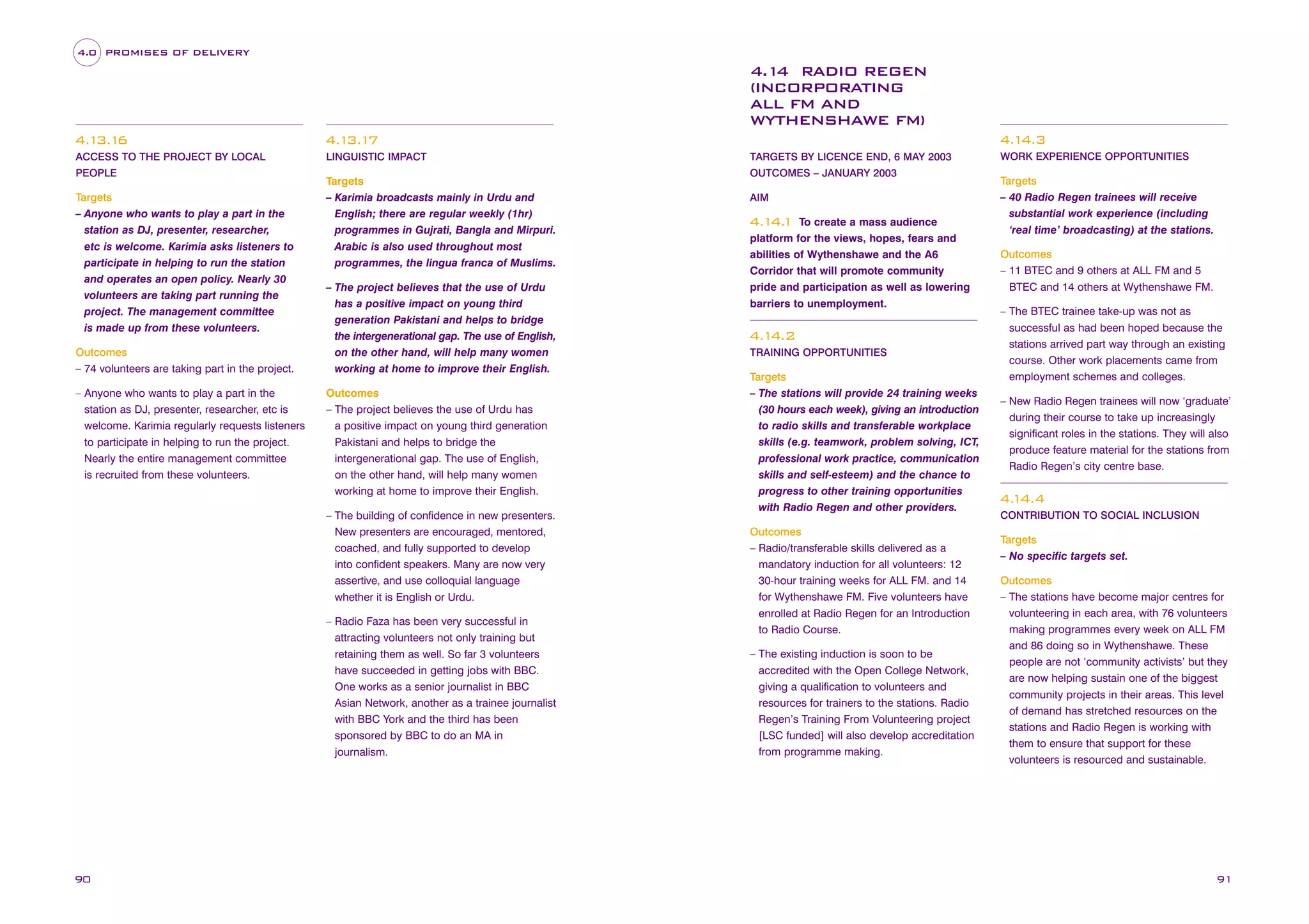 4.0 PROMISES OF DELIVERY

4.1 RADIO REGEN
4
(INCORPORATING
ALL FM AND
WYTHENSHAWE FM)
4.1 6
3.1

LINGUISTIC IMPACT

4.1
4.3

4.1 7
3.1

ACCESS TO THE PROJECT BY LOCAL
PEOPLE

Targets
– Anyone who wants to play a part in the
station as DJ, presenter, researcher,
etc is welcome. Karimia asks listeners to
participate in helping to run the station
and operates an open policy. Nearly 30
volunteers are taking part running the
project. The management committee
is made up from these volunteers.
Outcomes
– 74 volunteers are taking part in the project.
– Anyone who wants to play a part in the
station as DJ, presenter, researcher, etc is
welcome. Karimia regularly requests listeners
to participate in helping to run the project.
Nearly the entire management committee
is recruited from these volunteers.

Targets
– Karimia broadcasts mainly in Urdu and
English; there are regular weekly (1hr)
programmes in Gujrati, Bangla and Mirpuri.
Arabic is also used throughout most
programmes, the lingua franca of Muslims.
– The project believes that the use of Urdu
has a positive impact on young third
generation Pakistani and helps to bridge
the intergenerational gap. The use of English,
on the other hand, will help many women
working at home to improve their English.
Outcomes
– The project believes the use of Urdu has
a positive impact on young third generation
Pakistani and helps to bridge the
intergenerational gap. The use of English,
on the other hand, will help many women
working at home to improve their English.
– The building of confidence in new presenters.
New presenters are encouraged, mentored,
coached, and fully supported to develop
into confident speakers. Many are now very
assertive, and use colloquial language
whether it is English or Urdu.
– Radio Faza has been very successful in
attracting volunteers not only training but
retaining them as well. So far 3 volunteers
have succeeded in getting jobs with BBC.
One works as a senior journalist in BBC
Asian Network, another as a trainee journalist
with BBC York and the third has been
sponsored by BBC to do an MA in
journalism.

90

TARGETS BY LICENCE END, 6 MAY 2003
OUTCOMES – JANUARY 2003
AIM

To create a mass audience
platform for the views, hopes, fears and
abilities of Wythenshawe and the A6
Corridor that will promote community
pride and participation as well as lowering
barriers to unemployment.

4.1 1
4.

4.1
4.2
TRAINING OPPORTUNITIES

Targets
– The stations will provide 24 training weeks
(30 hours each week), giving an introduction
to radio skills and transferable workplace
skills (e.g. teamwork, problem solving, ICT,
professional work practice, communication
skills and self-esteem) and the chance to
progress to other training opportunities
with Radio Regen and other providers.
Outcomes
– Radio/transferable skills delivered as a
mandatory induction for all volunteers: 12
30-hour training weeks for ALL FM. and 14
for Wythenshawe FM. Five volunteers have
enrolled at Radio Regen for an Introduction
to Radio Course.
– The existing induction is soon to be
accredited with the Open College Network,
giving a qualification to volunteers and
resources for trainers to the stations. Radio
Regen’s Training From Volunteering project
[LSC funded] will also develop accreditation
from programme making.

WORK EXPERIENCE OPPORTUNITIES

Targets
– 40 Radio Regen trainees will receive
substantial work experience (including
‘real time’ broadcasting) at the stations.
Outcomes
– 11 BTEC and 9 others at ALL FM and 5
BTEC and 14 others at Wythenshawe FM.
– The BTEC trainee take-up was not as
successful as had been hoped because the
stations arrived part way through an existing
course. Other work placements came from
employment schemes and colleges.
– New Radio Regen trainees will now ‘graduate’
during their course to take up increasingly
significant roles in the stations. They will also
produce feature material for the stations from
Radio Regen’s city centre base.

4. 4.4
1
CONTRIBUTION TO SOCIAL INCLUSION

Targets
– No specific targets set.
Outcomes
– The stations have become major centres for
volunteering in each area, with 76 volunteers
making programmes every week on ALL FM
and 86 doing so in Wythenshawe. These
people are not ‘community activists’ but they
are now helping sustain one of the biggest
community projects in their areas. This level
of demand has stretched resources on the
stations and Radio Regen is working with
them to ensure that support for these
volunteers is resourced and sustainable.

91

 