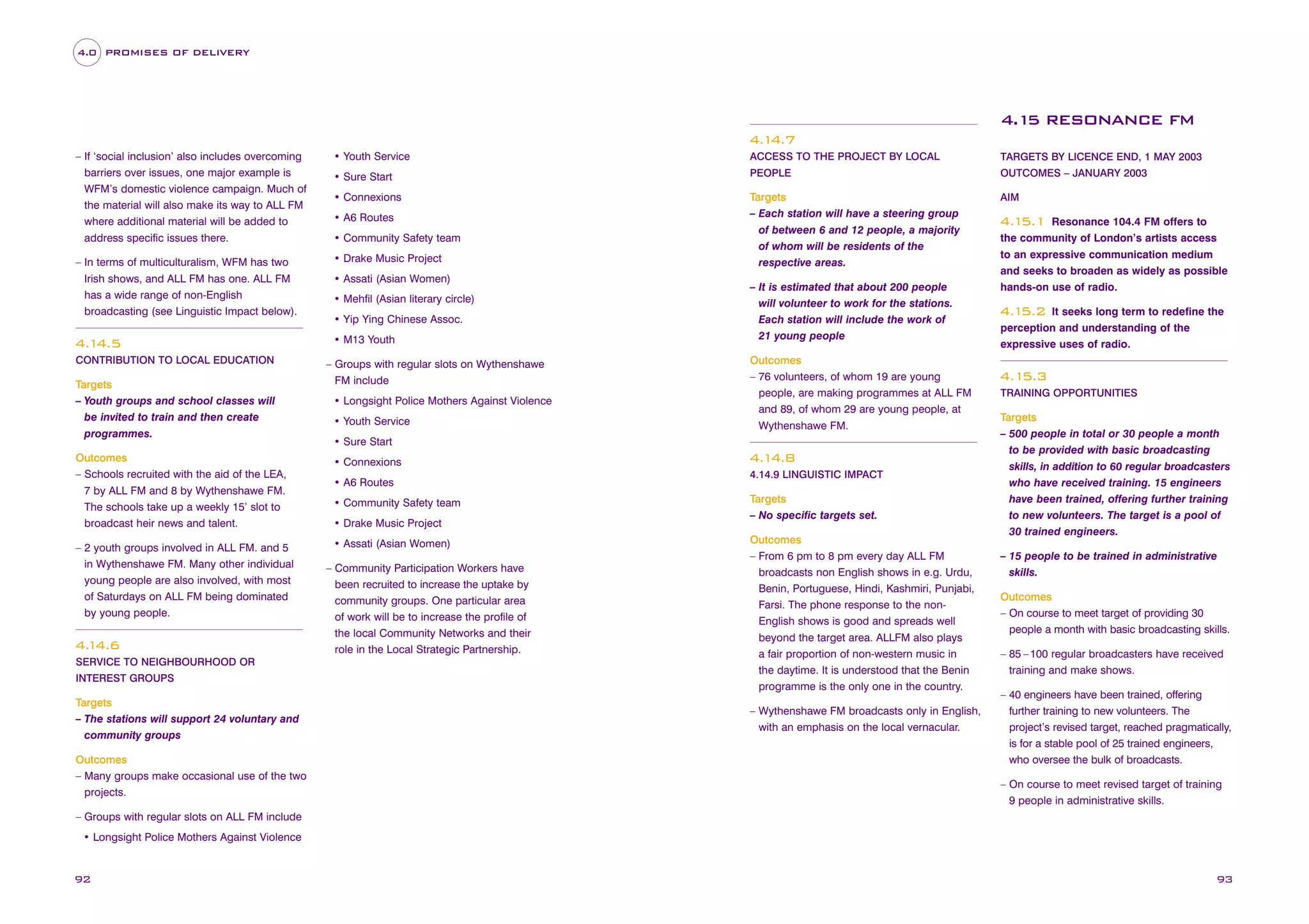 4.0 PROMISES OF DELIVERY

4.1 RESONANCE FM
5
4.1
4.7
– If ‘social inclusion’ also includes overcoming
barriers over issues, one major example is
WFM’s domestic violence campaign. Much of
the material will also make its way to ALL FM
where additional material will be added to
address specific issues there.

• Youth Service

ACCESS TO THE PROJECT BY LOCAL

TARGETS BY LICENCE END, 1 MAY 2003

• Sure Start

PEOPLE

OUTCOMES – JANUARY 2003

• Connexions

AIM

– In terms of multiculturalism, WFM has two
Irish shows, and ALL FM has one. ALL FM
has a wide range of non-English
broadcasting (see Linguistic Impact below).

• Drake Music Project

Targets
– Each station will have a steering group
of between 6 and 12 people, a majority
of whom will be residents of the
respective areas.

4.1
4.5

• M13 Youth

CONTRIBUTION TO LOCAL EDUCATION

Targets
– Youth groups and school classes will
be invited to train and then create
programmes.

• A6 Routes
• Community Safety team

• Assati (Asian Women)
• Mehfil (Asian literary circle)
• Yip Ying Chinese Assoc.

– Groups with regular slots on Wythenshawe
FM include
• Longsight Police Mothers Against Violence
• Youth Service

• Connexions

– 2 youth groups involved in ALL FM. and 5
in Wythenshawe FM. Many other individual
young people are also involved, with most
of Saturdays on ALL FM being dominated
by young people.

• Assati (Asian Women)

SERVICE TO NEIGHBOURHOOD OR
INTEREST GROUPS

Targets
– The stations will support 24 voluntary and
community groups
Outcomes
– Many groups make occasional use of the two
projects.

Outcomes
– 76 volunteers, of whom 19 are young
people, are making programmes at ALL FM
and 89, of whom 29 are young people, at
Wythenshawe FM.

• Sure Start

Outcomes
– Schools recruited with the aid of the LEA,
7 by ALL FM and 8 by Wythenshawe FM.
The schools take up a weekly 15’ slot to
broadcast heir news and talent.

4. 4.6
1

– It is estimated that about 200 people
will volunteer to work for the stations.
Each station will include the work of
21 young people

• A6 Routes
• Community Safety team
• Drake Music Project

– Community Participation Workers have
been recruited to increase the uptake by
community groups. One particular area
of work will be to increase the profile of
the local Community Networks and their
role in the Local Strategic Partnership.

4.1
4.8
4.14.9 LINGUISTIC IMPACT

Targets
– No specific targets set.
Outcomes
– From 6 pm to 8 pm every day ALL FM
broadcasts non English shows in e.g. Urdu,
Benin, Portuguese, Hindi, Kashmiri, Punjabi,
Farsi. The phone response to the nonEnglish shows is good and spreads well
beyond the target area. ALLFM also plays
a fair proportion of non-western music in
the daytime. It is understood that the Benin
programme is the only one in the country.
– Wythenshawe FM broadcasts only in English,
with an emphasis on the local vernacular.

Resonance 104.4 FM offers to
the community of London’s artists access
to an expressive communication medium
and seeks to broaden as widely as possible
hands-on use of radio.

4.1
5.1

It seeks long term to redefine the
perception and understanding of the
expressive uses of radio.

4.1
5.2

4.1
5.3
TRAINING OPPORTUNITIES

Targets
– 500 people in total or 30 people a month
to be provided with basic broadcasting
skills, in addition to 60 regular broadcasters
who have received training. 15 engineers
have been trained, offering further training
to new volunteers. The target is a pool of
30 trained engineers.
– 15 people to be trained in administrative
skills.
Outcomes
– On course to meet target of providing 30
people a month with basic broadcasting skills.
– 85 – 100 regular broadcasters have received
training and make shows.
– 40 engineers have been trained, offering
further training to new volunteers. The
project’s revised target, reached pragmatically,
is for a stable pool of 25 trained engineers,
who oversee the bulk of broadcasts.
– On course to meet revised target of training
9 people in administrative skills.

– Groups with regular slots on ALL FM include
• Longsight Police Mothers Against Violence

92

93

 