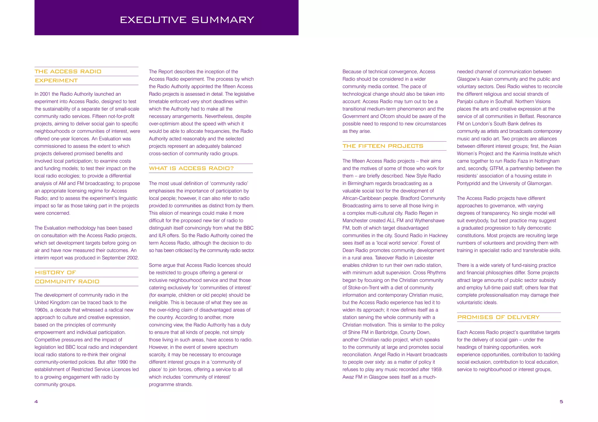 EXECUTIVE SUMMARY

THE ACCESS RADIO
EXPERIMENT
In 2001 the Radio Authority launched an
experiment into Access Radio, designed to test
the sustainability of a separate tier of small-scale
community radio services. Fifteen not-for-profit
projects, aiming to deliver social gain to specific
neighbourhoods or communities of interest, were
offered one-year licences. An Evaluation was
commissioned to assess the extent to which
projects delivered promised benefits and
involved local participation; to examine costs
and funding models; to test their impact on the
local radio ecologies; to provide a differential
analysis of AM and FM broadcasting; to propose
an appropriate licensing regime for Access
Radio; and to assess the experiment’s linguistic
impact so far as those taking part in the projects
were concerned.
The Evaluation methodology has been based
on consultation with the Access Radio projects,
which set development targets before going on
air and have now measured their outcomes. An
interim report was produced in September 2002.

HISTORY OF
COMMUNITY RADIO
The development of community radio in the
United Kingdom can be traced back to the
1960s, a decade that witnessed a radical new
approach to culture and creative expression,
based on the principles of community
empowerment and individual participation.
Competitive pressures and the impact of
legislation led BBC local radio and independent
local radio stations to re-think their original
community-oriented policies. But after 1990 the
establishment of Restricted Service Licences led
to a growing engagement with radio by
community groups.

4

The Report describes the inception of the
Access Radio experiment. The process by which
the Radio Authority appointed the fifteen Access
Radio projects is assessed in detail. The legislative
timetable enforced very short deadlines within
which the Authority had to make all the
necessary arrangements. Nevertheless, despite
over-optimism about the speed with which it
would be able to allocate frequencies, the Radio
Authority acted reasonably and the selected
projects represent an adequately balanced
cross-section of community radio groups.

WHAT IS ACCESS RADIO?
The most usual definition of ‘community radio’
emphasises the importance of participation by
local people; however, it can also refer to radio
provided to communities as distinct from by them.
This elision of meanings could make it more
difficult for the proposed new tier of radio to
distinguish itself convincingly from what the BBC
and ILR offers. So the Radio Authority coined the
term Access Radio, although the decision to do
so has been criticised by the community radio sector.
Some argue that Access Radio licences should
be restricted to groups offering a general or
inclusive neighbourhood service and that those
catering exclusively for ‘communities of interest’
(for example, children or old people) should be
ineligible. This is because of what they see as
the over-riding claim of disadvantaged areas of
the country. According to another, more
convincing view, the Radio Authority has a duty
to ensure that all kinds of people, not simply
those living in such areas, have access to radio.
However, in the event of severe spectrum
scarcity, it may be necessary to encourage
different interest groups in a ‘community of
place’ to join forces, offering a service to all
which includes ‘community of interest’
programme strands.

Because of technical convergence, Access
Radio should be considered in a wider
community media context. The pace of
technological change should also be taken into
account: Access Radio may turn out to be a
transitional medium-term phenomenon and the
Government and Ofcom should be aware of the
possible need to respond to new circumstances
as they arise.

THE FIFTEEN PROJECTS
The fifteen Access Radio projects – their aims
and the motives of some of those who work for
them – are briefly described. New Style Radio
in Birmingham regards broadcasting as a
valuable social tool for the development of
African-Caribbean people. Bradford Community
Broadcasting aims to serve all those living in
a complex multi-cultural city. Radio Regen in
Manchester created ALL FM and Wythenshawe
FM, both of which target disadvantaged
communities in the city. Sound Radio in Hackney
sees itself as a ‘local world service’. Forest of
Dean Radio promotes community development
in a rural area. Takeover Radio in Leicester
enables children to run their own radio station,
with minimum adult supervision. Cross Rhythms
began by focusing on the Christian community
of Stoke-on-Trent with a diet of community
information and contemporary Christian music,
but the Access Radio experience has led it to
widen its approach; it now defines itself as a
station serving the whole community with a
Christian motivation. This is similar to the policy
of Shine FM in Banbridge, County Down,
another Christian radio project, which speaks
to the community at large and promotes social
reconciliation. Angel Radio in Havant broadcasts
to people over sixty: as a matter of policy it
refuses to play any music recorded after 1959.
Awaz FM in Glasgow sees itself as a much-

needed channel of communication between
Glasgow’s Asian community and the public and
voluntary sectors. Desi Radio wishes to reconcile
the different religious and social strands of
Panjabi culture in Southall. Northern Visions
places the arts and creative expression at the
service of all communities in Belfast. Resonance
FM on London’s South Bank defines its
community as artists and broadcasts contemporary
music and radio art. Two projects are alliances
between different interest groups; first, the Asian
Women’s Project and the Karimia Institute which
came together to run Radio Faza in Nottingham
and, secondly, GTFM, a partnership between the
residents’ association of a housing estate in
Pontypridd and the University of Glamorgan.
The Access Radio projects have different
approaches to governance, with varying
degrees of transparency. No single model will
suit everybody, but best practice may suggest
a graduated progression to fully democratic
constitutions. Most projects are recruiting large
numbers of volunteers and providing them with
training in specialist radio and transferable skills.
There is a wide variety of fund-raising practice
and financial philosophies differ. Some projects
attract large amounts of public sector subsidy
and employ full-time paid staff; others fear that
complete professionalisation may damage their
voluntaristic ideals.

PROMISES OF DELIVERY
Each Access Radio project’s quantitative targets
for the delivery of social gain – under the
headings of training opportunities, work
experience opportunities, contribution to tackling
social exclusion, contribution to local education,
service to neighbourhood or interest groups,

5

 