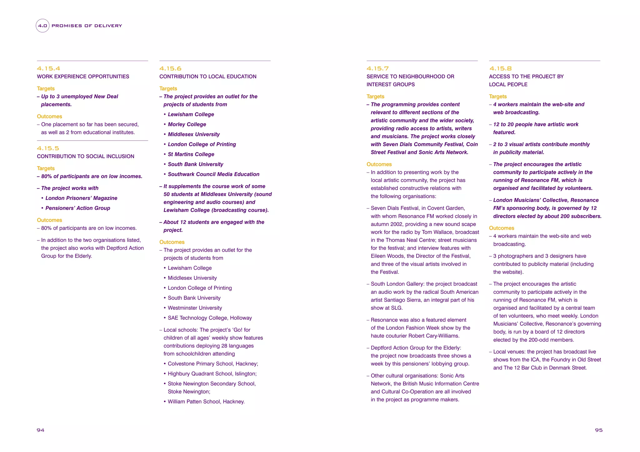 4.0 PROMISES OF DELIVERY

4.15.4

4.1
5.6

4.1
5.7

4.1
5.8

WORK EXPERIENCE OPPORTUNITIES

CONTRIBUTION TO LOCAL EDUCATION

SERVICE TO NEIGHBOURHOOD OR

ACCESS TO THE PROJECT BY

INTEREST GROUPS

LOCAL PEOPLE

Targets
– The programming provides content
relevant to different sections of the
artistic community and the wider society,
providing radio access to artists, writers
and musicians. The project works closely
with Seven Dials Community Festival, Coin
Street Festival and Sonic Arts Network.

Targets
– 4 workers maintain the web-site and
web broadcasting.

Outcomes
– In addition to presenting work by the
local artistic community, the project has
established constructive relations with
the following organisations:

– The project encourages the artistic
community to participate actively in the
running of Resonance FM, which is
organised and facilitated by volunteers.

Targets
– Up to 3 unemployed New Deal
placements.
Outcomes
– One placement so far has been secured,
as well as 2 from educational institutes.

4.1
5.5
CONTRIBUTION TO SOCIAL INCLUSION

Targets
– 80% of participants are on low incomes.
– The project works with
• London Prisoners’ Magazine
• Pensioners’ Action Group

Targets
– The project provides an outlet for the
projects of students from
• Lewisham College
• Morley College
• Middlesex University
• London College of Printing
• St Martins College
• South Bank University
• Southwark Council Media Education
– It supplements the course work of some
50 students at Middlesex University (sound
engineering and audio courses) and
Lewisham College (broadcasting course).

Outcomes
– 80% of participants are on low incomes.

– About 12 students are engaged with the
project.

– In addition to the two organisations listed,
the project also works with Deptford Action
Group for the Elderly.

Outcomes
– The project provides an outlet for the
projects of students from
• Lewisham College

– Seven Dials Festival, in Covent Garden,
with whom Resonance FM worked closely in
autumn 2002, providing a new sound scape
work for the radio by Tom Wallace, broadcast
in the Thomas Neal Centre; street musicians
for the festival; and interview features with
Eileen Woods, the Director of the Festival,
and three of the visual artists involved in
the Festival.

– 12 to 20 people have artistic work
featured.
– 2 to 3 visual artists contribute monthly
in publicity material.

– London Musicians’ Collective, Resonance
FM’s sponsoring body, is governed by 12
directors elected by about 200 subscribers.
Outcomes
– 4 workers maintain the web-site and web
broadcasting.
– 3 photographers and 3 designers have
contributed to publicity material (including
the website).

• Middlesex University
• London College of Printing
• South Bank University
• Westminster University
• SAE Technology College, Holloway
– Local schools: The project’s ‘Go! for
children of all ages’ weekly show features
contributions deploying 28 languages
from schoolchildren attending
• Colvestone Primary School, Hackney;
• Highbury Quadrant School, Islington;
• Stoke Newington Secondary School,
Stoke Newington;
• William Patten School, Hackney.

94

– South London Gallery: the project broadcast
an audio work by the radical South American
artist Santiago Sierra, an integral part of his
show at SLG.
– Resonance was also a featured element
of the London Fashion Week show by the
haute couturier Robert Cary-Williams.
– Deptford Action Group for the Elderly:
the project now broadcasts three shows a
week by this pensioners’ lobbying group.

– The project encourages the artistic
community to participate actively in the
running of Resonance FM, which is
organised and facilitated by a central team
of ten volunteers, who meet weekly. London
Musicians’ Collective, Resonance’s governing
body, is run by a board of 12 directors
elected by the 200-odd members.
– Local venues: the project has broadcast live
shows from the ICA, the Foundry in Old Street
and The 12 Bar Club in Denmark Street.

– Other cultural organisations: Sonic Arts
Network, the British Music Information Centre
and Cultural Co-Operation are all involved
in the project as programme makers.

95

 