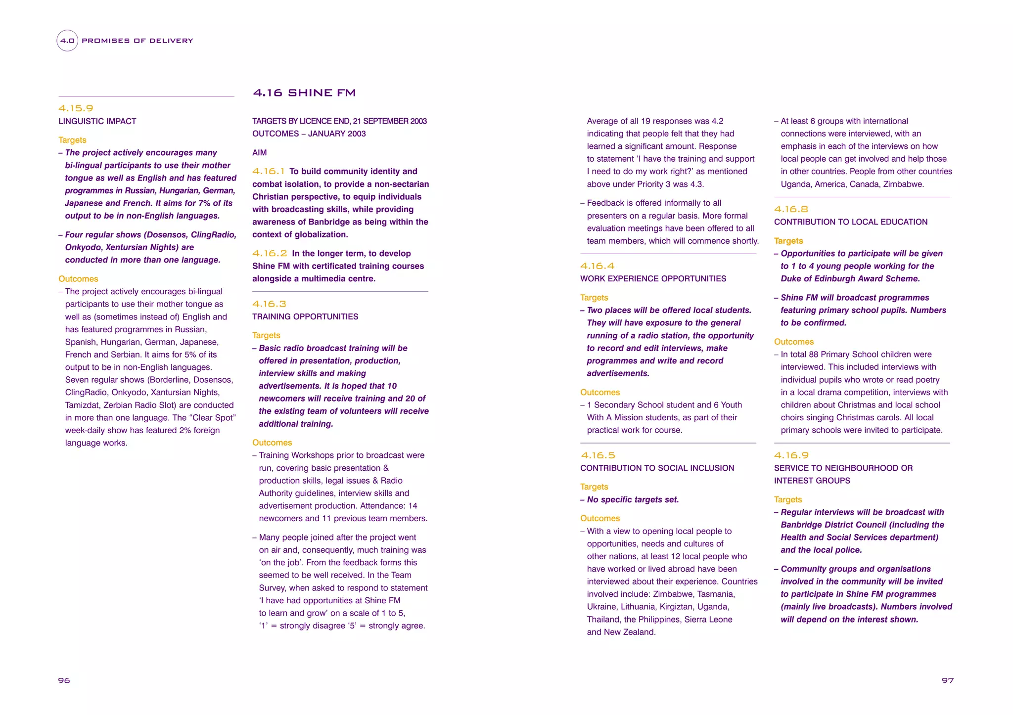 4.0 PROMISES OF DELIVERY

4.16 SHINE FM
4.1
5.9
LINGUISTIC IMPACT

Targets
– The project actively encourages many
bi-lingual participants to use their mother
tongue as well as English and has featured
programmes in Russian, Hungarian, German,
Japanese and French. It aims for 7% of its
output to be in non-English languages.
– Four regular shows (Dosensos, ClingRadio,
Onkyodo, Xentursian Nights) are
conducted in more than one language.
Outcomes
– The project actively encourages bi-lingual
participants to use their mother tongue as
well as (sometimes instead of) English and
has featured programmes in Russian,
Spanish, Hungarian, German, Japanese,
French and Serbian. It aims for 5% of its
output to be in non-English languages.
Seven regular shows (Borderline, Dosensos,
ClingRadio, Onkyodo, Xantursian Nights,
Tamizdat, Zerbian Radio Slot) are conducted
in more than one language. The “Clear Spot”
week-daily show has featured 2% foreign
language works.

TARGETS BY LICENCE END, 21 SEPTEMBER 2003
OUTCOMES – JANUARY 2003
AIM

4.1
6.1 To build community identity and
combat isolation, to provide a non-sectarian
Christian perspective, to equip individuals
with broadcasting skills, while providing
awareness of Banbridge as being within the
context of globalization.
In the longer term, to develop
Shine FM with certificated training courses
alongside a multimedia centre.

– Feedback is offered informally to all
presenters on a regular basis. More formal
evaluation meetings have been offered to all
team members, which will commence shortly.

4.1
6.2

4. 6.3
1
TRAINING OPPORTUNITIES

Targets
– Basic radio broadcast training will be
offered in presentation, production,
interview skills and making
advertisements. It is hoped that 10
newcomers will receive training and 20 of
the existing team of volunteers will receive
additional training.
Outcomes
– Training Workshops prior to broadcast were
run, covering basic presentation &
production skills, legal issues & Radio
Authority guidelines, interview skills and
advertisement production. Attendance: 14
newcomers and 11 previous team members.
– Many people joined after the project went
on air and, consequently, much training was
‘on the job’. From the feedback forms this
seemed to be well received. In the Team
Survey, when asked to respond to statement
‘I have had opportunities at Shine FM
to learn and grow’ on a scale of 1 to 5,
‘1’ = strongly disagree ‘5’ = strongly agree.

96

Average of all 19 responses was 4.2
indicating that people felt that they had
learned a significant amount. Response
to statement ‘I have the training and support
I need to do my work right?’ as mentioned
above under Priority 3 was 4.3.

4. 6.4
1
WORK EXPERIENCE OPPORTUNITIES

Targets
– Two places will be offered local students.
They will have exposure to the general
running of a radio station, the opportunity
to record and edit interviews, make
programmes and write and record
advertisements.

– At least 6 groups with international
connections were interviewed, with an
emphasis in each of the interviews on how
local people can get involved and help those
in other countries. People from other countries
Uganda, America, Canada, Zimbabwe.

4. 6.8
1
CONTRIBUTION TO LOCAL EDUCATION

Targets
– Opportunities to participate will be given
to 1 to 4 young people working for the
Duke of Edinburgh Award Scheme.
– Shine FM will broadcast programmes
featuring primary school pupils. Numbers
to be confirmed.

Outcomes
– 1 Secondary School student and 6 Youth
With A Mission students, as part of their
practical work for course.

Outcomes
– In total 88 Primary School children were
interviewed. This included interviews with
individual pupils who wrote or read poetry
in a local drama competition, interviews with
children about Christmas and local school
choirs singing Christmas carols. All local
primary schools were invited to participate.

4. 6.5
1

4.1
6.9

CONTRIBUTION TO SOCIAL INCLUSION

SERVICE TO NEIGHBOURHOOD OR

Targets
– No specific targets set.
Outcomes
– With a view to opening local people to
opportunities, needs and cultures of
other nations, at least 12 local people who
have worked or lived abroad have been
interviewed about their experience. Countries
involved include: Zimbabwe, Tasmania,
Ukraine, Lithuania, Kirgiztan, Uganda,
Thailand, the Philippines, Sierra Leone
and New Zealand.

INTEREST GROUPS

Targets
– Regular interviews will be broadcast with
Banbridge District Council (including the
Health and Social Services department)
and the local police.
– Community groups and organisations
involved in the community will be invited
to participate in Shine FM programmes
(mainly live broadcasts). Numbers involved
will depend on the interest shown.

97

 