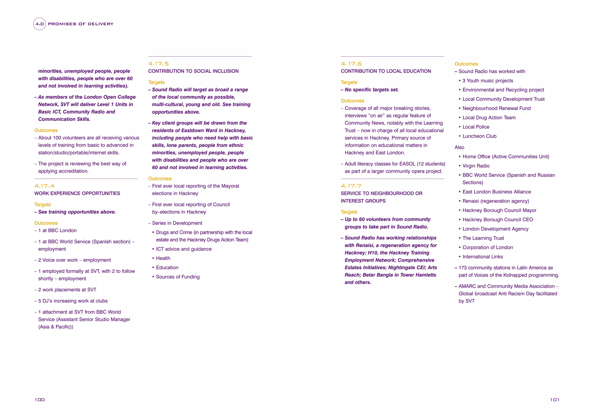 4.0 PROMISES OF DELIVERY

Outcomes
– Sound Radio has worked with

4.1
7.5
minorities, unemployed people, people
with disabilities, people who are over 60
and not involved in learning activities).
– As members of the London Open College
Network, SVT will deliver Level 1 Units in
Basic ICT, Community Radio and
Communication Skills.
Outcomes
– About 100 volunteers are all receiving various
levels of training from basic to advanced in
station/studio/portable/internet skills.
– The project is reviewing the best way of
applying accreditation.

4. 7.4
1
WORK EXPERIENCE OPPORTUNITIES

4.1
7.6

CONTRIBUTION TO SOCIAL INCLUSION

CONTRIBUTION TO LOCAL EDUCATION

Targets
– Sound Radio will target as broad a range
of the local community as possible,
multi-cultural, young and old. See training
opportunities above.

Targets
– No specific targets set.

• 3 Youth music projects

Outcomes
– Coverage of all major breaking stories,
interviews “on air” as regular feature of
Community News, notably with the Learning
Trust – now in charge of all local educational
services in Hackney. Primary source of
information on educational matters in
Hackney and East London.

• Local Community Development Trust

– Key client groups will be drawn from the
residents of Eastdown Ward in Hackney,
including people who need help with basic
skills, lone parents, people from ethnic
minorities, unemployed people, people
with disabilities and people who are over
60 and not involved in learning activities.
Outcomes
– First ever local reporting of the Mayoral
elections in Hackney

Targets
– See training opportunities above.

– First ever local reporting of Council
by–elections in Hackney

Outcomes
– 1 at BBC London

– Series in Development

– 1 at BBC World Service (Spanish section) –
employment
– 2 Voice over work – employment
– 1 employed formally at SVT, with 2 to follow
shortly – employment
– 2 work placements at SVT
– 5 DJ’s increasing work at clubs

• Drugs and Crime (in partnership with the local
estate and the Hackney Drugs Action Team)
• ICT advice and guidance
• Health
• Education
• Sources of Funding

– Adult literacy classes for EASOL (12 students)
as part of a larger community opera project.

4.1
7.7

• Environmental and Recycling project

• Neighbourhood Renewal Fund
• Local Drug Action Team
• Local Police
• Luncheon Club
Also
• Home Office (Active Communities Unit)
• Virgin Radio
• BBC World Service (Spanish and Russian
Sections)

SERVICE TO NEIGHBOURHOOD OR

• East London Business Alliance

INTEREST GROUPS

• Renaisi (regeneration agency)

Targets
– Up to 60 volunteers from community
groups to take part in Sound Radio.

• Hackney Borough Council Mayor

– Sound Radio has working relationships
with Renaisi, a regeneration agency for
Hackney; H10, the Hackney Training
Employment Network; Comprehensive
Estates Initiatives; Nightingale CEI; Arts
Reach; Betar Bangla in Tower Hamletts
and others.

• The Learning Trust

• Hackney Borough Council CEO
• London Development Agency

• Corporation of London
• International Links
– 173 community stations in Latin America as
part of Voices of the Kidnapped programming.
– AMARC and Community Media Association –
Global broadcast Anti Racism Day facilitated
by SVT

– 1 attachment at SVT from BBC World
Service (Assistant Senior Studio Manager
(Asia & Pacific))

100

101

 