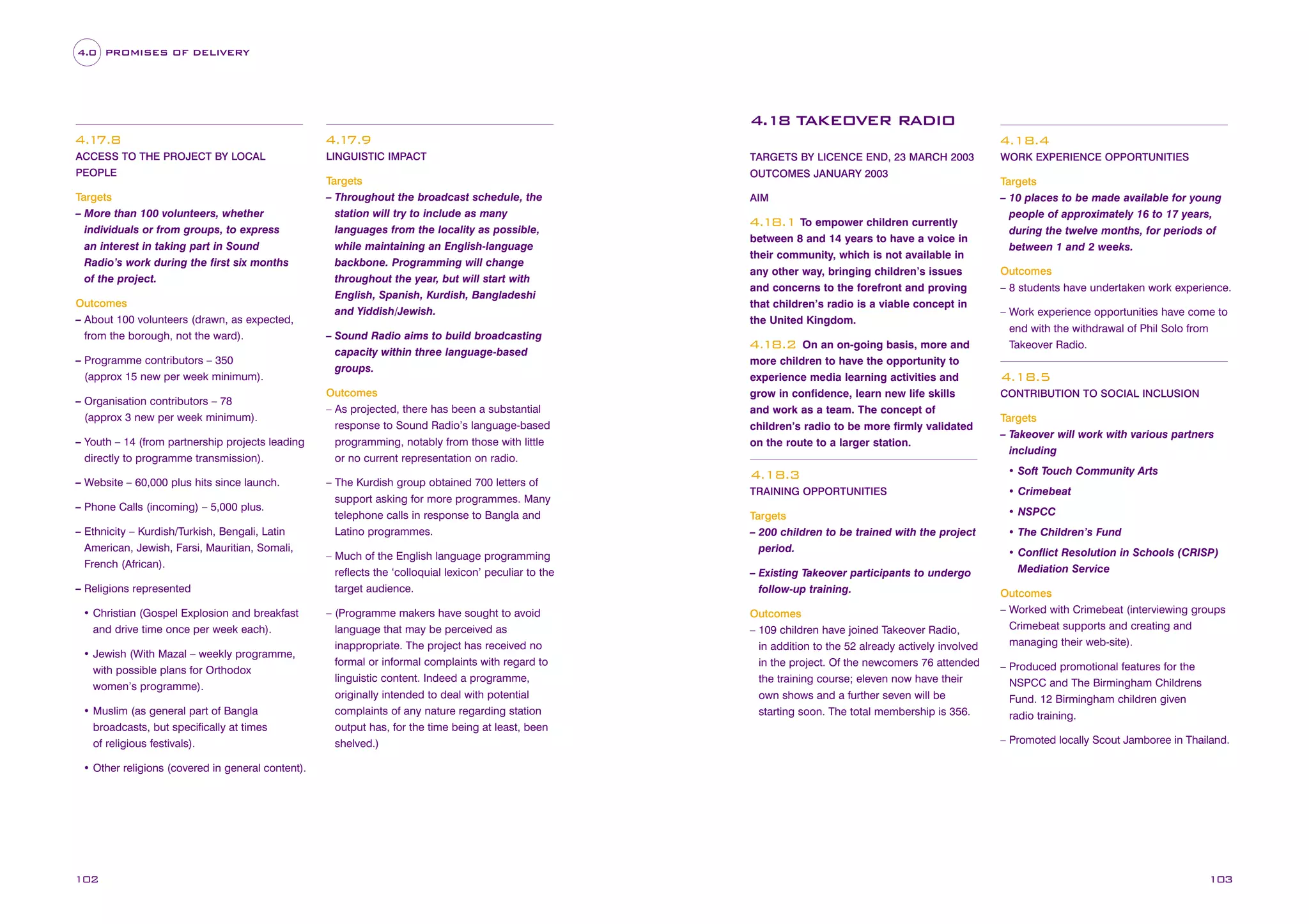 4.0 PROMISES OF DELIVERY

4.18 TAKEOVER RADIO
4.1
7.8

4.1
7.9

ACCESS TO THE PROJECT BY LOCAL

LINGUISTIC IMPACT

PEOPLE

Targets
– More than 100 volunteers, whether
individuals or from groups, to express
an interest in taking part in Sound
Radio’s work during the first six months
of the project.
Outcomes
– About 100 volunteers (drawn, as expected,
from the borough, not the ward).
– Programme contributors – 350
(approx 15 new per week minimum).
– Organisation contributors – 78
(approx 3 new per week minimum).
– Youth – 14 (from partnership projects leading
directly to programme transmission).
– Website – 60,000 plus hits since launch.
– Phone Calls (incoming) – 5,000 plus.
– Ethnicity – Kurdish/Turkish, Bengali, Latin
American, Jewish, Farsi, Mauritian, Somali,
French (African).
– Religions represented
• Christian (Gospel Explosion and breakfast
and drive time once per week each).
• Jewish (With Mazal – weekly programme,
with possible plans for Orthodox
women’s programme).
• Muslim (as general part of Bangla
broadcasts, but specifically at times
of religious festivals).

Targets
– Throughout the broadcast schedule, the
station will try to include as many
languages from the locality as possible,
while maintaining an English-language
backbone. Programming will change
throughout the year, but will start with
English, Spanish, Kurdish, Bangladeshi
and Yiddish/Jewish.
– Sound Radio aims to build broadcasting
capacity within three language-based
groups.
Outcomes
– As projected, there has been a substantial
response to Sound Radio’s language-based
programming, notably from those with little
or no current representation on radio.
– The Kurdish group obtained 700 letters of
support asking for more programmes. Many
telephone calls in response to Bangla and
Latino programmes.
– Much of the English language programming
reflects the ‘colloquial lexicon’ peculiar to the
target audience.
– (Programme makers have sought to avoid
language that may be perceived as
inappropriate. The project has received no
formal or informal complaints with regard to
linguistic content. Indeed a programme,
originally intended to deal with potential
complaints of any nature regarding station
output has, for the time being at least, been
shelved.)

4.18.4
TARGETS BY LICENCE END, 23 MARCH 2003
OUTCOMES JANUARY 2003
AIM

4.18.1 To empower children currently
between 8 and 14 years to have a voice in
their community, which is not available in
any other way, bringing children’s issues
and concerns to the forefront and proving
that children’s radio is a viable concept in
the United Kingdom.
On an on-going basis, more and
more children to have the opportunity to
experience media learning activities and
grow in confidence, learn new life skills
and work as a team. The concept of
children’s radio to be more firmly validated
on the route to a larger station.

4.18.2

WORK EXPERIENCE OPPORTUNITIES

Targets
– 10 places to be made available for young
people of approximately 16 to 17 years,
during the twelve months, for periods of
between 1 and 2 weeks.
Outcomes
– 8 students have undertaken work experience.
– Work experience opportunities have come to
end with the withdrawal of Phil Solo from
Takeover Radio.

4.18.5
CONTRIBUTION TO SOCIAL INCLUSION

Targets
– Takeover will work with various partners
including

4.18.3

• Soft Touch Community Arts

TRAINING OPPORTUNITIES

• Crimebeat

Targets
– 200 children to be trained with the project
period.

• NSPCC

– Existing Takeover participants to undergo
follow-up training.
Outcomes
– 109 children have joined Takeover Radio,
in addition to the 52 already actively involved
in the project. Of the newcomers 76 attended
the training course; eleven now have their
own shows and a further seven will be
starting soon. The total membership is 356.

• The Children’s Fund
• Conflict Resolution in Schools (CRISP)
Mediation Service
Outcomes
– Worked with Crimebeat (interviewing groups
Crimebeat supports and creating and
managing their web-site).
– Produced promotional features for the
NSPCC and The Birmingham Childrens
Fund. 12 Birmingham children given
radio training.
– Promoted locally Scout Jamboree in Thailand.

• Other religions (covered in general content).

102

103

 