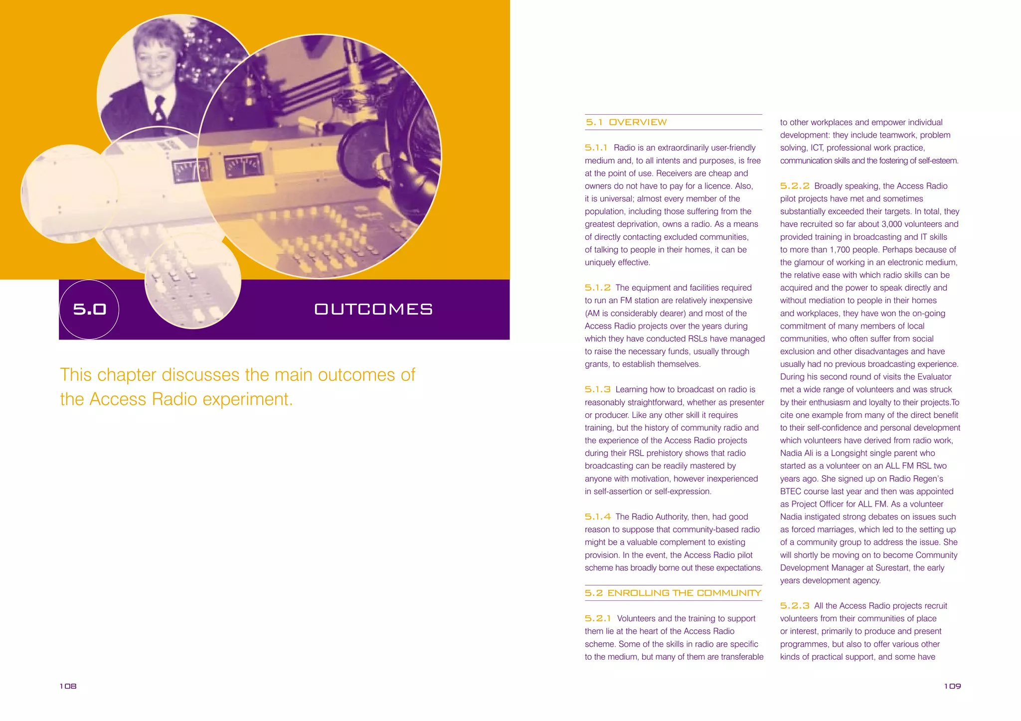 5.1 OVERVIEW
Radio is an extraordinarily user-friendly
medium and, to all intents and purposes, is free
at the point of use. Receivers are cheap and
owners do not have to pay for a licence. Also,
it is universal; almost every member of the
population, including those suffering from the
greatest deprivation, owns a radio. As a means
of directly contacting excluded communities,
of talking to people in their homes, it can be
uniquely effective.

5. .
11

The equipment and facilities required
to run an FM station are relatively inexpensive
(AM is considerably dearer) and most of the
Access Radio projects over the years during
which they have conducted RSLs have managed
to raise the necessary funds, usually through
grants, to establish themselves.

5. .2
1

5.0

OUTCOMES

This chapter discusses the main outcomes of
the Access Radio experiment.

Learning how to broadcast on radio is
reasonably straightforward, whether as presenter
or producer. Like any other skill it requires
training, but the history of community radio and
the experience of the Access Radio projects
during their RSL prehistory shows that radio
broadcasting can be readily mastered by
anyone with motivation, however inexperienced
in self-assertion or self-expression.

5. .3
1

The Radio Authority, then, had good
reason to suppose that community-based radio
might be a valuable complement to existing
provision. In the event, the Access Radio pilot
scheme has broadly borne out these expectations.

5. .4
1

to other workplaces and empower individual
development: they include teamwork, problem
solving, ICT, professional work practice,
communication skills and the fostering of self-esteem.
Broadly speaking, the Access Radio
pilot projects have met and sometimes
substantially exceeded their targets. In total, they
have recruited so far about 3,000 volunteers and
provided training in broadcasting and IT skills
to more than 1,700 people. Perhaps because of
the glamour of working in an electronic medium,
the relative ease with which radio skills can be
acquired and the power to speak directly and
without mediation to people in their homes
and workplaces, they have won the on-going
commitment of many members of local
communities, who often suffer from social
exclusion and other disadvantages and have
usually had no previous broadcasting experience.
During his second round of visits the Evaluator
met a wide range of volunteers and was struck
by their enthusiasm and loyalty to their projects.To
cite one example from many of the direct benefit
to their self-confidence and personal development
which volunteers have derived from radio work,
Nadia Ali is a Longsight single parent who
started as a volunteer on an ALL FM RSL two
years ago. She signed up on Radio Regen’s
BTEC course last year and then was appointed
as Project Officer for ALL FM. As a volunteer
Nadia instigated strong debates on issues such
as forced marriages, which led to the setting up
of a community group to address the issue. She
will shortly be moving on to become Community
Development Manager at Surestart, the early
years development agency.

5.2.2

5.2 ENROLLING THE COMMUNITY
All the Access Radio projects recruit
volunteers from their communities of place
or interest, primarily to produce and present
programmes, but also to offer various other
kinds of practical support, and some have

5.2.3
Volunteers and the training to support
them lie at the heart of the Access Radio
scheme. Some of the skills in radio are specific
to the medium, but many of them are transferable

5.2.
1

108

109

 