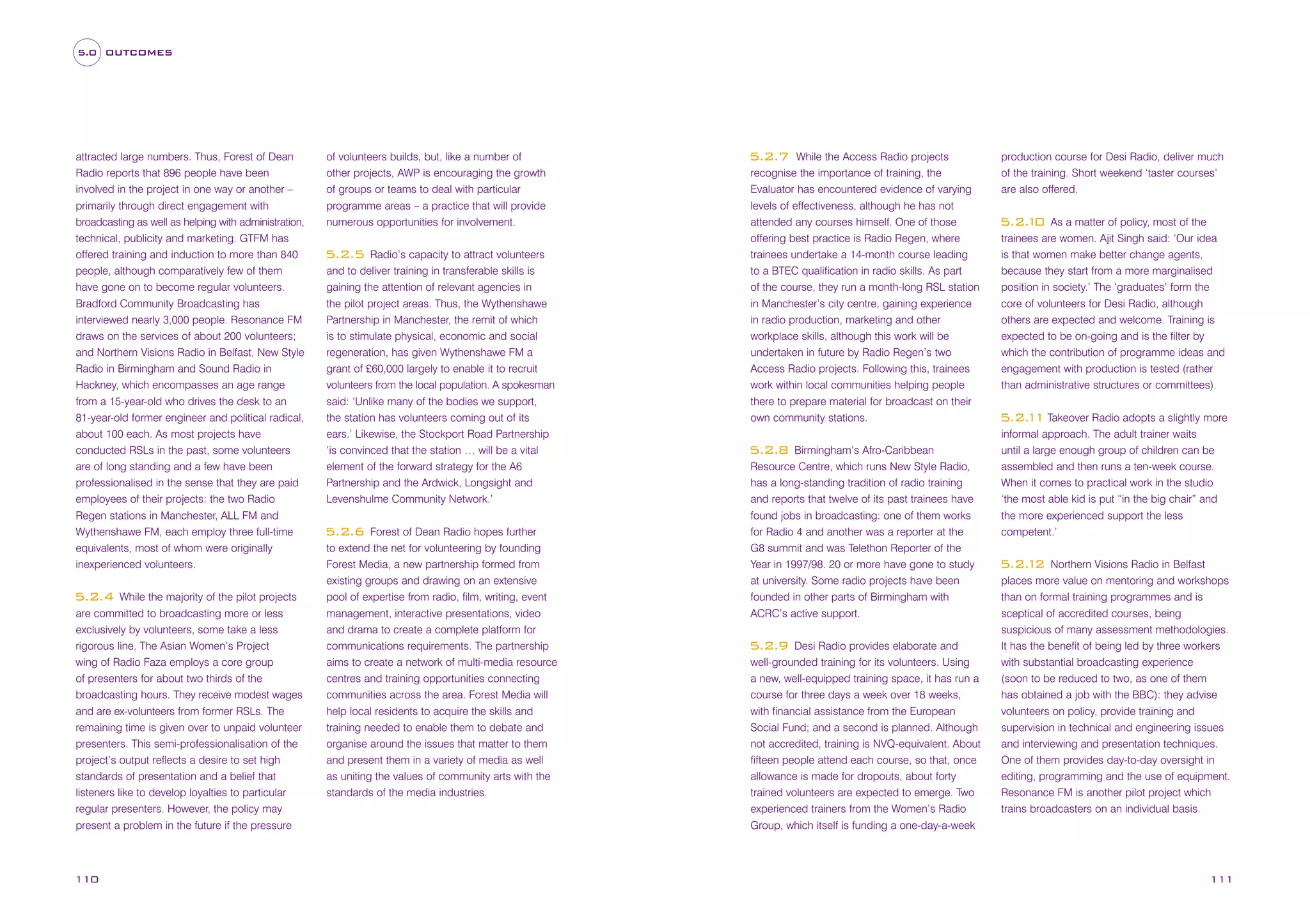 5.0 OUTCOMES

attracted large numbers. Thus, Forest of Dean
Radio reports that 896 people have been
involved in the project in one way or another –
primarily through direct engagement with
broadcasting as well as helping with administration,
technical, publicity and marketing. GTFM has
offered training and induction to more than 840
people, although comparatively few of them
have gone on to become regular volunteers.
Bradford Community Broadcasting has
interviewed nearly 3,000 people. Resonance FM
draws on the services of about 200 volunteers;
and Northern Visions Radio in Belfast, New Style
Radio in Birmingham and Sound Radio in
Hackney, which encompasses an age range
from a 15-year-old who drives the desk to an
81-year-old former engineer and political radical,
about 100 each. As most projects have
conducted RSLs in the past, some volunteers
are of long standing and a few have been
professionalised in the sense that they are paid
employees of their projects: the two Radio
Regen stations in Manchester, ALL FM and
Wythenshawe FM, each employ three full-time
equivalents, most of whom were originally
inexperienced volunteers.
While the majority of the pilot projects
are committed to broadcasting more or less
exclusively by volunteers, some take a less
rigorous line. The Asian Women’s Project
wing of Radio Faza employs a core group
of presenters for about two thirds of the
broadcasting hours. They receive modest wages
and are ex-volunteers from former RSLs. The
remaining time is given over to unpaid volunteer
presenters. This semi-professionalisation of the
project’s output reflects a desire to set high
standards of presentation and a belief that
listeners like to develop loyalties to particular
regular presenters. However, the policy may
present a problem in the future if the pressure

5.2.4

110

of volunteers builds, but, like a number of
other projects, AWP is encouraging the growth
of groups or teams to deal with particular
programme areas – a practice that will provide
numerous opportunities for involvement.
Radio’s capacity to attract volunteers
and to deliver training in transferable skills is
gaining the attention of relevant agencies in
the pilot project areas. Thus, the Wythenshawe
Partnership in Manchester, the remit of which
is to stimulate physical, economic and social
regeneration, has given Wythenshawe FM a
grant of £60,000 largely to enable it to recruit
volunteers from the local population. A spokesman
said: ‘Unlike many of the bodies we support,
the station has volunteers coming out of its
ears.’ Likewise, the Stockport Road Partnership
‘is convinced that the station … will be a vital
element of the forward strategy for the A6
Partnership and the Ardwick, Longsight and
Levenshulme Community Network.’

5.2.5

Forest of Dean Radio hopes further
to extend the net for volunteering by founding
Forest Media, a new partnership formed from
existing groups and drawing on an extensive
pool of expertise from radio, film, writing, event
management, interactive presentations, video
and drama to create a complete platform for
communications requirements. The partnership
aims to create a network of multi-media resource
centres and training opportunities connecting
communities across the area. Forest Media will
help local residents to acquire the skills and
training needed to enable them to debate and
organise around the issues that matter to them
and present them in a variety of media as well
as uniting the values of community arts with the
standards of the media industries.

5.2.6

While the Access Radio projects
recognise the importance of training, the
Evaluator has encountered evidence of varying
levels of effectiveness, although he has not
attended any courses himself. One of those
offering best practice is Radio Regen, where
trainees undertake a 14-month course leading
to a BTEC qualification in radio skills. As part
of the course, they run a month-long RSL station
in Manchester’s city centre, gaining experience
in radio production, marketing and other
workplace skills, although this work will be
undertaken in future by Radio Regen’s two
Access Radio projects. Following this, trainees
work within local communities helping people
there to prepare material for broadcast on their
own community stations.

5.2.7

Birmingham’s Afro-Caribbean
Resource Centre, which runs New Style Radio,
has a long-standing tradition of radio training
and reports that twelve of its past trainees have
found jobs in broadcasting: one of them works
for Radio 4 and another was a reporter at the
G8 summit and was Telethon Reporter of the
Year in 1997/98. 20 or more have gone to study
at university. Some radio projects have been
founded in other parts of Birmingham with
ACRC’s active support.

5.2.8

Desi Radio provides elaborate and
well-grounded training for its volunteers. Using
a new, well-equipped training space, it has run a
course for three days a week over 18 weeks,
with financial assistance from the European
Social Fund; and a second is planned. Although
not accredited, training is NVQ-equivalent. About
fifteen people attend each course, so that, once
allowance is made for dropouts, about forty
trained volunteers are expected to emerge. Two
experienced trainers from the Women’s Radio
Group, which itself is funding a one-day-a-week

5.2.9

production course for Desi Radio, deliver much
of the training. Short weekend ‘taster courses’
are also offered.
As a matter of policy, most of the
trainees are women. Ajit Singh said: ‘Our idea
is that women make better change agents,
because they start from a more marginalised
position in society.’ The ‘graduates’ form the
core of volunteers for Desi Radio, although
others are expected and welcome. Training is
expected to be on-going and is the filter by
which the contribution of programme ideas and
engagement with production is tested (rather
than administrative structures or committees).

5.2. 0
1

5.2. 1 Takeover Radio adopts a slightly more
1
informal approach. The adult trainer waits
until a large enough group of children can be
assembled and then runs a ten-week course.
When it comes to practical work in the studio
‘the most able kid is put “in the big chair” and
the more experienced support the less
competent.’
Northern Visions Radio in Belfast
places more value on mentoring and workshops
than on formal training programmes and is
sceptical of accredited courses, being
suspicious of many assessment methodologies.
It has the benefit of being led by three workers
with substantial broadcasting experience
(soon to be reduced to two, as one of them
has obtained a job with the BBC): they advise
volunteers on policy, provide training and
supervision in technical and engineering issues
and interviewing and presentation techniques.
One of them provides day-to-day oversight in
editing, programming and the use of equipment.
Resonance FM is another pilot project which
trains broadcasters on an individual basis.

5.2. 2
1

111

 