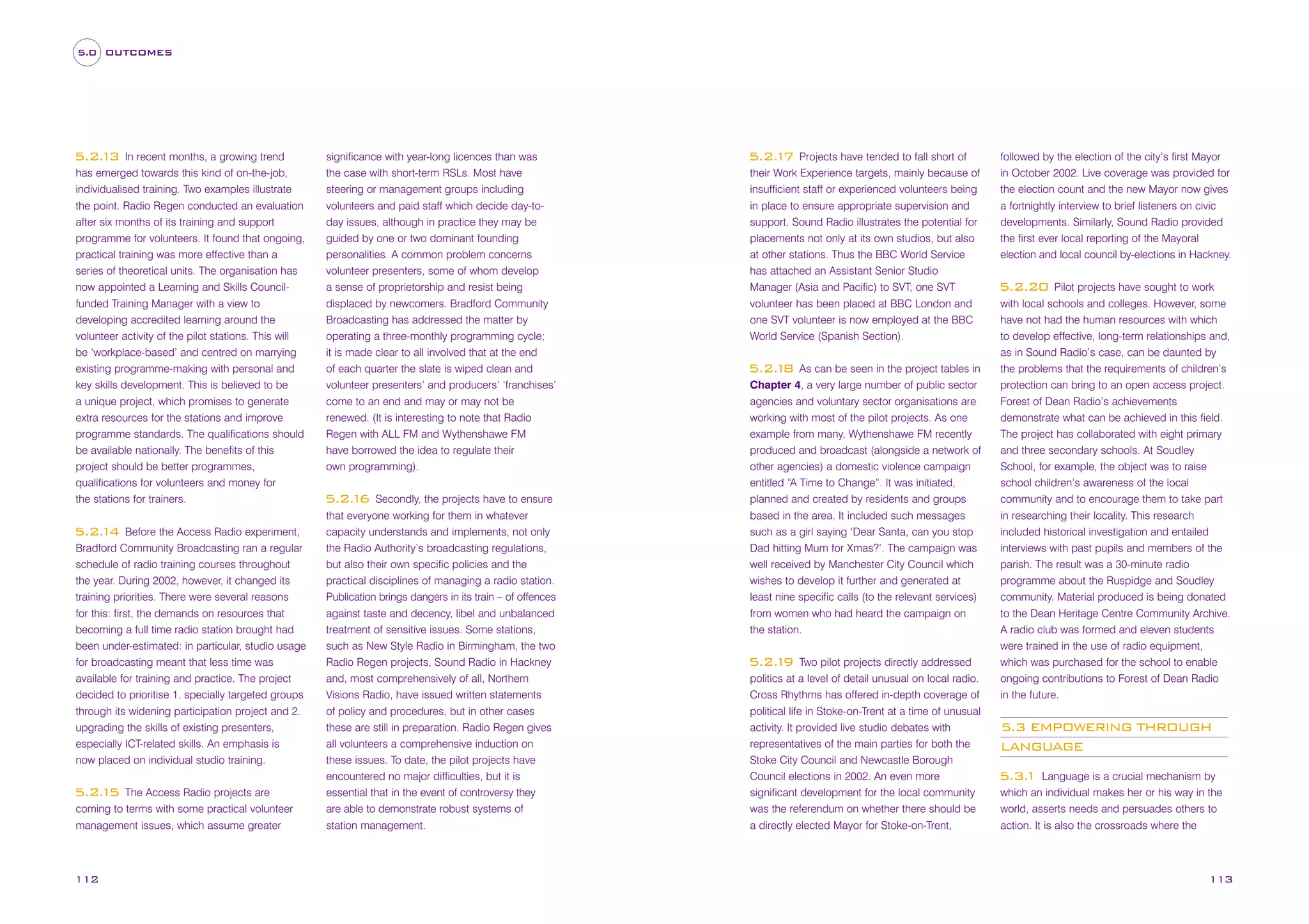 5.0 OUTCOMES

In recent months, a growing trend
has emerged towards this kind of on-the-job,
individualised training. Two examples illustrate
the point. Radio Regen conducted an evaluation
after six months of its training and support
programme for volunteers. It found that ongoing,
practical training was more effective than a
series of theoretical units. The organisation has
now appointed a Learning and Skills Councilfunded Training Manager with a view to
developing accredited learning around the
volunteer activity of the pilot stations. This will
be ‘workplace-based’ and centred on marrying
existing programme-making with personal and
key skills development. This is believed to be
a unique project, which promises to generate
extra resources for the stations and improve
programme standards. The qualifications should
be available nationally. The benefits of this
project should be better programmes,
qualifications for volunteers and money for
the stations for trainers.

5.2. 3
1

Before the Access Radio experiment,
Bradford Community Broadcasting ran a regular
schedule of radio training courses throughout
the year. During 2002, however, it changed its
training priorities. There were several reasons
for this: first, the demands on resources that
becoming a full time radio station brought had
been under-estimated: in particular, studio usage
for broadcasting meant that less time was
available for training and practice. The project
decided to prioritise 1. specially targeted groups
through its widening participation project and 2.
upgrading the skills of existing presenters,
especially ICT-related skills. An emphasis is
now placed on individual studio training.

5.2. 4
1

The Access Radio projects are
coming to terms with some practical volunteer
management issues, which assume greater

5.2. 5
1

112

significance with year-long licences than was
the case with short-term RSLs. Most have
steering or management groups including
volunteers and paid staff which decide day-today issues, although in practice they may be
guided by one or two dominant founding
personalities. A common problem concerns
volunteer presenters, some of whom develop
a sense of proprietorship and resist being
displaced by newcomers. Bradford Community
Broadcasting has addressed the matter by
operating a three-monthly programming cycle;
it is made clear to all involved that at the end
of each quarter the slate is wiped clean and
volunteer presenters’ and producers’ ‘franchises’
come to an end and may or may not be
renewed. (It is interesting to note that Radio
Regen with ALL FM and Wythenshawe FM
have borrowed the idea to regulate their
own programming).
Secondly, the projects have to ensure
that everyone working for them in whatever
capacity understands and implements, not only
the Radio Authority’s broadcasting regulations,
but also their own specific policies and the
practical disciplines of managing a radio station.
Publication brings dangers in its train – of offences
against taste and decency, libel and unbalanced
treatment of sensitive issues. Some stations,
such as New Style Radio in Birmingham, the two
Radio Regen projects, Sound Radio in Hackney
and, most comprehensively of all, Northern
Visions Radio, have issued written statements
of policy and procedures, but in other cases
these are still in preparation. Radio Regen gives
all volunteers a comprehensive induction on
these issues. To date, the pilot projects have
encountered no major difficulties, but it is
essential that in the event of controversy they
are able to demonstrate robust systems of
station management.

5.2. 6
1

Projects have tended to fall short of
their Work Experience targets, mainly because of
insufficient staff or experienced volunteers being
in place to ensure appropriate supervision and
support. Sound Radio illustrates the potential for
placements not only at its own studios, but also
at other stations. Thus the BBC World Service
has attached an Assistant Senior Studio
Manager (Asia and Pacific) to SVT; one SVT
volunteer has been placed at BBC London and
one SVT volunteer is now employed at the BBC
World Service (Spanish Section).

5.2. 7
1

As can be seen in the project tables in
Chapter 4, a very large number of public sector
agencies and voluntary sector organisations are
working with most of the pilot projects. As one
example from many, Wythenshawe FM recently
produced and broadcast (alongside a network of
other agencies) a domestic violence campaign
entitled “A Time to Change”. It was initiated,
planned and created by residents and groups
based in the area. It included such messages
such as a girl saying ‘Dear Santa, can you stop
Dad hitting Mum for Xmas?’. The campaign was
well received by Manchester City Council which
wishes to develop it further and generated at
least nine specific calls (to the relevant services)
from women who had heard the campaign on
the station.

5.2. 8
1

Two pilot projects directly addressed
politics at a level of detail unusual on local radio.
Cross Rhythms has offered in-depth coverage of
political life in Stoke-on-Trent at a time of unusual
activity. It provided live studio debates with
representatives of the main parties for both the
Stoke City Council and Newcastle Borough
Council elections in 2002. An even more
significant development for the local community
was the referendum on whether there should be
a directly elected Mayor for Stoke-on-Trent,

5.2. 9
1

followed by the election of the city’s first Mayor
in October 2002. Live coverage was provided for
the election count and the new Mayor now gives
a fortnightly interview to brief listeners on civic
developments. Similarly, Sound Radio provided
the first ever local reporting of the Mayoral
election and local council by-elections in Hackney.
Pilot projects have sought to work
with local schools and colleges. However, some
have not had the human resources with which
to develop effective, long-term relationships and,
as in Sound Radio’s case, can be daunted by
the problems that the requirements of children’s
protection can bring to an open access project.
Forest of Dean Radio’s achievements
demonstrate what can be achieved in this field.
The project has collaborated with eight primary
and three secondary schools. At Soudley
School, for example, the object was to raise
school children’s awareness of the local
community and to encourage them to take part
in researching their locality. This research
included historical investigation and entailed
interviews with past pupils and members of the
parish. The result was a 30-minute radio
programme about the Ruspidge and Soudley
community. Material produced is being donated
to the Dean Heritage Centre Community Archive.
A radio club was formed and eleven students
were trained in the use of radio equipment,
which was purchased for the school to enable
ongoing contributions to Forest of Dean Radio
in the future.

5.2.20

5.3 EMPOWERING THROUGH
LANGUAGE
Language is a crucial mechanism by
which an individual makes her or his way in the
world, asserts needs and persuades others to
action. It is also the crossroads where the

5.3.
1

113

 