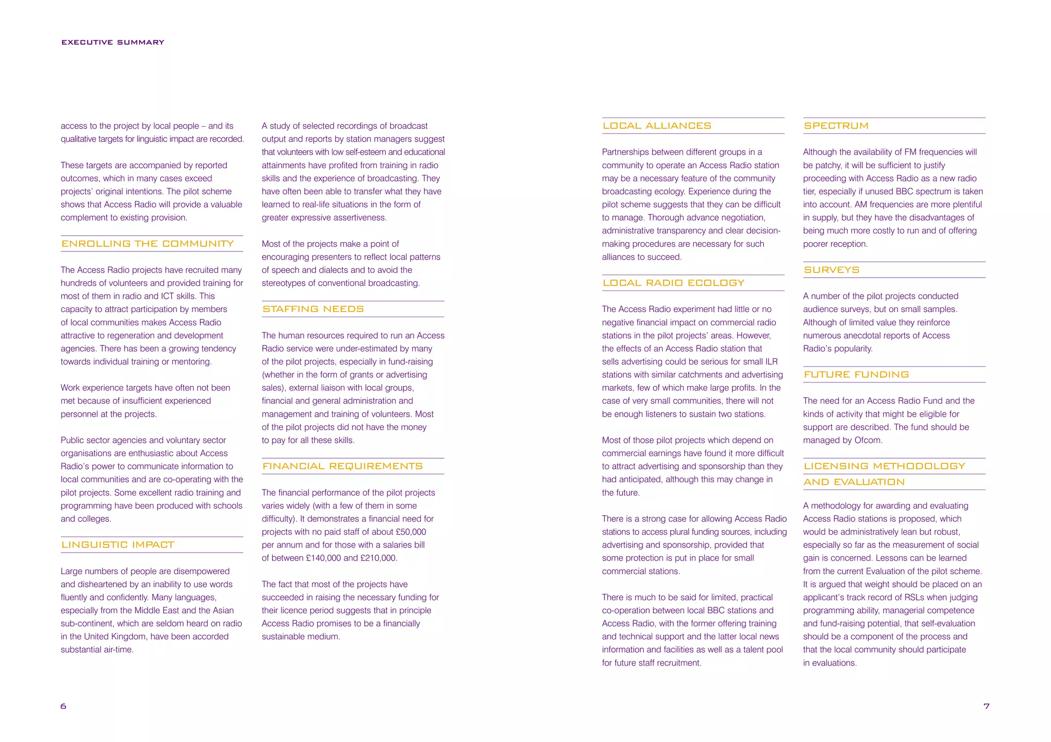 EXECUTIVE SUMMARY

access to the project by local people – and its
qualitative targets for linguistic impact are recorded.
These targets are accompanied by reported
outcomes, which in many cases exceed
projects’ original intentions. The pilot scheme
shows that Access Radio will provide a valuable
complement to existing provision.

ENROLLING THE COMMUNITY
The Access Radio projects have recruited many
hundreds of volunteers and provided training for
most of them in radio and ICT skills. This
capacity to attract participation by members
of local communities makes Access Radio
attractive to regeneration and development
agencies. There has been a growing tendency
towards individual training or mentoring.
Work experience targets have often not been
met because of insufficient experienced
personnel at the projects.
Public sector agencies and voluntary sector
organisations are enthusiastic about Access
Radio’s power to communicate information to
local communities and are co-operating with the
pilot projects. Some excellent radio training and
programming have been produced with schools
and colleges.

LINGUISTIC IMPACT
Large numbers of people are disempowered
and disheartened by an inability to use words
fluently and confidently. Many languages,
especially from the Middle East and the Asian
sub-continent, which are seldom heard on radio
in the United Kingdom, have been accorded
substantial air-time.

6

A study of selected recordings of broadcast
output and reports by station managers suggest
that volunteers with low self-esteem and educational
attainments have profited from training in radio
skills and the experience of broadcasting. They
have often been able to transfer what they have
learned to real-life situations in the form of
greater expressive assertiveness.
Most of the projects make a point of
encouraging presenters to reflect local patterns
of speech and dialects and to avoid the
stereotypes of conventional broadcasting.

STAFFING NEEDS
The human resources required to run an Access
Radio service were under-estimated by many
of the pilot projects, especially in fund-raising
(whether in the form of grants or advertising
sales), external liaison with local groups,
financial and general administration and
management and training of volunteers. Most
of the pilot projects did not have the money
to pay for all these skills.

FINANCIAL REQUIREMENTS
The financial performance of the pilot projects
varies widely (with a few of them in some
difficulty). It demonstrates a financial need for
projects with no paid staff of about £50,000
per annum and for those with a salaries bill
of between £140,000 and £210,000.
The fact that most of the projects have
succeeded in raising the necessary funding for
their licence period suggests that in principle
Access Radio promises to be a financially
sustainable medium.

LOCAL ALLIANCES

SPECTRUM

Partnerships between different groups in a
community to operate an Access Radio station
may be a necessary feature of the community
broadcasting ecology. Experience during the
pilot scheme suggests that they can be difficult
to manage. Thorough advance negotiation,
administrative transparency and clear decisionmaking procedures are necessary for such
alliances to succeed.

Although the availability of FM frequencies will
be patchy, it will be sufficient to justify
proceeding with Access Radio as a new radio
tier, especially if unused BBC spectrum is taken
into account. AM frequencies are more plentiful
in supply, but they have the disadvantages of
being much more costly to run and of offering
poorer reception.

SURVEYS
LOCAL RADIO ECOLOGY
The Access Radio experiment had little or no
negative financial impact on commercial radio
stations in the pilot projects’ areas. However,
the effects of an Access Radio station that
sells advertising could be serious for small ILR
stations with similar catchments and advertising
markets, few of which make large profits. In the
case of very small communities, there will not
be enough listeners to sustain two stations.
Most of those pilot projects which depend on
commercial earnings have found it more difficult
to attract advertising and sponsorship than they
had anticipated, although this may change in
the future.
There is a strong case for allowing Access Radio
stations to access plural funding sources, including
advertising and sponsorship, provided that
some protection is put in place for small
commercial stations.
There is much to be said for limited, practical
co-operation between local BBC stations and
Access Radio, with the former offering training
and technical support and the latter local news
information and facilities as well as a talent pool
for future staff recruitment.

A number of the pilot projects conducted
audience surveys, but on small samples.
Although of limited value they reinforce
numerous anecdotal reports of Access
Radio’s popularity.

FUTURE FUNDING
The need for an Access Radio Fund and the
kinds of activity that might be eligible for
support are described. The fund should be
managed by Ofcom.

LICENSING METHODOLOGY
AND EVALUATION
A methodology for awarding and evaluating
Access Radio stations is proposed, which
would be administratively lean but robust,
especially so far as the measurement of social
gain is concerned. Lessons can be learned
from the current Evaluation of the pilot scheme.
It is argued that weight should be placed on an
applicant’s track record of RSLs when judging
programming ability, managerial competence
and fund-raising potential, that self-evaluation
should be a component of the process and
that the local community should participate
in evaluations.

7

 