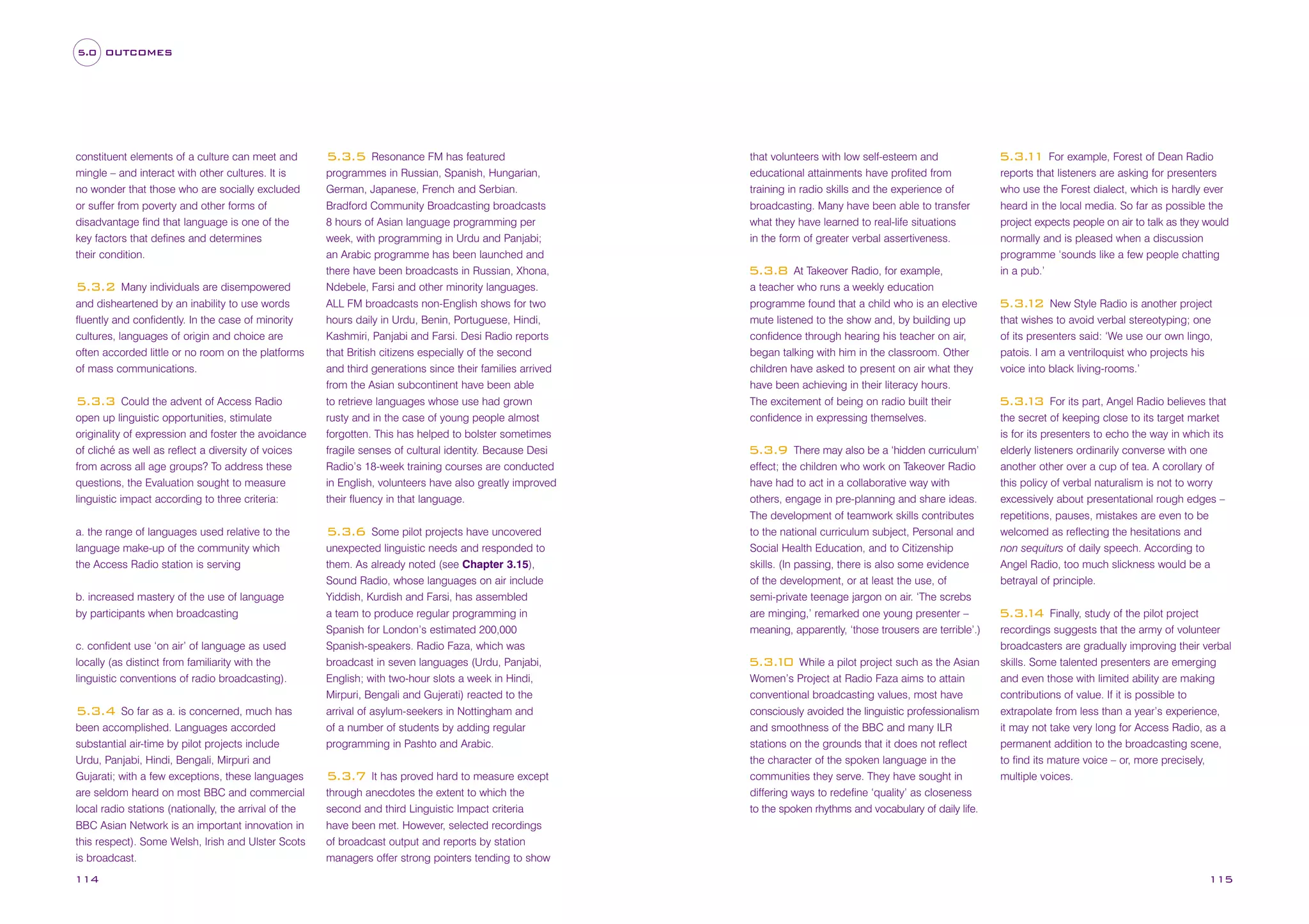 5.0 OUTCOMES

constituent elements of a culture can meet and
mingle – and interact with other cultures. It is
no wonder that those who are socially excluded
or suffer from poverty and other forms of
disadvantage find that language is one of the
key factors that defines and determines
their condition.
Many individuals are disempowered
and disheartened by an inability to use words
fluently and confidently. In the case of minority
cultures, languages of origin and choice are
often accorded little or no room on the platforms
of mass communications.

5.3.2

5.3.3 Could the advent of Access Radio
open up linguistic opportunities, stimulate
originality of expression and foster the avoidance
of cliché as well as reflect a diversity of voices
from across all age groups? To address these
questions, the Evaluation sought to measure
linguistic impact according to three criteria:
a. the range of languages used relative to the
language make-up of the community which
the Access Radio station is serving
b. increased mastery of the use of language
by participants when broadcasting
c. confident use ‘on air’ of language as used
locally (as distinct from familiarity with the
linguistic conventions of radio broadcasting).

5.3.4 So far as a. is concerned, much has
been accomplished. Languages accorded
substantial air-time by pilot projects include
Urdu, Panjabi, Hindi, Bengali, Mirpuri and
Gujarati; with a few exceptions, these languages
are seldom heard on most BBC and commercial
local radio stations (nationally, the arrival of the
BBC Asian Network is an important innovation in
this respect). Some Welsh, Irish and Ulster Scots
is broadcast.
114

5.3.5 Resonance FM has featured
programmes in Russian, Spanish, Hungarian,
German, Japanese, French and Serbian.
Bradford Community Broadcasting broadcasts
8 hours of Asian language programming per
week, with programming in Urdu and Panjabi;
an Arabic programme has been launched and
there have been broadcasts in Russian, Xhona,
Ndebele, Farsi and other minority languages.
ALL FM broadcasts non-English shows for two
hours daily in Urdu, Benin, Portuguese, Hindi,
Kashmiri, Panjabi and Farsi. Desi Radio reports
that British citizens especially of the second
and third generations since their families arrived
from the Asian subcontinent have been able
to retrieve languages whose use had grown
rusty and in the case of young people almost
forgotten. This has helped to bolster sometimes
fragile senses of cultural identity. Because Desi
Radio’s 18-week training courses are conducted
in English, volunteers have also greatly improved
their fluency in that language.
5.3.6 Some pilot projects have uncovered
unexpected linguistic needs and responded to
them. As already noted (see Chapter 3.15),
Sound Radio, whose languages on air include
Yiddish, Kurdish and Farsi, has assembled
a team to produce regular programming in
Spanish for London’s estimated 200,000
Spanish-speakers. Radio Faza, which was
broadcast in seven languages (Urdu, Panjabi,
English; with two-hour slots a week in Hindi,
Mirpuri, Bengali and Gujerati) reacted to the
arrival of asylum-seekers in Nottingham and
of a number of students by adding regular
programming in Pashto and Arabic.
5.3.7 It has proved hard to measure except
through anecdotes the extent to which the
second and third Linguistic Impact criteria
have been met. However, selected recordings
of broadcast output and reports by station
managers offer strong pointers tending to show

that volunteers with low self-esteem and
educational attainments have profited from
training in radio skills and the experience of
broadcasting. Many have been able to transfer
what they have learned to real-life situations
in the form of greater verbal assertiveness.
At Takeover Radio, for example,
a teacher who runs a weekly education
programme found that a child who is an elective
mute listened to the show and, by building up
confidence through hearing his teacher on air,
began talking with him in the classroom. Other
children have asked to present on air what they
have been achieving in their literacy hours.
The excitement of being on radio built their
confidence in expressing themselves.

5.3.8

There may also be a ‘hidden curriculum’
effect; the children who work on Takeover Radio
have had to act in a collaborative way with
others, engage in pre-planning and share ideas.
The development of teamwork skills contributes
to the national curriculum subject, Personal and
Social Health Education, and to Citizenship
skills. (In passing, there is also some evidence
of the development, or at least the use, of
semi-private teenage jargon on air. ‘The screbs
are minging,’ remarked one young presenter –
meaning, apparently, ‘those trousers are terrible’.)

5.3.9

While a pilot project such as the Asian
Women’s Project at Radio Faza aims to attain
conventional broadcasting values, most have
consciously avoided the linguistic professionalism
and smoothness of the BBC and many ILR
stations on the grounds that it does not reflect
the character of the spoken language in the
communities they serve. They have sought in
differing ways to redefine ‘quality’ as closeness
to the spoken rhythms and vocabulary of daily life.

5.3. 0
1

5.3. 1 For example, Forest of Dean Radio
1
reports that listeners are asking for presenters
who use the Forest dialect, which is hardly ever
heard in the local media. So far as possible the
project expects people on air to talk as they would
normally and is pleased when a discussion
programme ‘sounds like a few people chatting
in a pub.’
New Style Radio is another project
that wishes to avoid verbal stereotyping; one
of its presenters said: ‘We use our own lingo,
patois. I am a ventriloquist who projects his
voice into black living-rooms.’

5.3. 2
1

For its part, Angel Radio believes that
the secret of keeping close to its target market
is for its presenters to echo the way in which its
elderly listeners ordinarily converse with one
another other over a cup of tea. A corollary of
this policy of verbal naturalism is not to worry
excessively about presentational rough edges –
repetitions, pauses, mistakes are even to be
welcomed as reflecting the hesitations and
non sequiturs of daily speech. According to
Angel Radio, too much slickness would be a
betrayal of principle.

5.3. 3
1

Finally, study of the pilot project
recordings suggests that the army of volunteer
broadcasters are gradually improving their verbal
skills. Some talented presenters are emerging
and even those with limited ability are making
contributions of value. If it is possible to
extrapolate from less than a year’s experience,
it may not take very long for Access Radio, as a
permanent addition to the broadcasting scene,
to find its mature voice – or, more precisely,
multiple voices.

5.3. 4
1

115

 