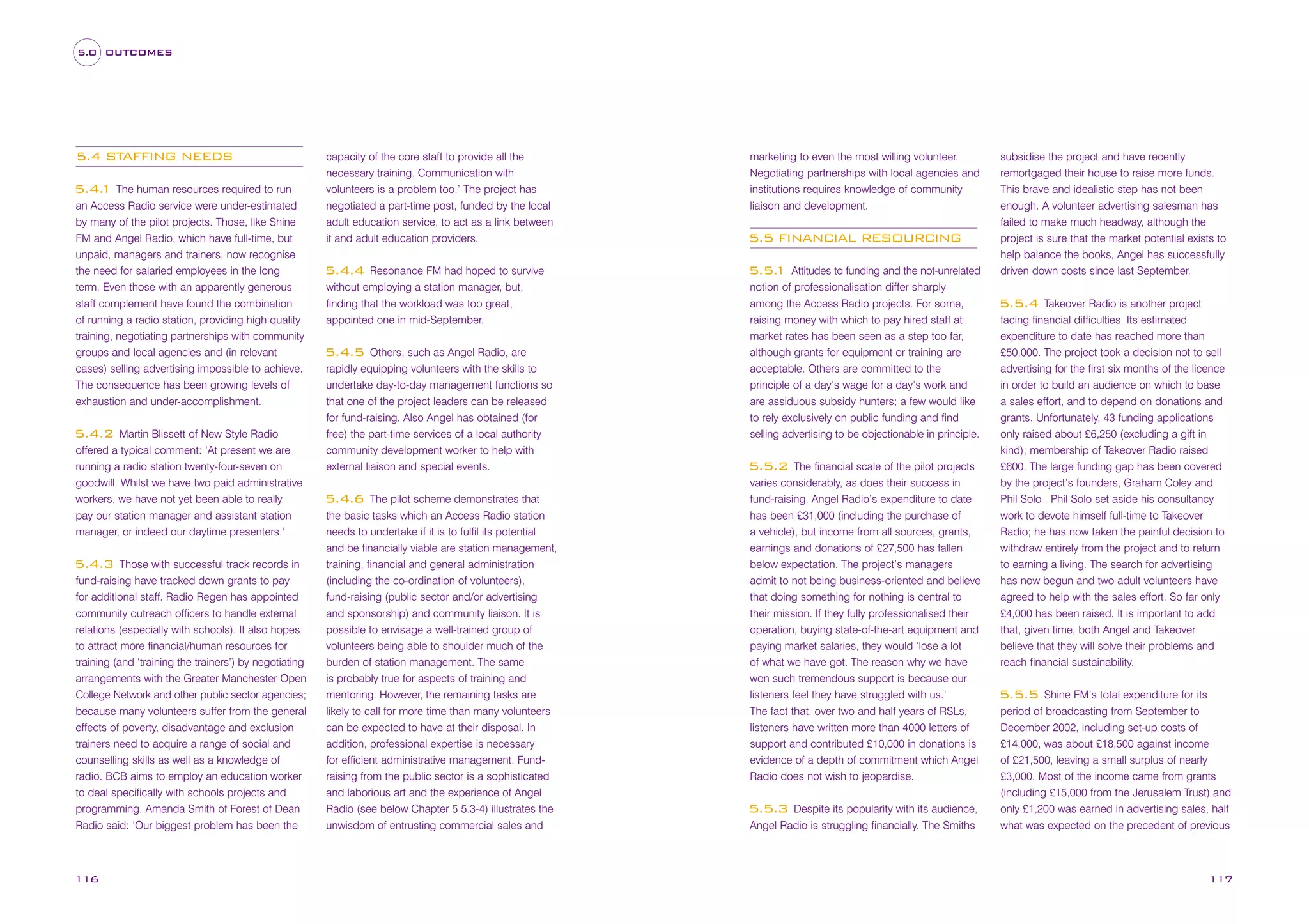 5.0 OUTCOMES

5.4 STAFFING NEEDS
5.4. The human resources required to run
1
an Access Radio service were under-estimated
by many of the pilot projects. Those, like Shine
FM and Angel Radio, which have full-time, but
unpaid, managers and trainers, now recognise
the need for salaried employees in the long
term. Even those with an apparently generous
staff complement have found the combination
of running a radio station, providing high quality
training, negotiating partnerships with community
groups and local agencies and (in relevant
cases) selling advertising impossible to achieve.
The consequence has been growing levels of
exhaustion and under-accomplishment.
Martin Blissett of New Style Radio
offered a typical comment: ‘At present we are
running a radio station twenty-four-seven on
goodwill. Whilst we have two paid administrative
workers, we have not yet been able to really
pay our station manager and assistant station
manager, or indeed our daytime presenters.’

5.4.2

Those with successful track records in
fund-raising have tracked down grants to pay
for additional staff. Radio Regen has appointed
community outreach officers to handle external
relations (especially with schools). It also hopes
to attract more financial/human resources for
training (and ‘training the trainers’) by negotiating
arrangements with the Greater Manchester Open
College Network and other public sector agencies;
because many volunteers suffer from the general
effects of poverty, disadvantage and exclusion
trainers need to acquire a range of social and
counselling skills as well as a knowledge of
radio. BCB aims to employ an education worker
to deal specifically with schools projects and
programming. Amanda Smith of Forest of Dean
Radio said: ‘Our biggest problem has been the

5.4.3

116

capacity of the core staff to provide all the
necessary training. Communication with
volunteers is a problem too.’ The project has
negotiated a part-time post, funded by the local
adult education service, to act as a link between
it and adult education providers.
Resonance FM had hoped to survive
without employing a station manager, but,
finding that the workload was too great,
appointed one in mid-September.

5.4.4

Others, such as Angel Radio, are
rapidly equipping volunteers with the skills to
undertake day-to-day management functions so
that one of the project leaders can be released
for fund-raising. Also Angel has obtained (for
free) the part-time services of a local authority
community development worker to help with
external liaison and special events.

5.4.5

The pilot scheme demonstrates that
the basic tasks which an Access Radio station
needs to undertake if it is to fulfil its potential
and be financially viable are station management,
training, financial and general administration
(including the co-ordination of volunteers),
fund-raising (public sector and/or advertising
and sponsorship) and community liaison. It is
possible to envisage a well-trained group of
volunteers being able to shoulder much of the
burden of station management. The same
is probably true for aspects of training and
mentoring. However, the remaining tasks are
likely to call for more time than many volunteers
can be expected to have at their disposal. In
addition, professional expertise is necessary
for efficient administrative management. Fundraising from the public sector is a sophisticated
and laborious art and the experience of Angel
Radio (see below Chapter 5 5.3-4) illustrates the
unwisdom of entrusting commercial sales and

5.4.6

marketing to even the most willing volunteer.
Negotiating partnerships with local agencies and
institutions requires knowledge of community
liaison and development.

5.5 FINANCIAL RESOURCING
Attitudes to funding and the not-unrelated
notion of professionalisation differ sharply
among the Access Radio projects. For some,
raising money with which to pay hired staff at
market rates has been seen as a step too far,
although grants for equipment or training are
acceptable. Others are committed to the
principle of a day’s wage for a day’s work and
are assiduous subsidy hunters; a few would like
to rely exclusively on public funding and find
selling advertising to be objectionable in principle.

5.5.
1

The financial scale of the pilot projects
varies considerably, as does their success in
fund-raising. Angel Radio’s expenditure to date
has been £31,000 (including the purchase of
a vehicle), but income from all sources, grants,
earnings and donations of £27,500 has fallen
below expectation. The project’s managers
admit to not being business-oriented and believe
that doing something for nothing is central to
their mission. If they fully professionalised their
operation, buying state-of-the-art equipment and
paying market salaries, they would ‘lose a lot
of what we have got. The reason why we have
won such tremendous support is because our
listeners feel they have struggled with us.’
The fact that, over two and half years of RSLs,
listeners have written more than 4000 letters of
support and contributed £10,000 in donations is
evidence of a depth of commitment which Angel
Radio does not wish to jeopardise.

5.5.2

Despite its popularity with its audience,
Angel Radio is struggling financially. The Smiths

5.5.3

subsidise the project and have recently
remortgaged their house to raise more funds.
This brave and idealistic step has not been
enough. A volunteer advertising salesman has
failed to make much headway, although the
project is sure that the market potential exists to
help balance the books, Angel has successfully
driven down costs since last September.
Takeover Radio is another project
facing financial difficulties. Its estimated
expenditure to date has reached more than
£50,000. The project took a decision not to sell
advertising for the first six months of the licence
in order to build an audience on which to base
a sales effort, and to depend on donations and
grants. Unfortunately, 43 funding applications
only raised about £6,250 (excluding a gift in
kind); membership of Takeover Radio raised
£600. The large funding gap has been covered
by the project’s founders, Graham Coley and
Phil Solo . Phil Solo set aside his consultancy
work to devote himself full-time to Takeover
Radio; he has now taken the painful decision to
withdraw entirely from the project and to return
to earning a living. The search for advertising
has now begun and two adult volunteers have
agreed to help with the sales effort. So far only
£4,000 has been raised. It is important to add
that, given time, both Angel and Takeover
believe that they will solve their problems and
reach financial sustainability.

5.5.4

Shine FM’s total expenditure for its
period of broadcasting from September to
December 2002, including set-up costs of
£14,000, was about £18,500 against income
of £21,500, leaving a small surplus of nearly
£3,000. Most of the income came from grants
(including £15,000 from the Jerusalem Trust) and
only £1,200 was earned in advertising sales, half
what was expected on the precedent of previous

5.5.5

117

 