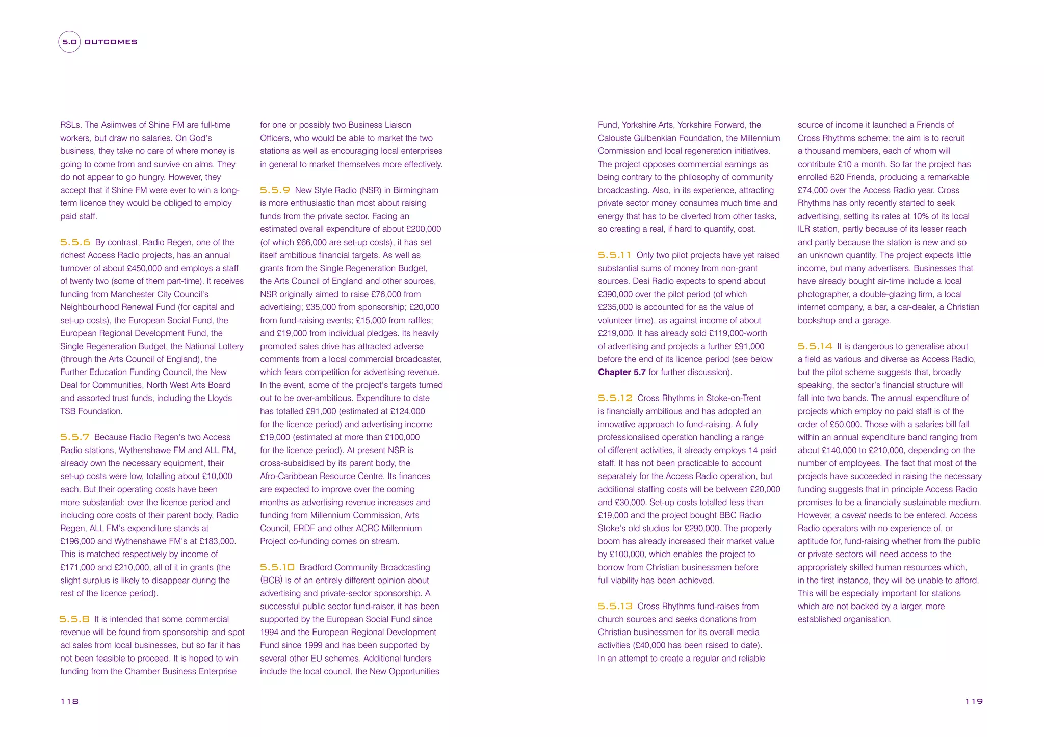 5.0 OUTCOMES

RSLs. The Asiimwes of Shine FM are full-time
workers, but draw no salaries. On God’s
business, they take no care of where money is
going to come from and survive on alms. They
do not appear to go hungry. However, they
accept that if Shine FM were ever to win a longterm licence they would be obliged to employ
paid staff.
By contrast, Radio Regen, one of the
richest Access Radio projects, has an annual
turnover of about £450,000 and employs a staff
of twenty two (some of them part-time). It receives
funding from Manchester City Council’s
Neighbourhood Renewal Fund (for capital and
set-up costs), the European Social Fund, the
European Regional Development Fund, the
Single Regeneration Budget, the National Lottery
(through the Arts Council of England), the
Further Education Funding Council, the New
Deal for Communities, North West Arts Board
and assorted trust funds, including the Lloyds
TSB Foundation.

5.5.6

Because Radio Regen’s two Access
Radio stations, Wythenshawe FM and ALL FM,
already own the necessary equipment, their
set-up costs were low, totalling about £10,000
each. But their operating costs have been
more substantial: over the licence period and
including core costs of their parent body, Radio
Regen, ALL FM’s expenditure stands at
£196,000 and Wythenshawe FM’s at £183,000.
This is matched respectively by income of
£171,000 and £210,000, all of it in grants (the
slight surplus is likely to disappear during the
rest of the licence period).

5.5.7

It is intended that some commercial
revenue will be found from sponsorship and spot
ad sales from local businesses, but so far it has
not been feasible to proceed. It is hoped to win
funding from the Chamber Business Enterprise

5.5.8

118

for one or possibly two Business Liaison
Officers, who would be able to market the two
stations as well as encouraging local enterprises
in general to market themselves more effectively.
New Style Radio (NSR) in Birmingham
is more enthusiastic than most about raising
funds from the private sector. Facing an
estimated overall expenditure of about £200,000
(of which £66,000 are set-up costs), it has set
itself ambitious financial targets. As well as
grants from the Single Regeneration Budget,
the Arts Council of England and other sources,
NSR originally aimed to raise £76,000 from
advertising; £35,000 from sponsorship; £20,000
from fund-raising events; £15,000 from raffles;
and £19,000 from individual pledges. Its heavily
promoted sales drive has attracted adverse
comments from a local commercial broadcaster,
which fears competition for advertising revenue.
In the event, some of the project’s targets turned
out to be over-ambitious. Expenditure to date
has totalled £91,000 (estimated at £124,000
for the licence period) and advertising income
£19,000 (estimated at more than £100,000
for the licence period). At present NSR is
cross-subsidised by its parent body, the
Afro-Caribbean Resource Centre. Its finances
are expected to improve over the coming
months as advertising revenue increases and
funding from Millennium Commission, Arts
Council, ERDF and other ACRC Millennium
Project co-funding comes on stream.

5.5.9

Bradford Community Broadcasting
(BCB) is of an entirely different opinion about
advertising and private-sector sponsorship. A
successful public sector fund-raiser, it has been
supported by the European Social Fund since
1994 and the European Regional Development
Fund since 1999 and has been supported by
several other EU schemes. Additional funders
include the local council, the New Opportunities

5.5. 0
1

Fund, Yorkshire Arts, Yorkshire Forward, the
Calouste Gulbenkian Foundation, the Millennium
Commission and local regeneration initiatives.
The project opposes commercial earnings as
being contrary to the philosophy of community
broadcasting. Also, in its experience, attracting
private sector money consumes much time and
energy that has to be diverted from other tasks,
so creating a real, if hard to quantify, cost.

5.5. 1 Only two pilot projects have yet raised
1
substantial sums of money from non-grant
sources. Desi Radio expects to spend about
£390,000 over the pilot period (of which
£235,000 is accounted for as the value of
volunteer time), as against income of about
£219,000. It has already sold £119,000-worth
of advertising and projects a further £91,000
before the end of its licence period (see below
Chapter 5.7 for further discussion).
Cross Rhythms in Stoke-on-Trent
is financially ambitious and has adopted an
innovative approach to fund-raising. A fully
professionalised operation handling a range
of different activities, it already employs 14 paid
staff. It has not been practicable to account
separately for the Access Radio operation, but
additional staffing costs will be between £20,000
and £30,000. Set-up costs totalled less than
£19,000 and the project bought BBC Radio
Stoke’s old studios for £290,000. The property
boom has already increased their market value
by £100,000, which enables the project to
borrow from Christian businessmen before
full viability has been achieved.

5.5. 2
1

Cross Rhythms fund-raises from
church sources and seeks donations from
Christian businessmen for its overall media
activities (£40,000 has been raised to date).
In an attempt to create a regular and reliable

5.5. 3
1

source of income it launched a Friends of
Cross Rhythms scheme: the aim is to recruit
a thousand members, each of whom will
contribute £10 a month. So far the project has
enrolled 620 Friends, producing a remarkable
£74,000 over the Access Radio year. Cross
Rhythms has only recently started to seek
advertising, setting its rates at 10% of its local
ILR station, partly because of its lesser reach
and partly because the station is new and so
an unknown quantity. The project expects little
income, but many advertisers. Businesses that
have already bought air-time include a local
photographer, a double-glazing firm, a local
internet company, a bar, a car-dealer, a Christian
bookshop and a garage.
It is dangerous to generalise about
a field as various and diverse as Access Radio,
but the pilot scheme suggests that, broadly
speaking, the sector’s financial structure will
fall into two bands. The annual expenditure of
projects which employ no paid staff is of the
order of £50,000. Those with a salaries bill fall
within an annual expenditure band ranging from
about £140,000 to £210,000, depending on the
number of employees. The fact that most of the
projects have succeeded in raising the necessary
funding suggests that in principle Access Radio
promises to be a financially sustainable medium.
However, a caveat needs to be entered. Access
Radio operators with no experience of, or
aptitude for, fund-raising whether from the public
or private sectors will need access to the
appropriately skilled human resources which,
in the first instance, they will be unable to afford.
This will be especially important for stations
which are not backed by a larger, more
established organisation.

5.5. 4
1

119

 