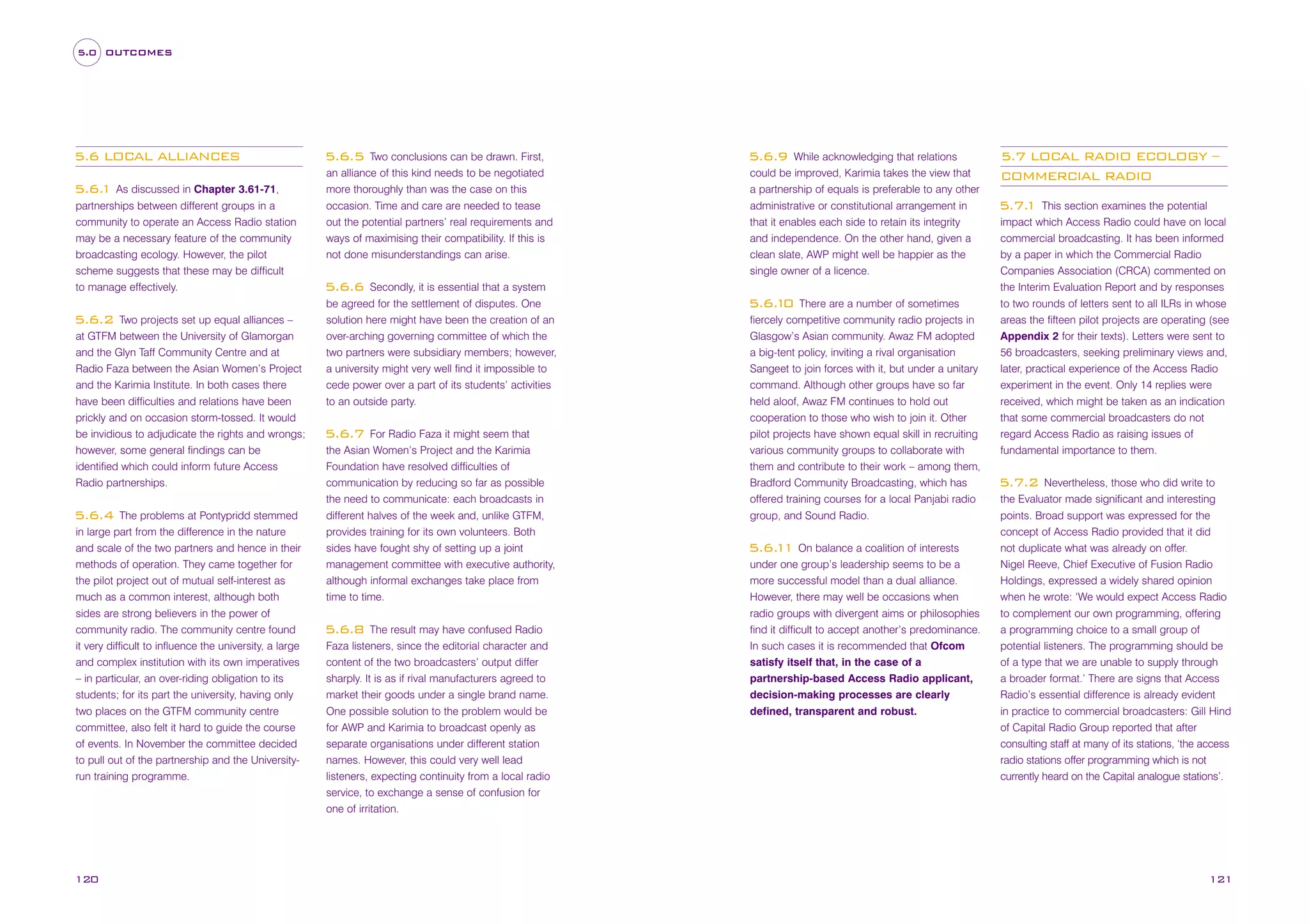 5.0 OUTCOMES

5.6 LOCAL ALLIANCES
5.6. As discussed in Chapter 3.61-71,
1
partnerships between different groups in a
community to operate an Access Radio station
may be a necessary feature of the community
broadcasting ecology. However, the pilot
scheme suggests that these may be difficult
to manage effectively.
Two projects set up equal alliances –
at GTFM between the University of Glamorgan
and the Glyn Taff Community Centre and at
Radio Faza between the Asian Women’s Project
and the Karimia Institute. In both cases there
have been difficulties and relations have been
prickly and on occasion storm-tossed. It would
be invidious to adjudicate the rights and wrongs;
however, some general findings can be
identified which could inform future Access
Radio partnerships.

5.6.2

The problems at Pontypridd stemmed
in large part from the difference in the nature
and scale of the two partners and hence in their
methods of operation. They came together for
the pilot project out of mutual self-interest as
much as a common interest, although both
sides are strong believers in the power of
community radio. The community centre found
it very difficult to influence the university, a large
and complex institution with its own imperatives
– in particular, an over-riding obligation to its
students; for its part the university, having only
two places on the GTFM community centre
committee, also felt it hard to guide the course
of events. In November the committee decided
to pull out of the partnership and the Universityrun training programme.

5.6.4

120

Two conclusions can be drawn. First,
an alliance of this kind needs to be negotiated
more thoroughly than was the case on this
occasion. Time and care are needed to tease
out the potential partners’ real requirements and
ways of maximising their compatibility. If this is
not done misunderstandings can arise.

5.6.5

Secondly, it is essential that a system
be agreed for the settlement of disputes. One
solution here might have been the creation of an
over-arching governing committee of which the
two partners were subsidiary members; however,
a university might very well find it impossible to
cede power over a part of its students’ activities
to an outside party.

While acknowledging that relations
could be improved, Karimia takes the view that
a partnership of equals is preferable to any other
administrative or constitutional arrangement in
that it enables each side to retain its integrity
and independence. On the other hand, given a
clean slate, AWP might well be happier as the
single owner of a licence.

5.6.9

5.6.6

For Radio Faza it might seem that
the Asian Women’s Project and the Karimia
Foundation have resolved difficulties of
communication by reducing so far as possible
the need to communicate: each broadcasts in
different halves of the week and, unlike GTFM,
provides training for its own volunteers. Both
sides have fought shy of setting up a joint
management committee with executive authority,
although informal exchanges take place from
time to time.

5.6.7

The result may have confused Radio
Faza listeners, since the editorial character and
content of the two broadcasters’ output differ
sharply. It is as if rival manufacturers agreed to
market their goods under a single brand name.
One possible solution to the problem would be
for AWP and Karimia to broadcast openly as
separate organisations under different station
names. However, this could very well lead
listeners, expecting continuity from a local radio
service, to exchange a sense of confusion for
one of irritation.

5.6.8

There are a number of sometimes
fiercely competitive community radio projects in
Glasgow’s Asian community. Awaz FM adopted
a big-tent policy, inviting a rival organisation
Sangeet to join forces with it, but under a unitary
command. Although other groups have so far
held aloof, Awaz FM continues to hold out
cooperation to those who wish to join it. Other
pilot projects have shown equal skill in recruiting
various community groups to collaborate with
them and contribute to their work – among them,
Bradford Community Broadcasting, which has
offered training courses for a local Panjabi radio
group, and Sound Radio.

5.6. 0
1

5.6. 1 On balance a coalition of interests
1
under one group’s leadership seems to be a
more successful model than a dual alliance.
However, there may well be occasions when
radio groups with divergent aims or philosophies
find it difficult to accept another’s predominance.
In such cases it is recommended that Ofcom
satisfy itself that, in the case of a
partnership-based Access Radio applicant,
decision-making processes are clearly
defined, transparent and robust.

5.7 LOCAL RADIO ECOLOGY –
COMMERCIAL RADIO
This section examines the potential
impact which Access Radio could have on local
commercial broadcasting. It has been informed
by a paper in which the Commercial Radio
Companies Association (CRCA) commented on
the Interim Evaluation Report and by responses
to two rounds of letters sent to all ILRs in whose
areas the fifteen pilot projects are operating (see
Appendix 2 for their texts). Letters were sent to
56 broadcasters, seeking preliminary views and,
later, practical experience of the Access Radio
experiment in the event. Only 14 replies were
received, which might be taken as an indication
that some commercial broadcasters do not
regard Access Radio as raising issues of
fundamental importance to them.

5.7.
1

Nevertheless, those who did write to
the Evaluator made significant and interesting
points. Broad support was expressed for the
concept of Access Radio provided that it did
not duplicate what was already on offer.
Nigel Reeve, Chief Executive of Fusion Radio
Holdings, expressed a widely shared opinion
when he wrote: ‘We would expect Access Radio
to complement our own programming, offering
a programming choice to a small group of
potential listeners. The programming should be
of a type that we are unable to supply through
a broader format.’ There are signs that Access
Radio’s essential difference is already evident
in practice to commercial broadcasters: Gill Hind
of Capital Radio Group reported that after
consulting staff at many of its stations, ‘the access
radio stations offer programming which is not
currently heard on the Capital analogue stations’.

5.7.2

121

 