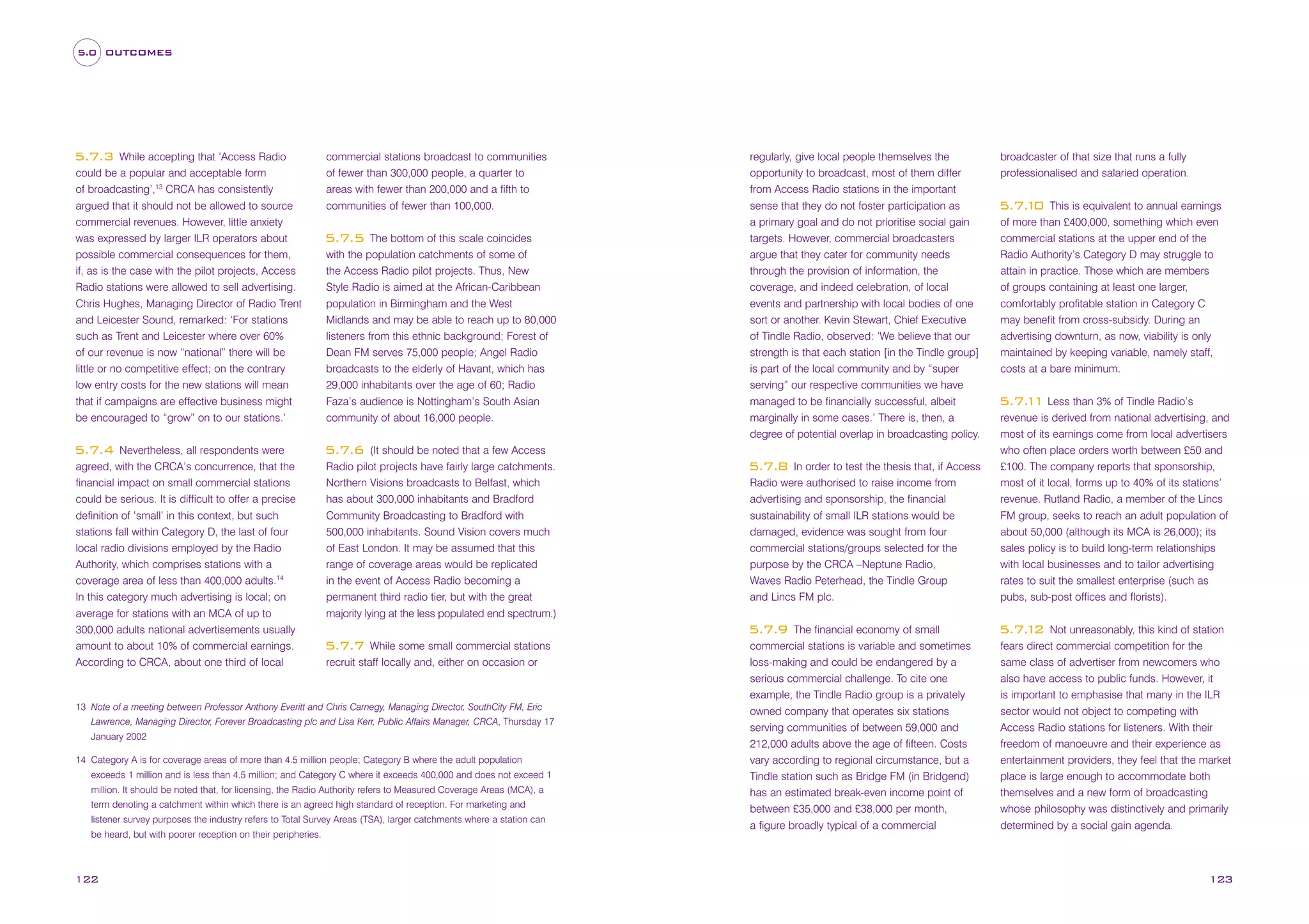 5.0 OUTCOMES

While accepting that ‘Access Radio
could be a popular and acceptable form
of broadcasting’,13 CRCA has consistently
argued that it should not be allowed to source
commercial revenues. However, little anxiety
was expressed by larger ILR operators about
possible commercial consequences for them,
if, as is the case with the pilot projects, Access
Radio stations were allowed to sell advertising.
Chris Hughes, Managing Director of Radio Trent
and Leicester Sound, remarked: ‘For stations
such as Trent and Leicester where over 60%
of our revenue is now “national” there will be
little or no competitive effect; on the contrary
low entry costs for the new stations will mean
that if campaigns are effective business might
be encouraged to “grow” on to our stations.’

5.7.3

Nevertheless, all respondents were
agreed, with the CRCA’s concurrence, that the
financial impact on small commercial stations
could be serious. It is difficult to offer a precise
definition of ‘small’ in this context, but such
stations fall within Category D, the last of four
local radio divisions employed by the Radio
Authority, which comprises stations with a
coverage area of less than 400,000 adults.14
In this category much advertising is local; on
average for stations with an MCA of up to
300,000 adults national advertisements usually
amount to about 10% of commercial earnings.
According to CRCA, about one third of local

5.7.4

commercial stations broadcast to communities
of fewer than 300,000 people, a quarter to
areas with fewer than 200,000 and a fifth to
communities of fewer than 100,000.
The bottom of this scale coincides
with the population catchments of some of
the Access Radio pilot projects. Thus, New
Style Radio is aimed at the African-Caribbean
population in Birmingham and the West
Midlands and may be able to reach up to 80,000
listeners from this ethnic background; Forest of
Dean FM serves 75,000 people; Angel Radio
broadcasts to the elderly of Havant, which has
29,000 inhabitants over the age of 60; Radio
Faza’s audience is Nottingham’s South Asian
community of about 16,000 people.

5.7.5

(It should be noted that a few Access
Radio pilot projects have fairly large catchments.
Northern Visions broadcasts to Belfast, which
has about 300,000 inhabitants and Bradford
Community Broadcasting to Bradford with
500,000 inhabitants. Sound Vision covers much
of East London. It may be assumed that this
range of coverage areas would be replicated
in the event of Access Radio becoming a
permanent third radio tier, but with the great
majority lying at the less populated end spectrum.)

5.7.6

Lawrence, Managing Director, Forever Broadcasting plc and Lisa Kerr, Public Affairs Manager, CRCA, Thursday 17
January 2002
14 Category A is for coverage areas of more than 4.5 million people; Category B where the adult population
exceeds 1 million and is less than 4.5 million; and Category C where it exceeds 400,000 and does not exceed 1
million. It should be noted that, for licensing, the Radio Authority refers to Measured Coverage Areas (MCA), a
term denoting a catchment within which there is an agreed high standard of reception. For marketing and
listener survey purposes the industry refers to Total Survey Areas (TSA), larger catchments where a station can

122

In order to test the thesis that, if Access
Radio were authorised to raise income from
advertising and sponsorship, the financial
sustainability of small ILR stations would be
damaged, evidence was sought from four
commercial stations/groups selected for the
purpose by the CRCA –Neptune Radio,
Waves Radio Peterhead, the Tindle Group
and Lincs FM plc.

5.7.8

The financial economy of small
commercial stations is variable and sometimes
loss-making and could be endangered by a
serious commercial challenge. To cite one
example, the Tindle Radio group is a privately
owned company that operates six stations
serving communities of between 59,000 and
212,000 adults above the age of fifteen. Costs
vary according to regional circumstance, but a
Tindle station such as Bridge FM (in Bridgend)
has an estimated break-even income point of
between £35,000 and £38,000 per month,
a figure broadly typical of a commercial

5.7.9
While some small commercial stations
recruit staff locally and, either on occasion or

5.7.7

13 Note of a meeting between Professor Anthony Everitt and Chris Carnegy, Managing Director, SouthCity FM, Eric

be heard, but with poorer reception on their peripheries.

regularly, give local people themselves the
opportunity to broadcast, most of them differ
from Access Radio stations in the important
sense that they do not foster participation as
a primary goal and do not prioritise social gain
targets. However, commercial broadcasters
argue that they cater for community needs
through the provision of information, the
coverage, and indeed celebration, of local
events and partnership with local bodies of one
sort or another. Kevin Stewart, Chief Executive
of Tindle Radio, observed: ‘We believe that our
strength is that each station [in the Tindle group]
is part of the local community and by “super
serving” our respective communities we have
managed to be financially successful, albeit
marginally in some cases.’ There is, then, a
degree of potential overlap in broadcasting policy.

broadcaster of that size that runs a fully
professionalised and salaried operation.
This is equivalent to annual earnings
of more than £400,000, something which even
commercial stations at the upper end of the
Radio Authority’s Category D may struggle to
attain in practice. Those which are members
of groups containing at least one larger,
comfortably profitable station in Category C
may benefit from cross-subsidy. During an
advertising downturn, as now, viability is only
maintained by keeping variable, namely staff,
costs at a bare minimum.

5.7. 0
1

5.7. 1 Less than 3% of Tindle Radio’s
1
revenue is derived from national advertising, and
most of its earnings come from local advertisers
who often place orders worth between £50 and
£100. The company reports that sponsorship,
most of it local, forms up to 40% of its stations’
revenue. Rutland Radio, a member of the Lincs
FM group, seeks to reach an adult population of
about 50,000 (although its MCA is 26,000); its
sales policy is to build long-term relationships
with local businesses and to tailor advertising
rates to suit the smallest enterprise (such as
pubs, sub-post offices and florists).
Not unreasonably, this kind of station
fears direct commercial competition for the
same class of advertiser from newcomers who
also have access to public funds. However, it
is important to emphasise that many in the ILR
sector would not object to competing with
Access Radio stations for listeners. With their
freedom of manoeuvre and their experience as
entertainment providers, they feel that the market
place is large enough to accommodate both
themselves and a new form of broadcasting
whose philosophy was distinctively and primarily
determined by a social gain agenda.

5.7. 2
1

123

 