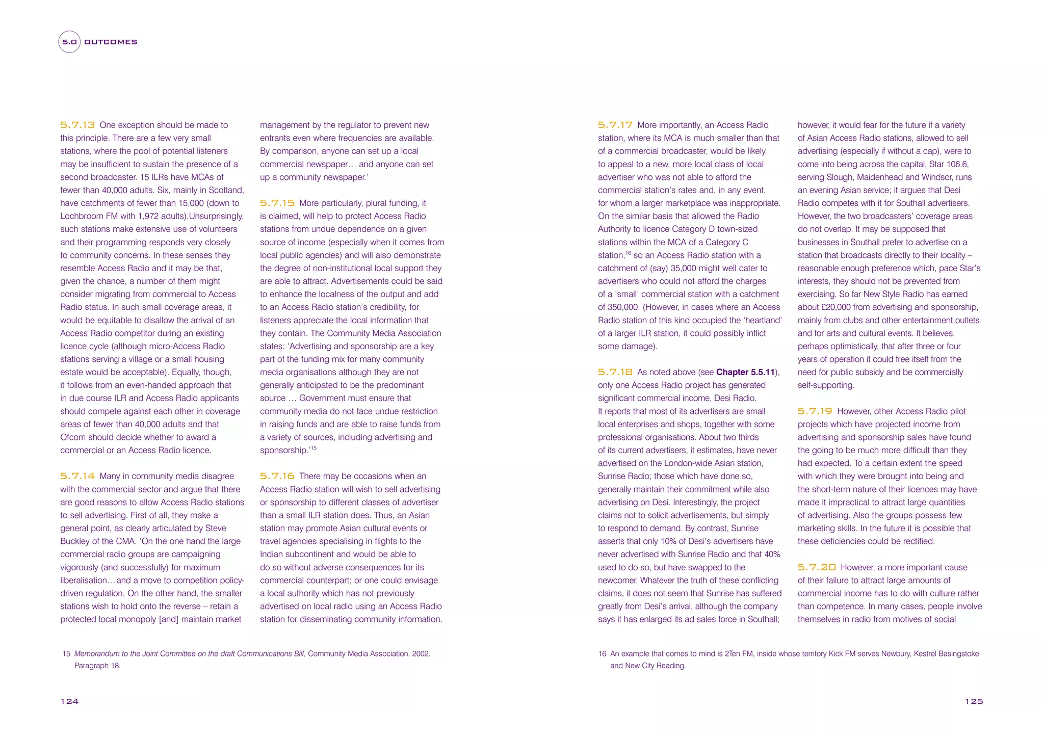 5.0 OUTCOMES

One exception should be made to
this principle. There are a few very small
stations, where the pool of potential listeners
may be insufficient to sustain the presence of a
second broadcaster. 15 ILRs have MCAs of
fewer than 40,000 adults. Six, mainly in Scotland,
have catchments of fewer than 15,000 (down to
Lochbroom FM with 1,972 adults).Unsurprisingly,
such stations make extensive use of volunteers
and their programming responds very closely
to community concerns. In these senses they
resemble Access Radio and it may be that,
given the chance, a number of them might
consider migrating from commercial to Access
Radio status. In such small coverage areas, it
would be equitable to disallow the arrival of an
Access Radio competitor during an existing
licence cycle (although micro-Access Radio
stations serving a village or a small housing
estate would be acceptable). Equally, though,
it follows from an even-handed approach that
in due course ILR and Access Radio applicants
should compete against each other in coverage
areas of fewer than 40,000 adults and that
Ofcom should decide whether to award a
commercial or an Access Radio licence.

5.7. 3
1

Many in community media disagree
with the commercial sector and argue that there
are good reasons to allow Access Radio stations
to sell advertising. First of all, they make a
general point, as clearly articulated by Steve
Buckley of the CMA. ‘On the one hand the large
commercial radio groups are campaigning
vigorously (and successfully) for maximum
liberalisation… and a move to competition policydriven regulation. On the other hand, the smaller
stations wish to hold onto the reverse – retain a
protected local monopoly [and] maintain market

5.7. 4
1

management by the regulator to prevent new
entrants even where frequencies are available.
By comparison, anyone can set up a local
commercial newspaper… and anyone can set
up a community newspaper.’
More particularly, plural funding, it
is claimed, will help to protect Access Radio
stations from undue dependence on a given
source of income (especially when it comes from
local public agencies) and will also demonstrate
the degree of non-institutional local support they
are able to attract. Advertisements could be said
to enhance the localness of the output and add
to an Access Radio station’s credibility, for
listeners appreciate the local information that
they contain. The Community Media Association
states: ‘Advertising and sponsorship are a key
part of the funding mix for many community
media organisations although they are not
generally anticipated to be the predominant
source … Government must ensure that
community media do not face undue restriction
in raising funds and are able to raise funds from
a variety of sources, including advertising and
sponsorship.’15

5.7. 5
1

There may be occasions when an
Access Radio station will wish to sell advertising
or sponsorship to different classes of advertiser
than a small ILR station does. Thus, an Asian
station may promote Asian cultural events or
travel agencies specialising in flights to the
Indian subcontinent and would be able to
do so without adverse consequences for its
commercial counterpart; or one could envisage
a local authority which has not previously
advertised on local radio using an Access Radio
station for disseminating community information.

5.7. 6
1

15 Memorandum to the Joint Committee on the draft Communications Bill, Community Media Association, 2002.
Paragraph 18.

124

More importantly, an Access Radio
station, where its MCA is much smaller than that
of a commercial broadcaster, would be likely
to appeal to a new, more local class of local
advertiser who was not able to afford the
commercial station’s rates and, in any event,
for whom a larger marketplace was inappropriate.
On the similar basis that allowed the Radio
Authority to licence Category D town-sized
stations within the MCA of a Category C
station,16 so an Access Radio station with a

5.7. 7
1

catchment of (say) 35,000 might well cater to
advertisers who could not afford the charges
of a ‘small’ commercial station with a catchment
of 350,000. (However, in cases where an Access
Radio station of this kind occupied the ‘heartland’
of a larger ILR station, it could possibly inflict
some damage).
As noted above (see Chapter 5.5.11),
only one Access Radio project has generated
significant commercial income, Desi Radio.
It reports that most of its advertisers are small
local enterprises and shops, together with some
professional organisations. About two thirds
of its current advertisers, it estimates, have never
advertised on the London-wide Asian station,
Sunrise Radio; those which have done so,
generally maintain their commitment while also
advertising on Desi. Interestingly, the project
claims not to solicit advertisements, but simply
to respond to demand. By contrast, Sunrise
asserts that only 10% of Desi’s advertisers have
never advertised with Sunrise Radio and that 40%
used to do so, but have swapped to the
newcomer. Whatever the truth of these conflicting
claims, it does not seem that Sunrise has suffered
greatly from Desi’s arrival, although the company
says it has enlarged its ad sales force in Southall;

5.7. 8
1

however, it would fear for the future if a variety
of Asian Access Radio stations, allowed to sell
advertising (especially if without a cap), were to
come into being across the capital. Star 106.6,
serving Slough, Maidenhead and Windsor, runs
an evening Asian service; it argues that Desi
Radio competes with it for Southall advertisers.
However, the two broadcasters’ coverage areas
do not overlap. It may be supposed that
businesses in Southall prefer to advertise on a
station that broadcasts directly to their locality –
reasonable enough preference which, pace Star’s
interests, they should not be prevented from
exercising. So far New Style Radio has earned
about £20,000 from advertising and sponsorship,
mainly from clubs and other entertainment outlets
and for arts and cultural events. It believes,
perhaps optimistically, that after three or four
years of operation it could free itself from the
need for public subsidy and be commercially
self-supporting.
However, other Access Radio pilot
projects which have projected income from
advertising and sponsorship sales have found
the going to be much more difficult than they
had expected. To a certain extent the speed
with which they were brought into being and
the short-term nature of their licences may have
made it impractical to attract large quantities
of advertising. Also the groups possess few
marketing skills. In the future it is possible that
these deficiencies could be rectified.

5.7. 9
1

However, a more important cause
of their failure to attract large amounts of
commercial income has to do with culture rather
than competence. In many cases, people involve
themselves in radio from motives of social

5.7.20

16 An example that comes to mind is 2Ten FM, inside whose territory Kick FM serves Newbury, Kestrel Basingstoke
and New City Reading.

125

 
