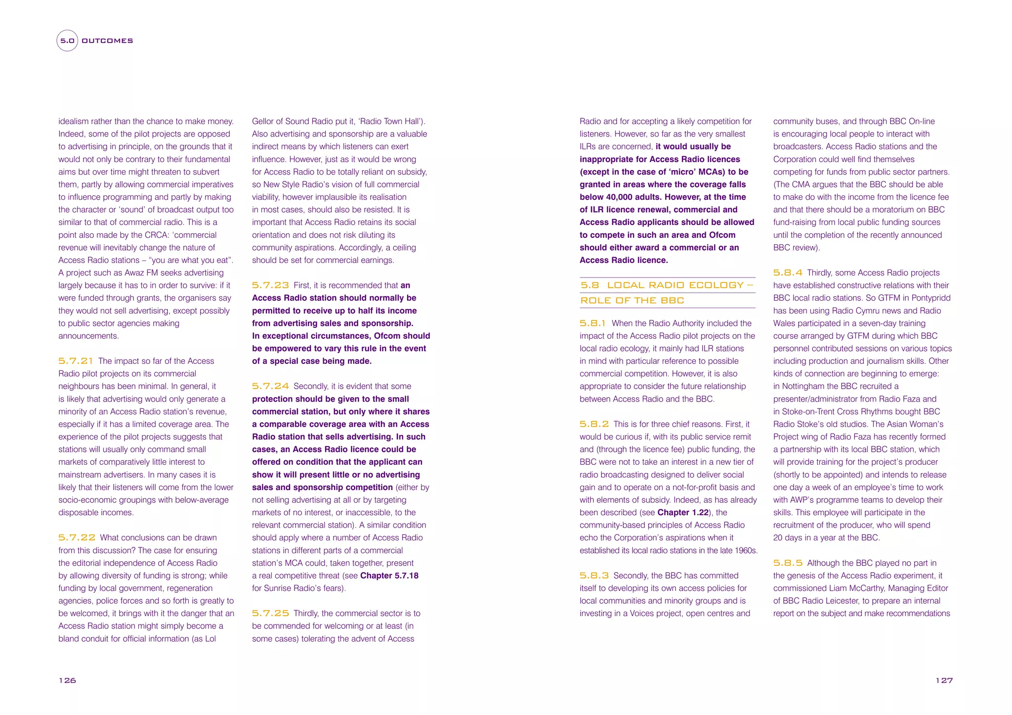 5.0 OUTCOMES

idealism rather than the chance to make money.
Indeed, some of the pilot projects are opposed
to advertising in principle, on the grounds that it
would not only be contrary to their fundamental
aims but over time might threaten to subvert
them, partly by allowing commercial imperatives
to influence programming and partly by making
the character or ‘sound’ of broadcast output too
similar to that of commercial radio. This is a
point also made by the CRCA: ‘commercial
revenue will inevitably change the nature of
Access Radio stations – “you are what you eat”.
A project such as Awaz FM seeks advertising
largely because it has to in order to survive: if it
were funded through grants, the organisers say
they would not sell advertising, except possibly
to public sector agencies making
announcements.

5.7.21 The impact so far of the Access
Radio pilot projects on its commercial
neighbours has been minimal. In general, it
is likely that advertising would only generate a
minority of an Access Radio station’s revenue,
especially if it has a limited coverage area. The
experience of the pilot projects suggests that
stations will usually only command small
markets of comparatively little interest to
mainstream advertisers. In many cases it is
likely that their listeners will come from the lower
socio-economic groupings with below-average
disposable incomes.
What conclusions can be drawn
from this discussion? The case for ensuring
the editorial independence of Access Radio
by allowing diversity of funding is strong; while
funding by local government, regeneration
agencies, police forces and so forth is greatly to
be welcomed, it brings with it the danger that an
Access Radio station might simply become a
bland conduit for official information (as Lol

5.7.22

126

Gellor of Sound Radio put it, ‘Radio Town Hall’).
Also advertising and sponsorship are a valuable
indirect means by which listeners can exert
influence. However, just as it would be wrong
for Access Radio to be totally reliant on subsidy,
so New Style Radio’s vision of full commercial
viability, however implausible its realisation
in most cases, should also be resisted. It is
important that Access Radio retains its social
orientation and does not risk diluting its
community aspirations. Accordingly, a ceiling
should be set for commercial earnings.

Radio and for accepting a likely competition for
listeners. However, so far as the very smallest
ILRs are concerned, it would usually be
inappropriate for Access Radio licences
(except in the case of ‘micro’ MCAs) to be
granted in areas where the coverage falls
below 40,000 adults. However, at the time
of ILR licence renewal, commercial and
Access Radio applicants should be allowed
to compete in such an area and Ofcom
should either award a commercial or an
Access Radio licence.

community buses, and through BBC On-line
is encouraging local people to interact with
broadcasters. Access Radio stations and the
Corporation could well find themselves
competing for funds from public sector partners.
(The CMA argues that the BBC should be able
to make do with the income from the licence fee
and that there should be a moratorium on BBC
fund-raising from local public funding sources
until the completion of the recently announced
BBC review).
Thirdly, some Access Radio projects
have established constructive relations with their
BBC local radio stations. So GTFM in Pontypridd
has been using Radio Cymru news and Radio
Wales participated in a seven-day training
course arranged by GTFM during which BBC
personnel contributed sessions on various topics
including production and journalism skills. Other
kinds of connection are beginning to emerge:
in Nottingham the BBC recruited a
presenter/administrator from Radio Faza and
in Stoke-on-Trent Cross Rhythms bought BBC
Radio Stoke’s old studios. The Asian Woman’s
Project wing of Radio Faza has recently formed
a partnership with its local BBC station, which
will provide training for the project’s producer
(shortly to be appointed) and intends to release
one day a week of an employee’s time to work
with AWP’s programme teams to develop their
skills. This employee will participate in the
recruitment of the producer, who will spend
20 days in a year at the BBC.

5.8.4
First, it is recommended that an
Access Radio station should normally be
permitted to receive up to half its income
from advertising sales and sponsorship.
In exceptional circumstances, Ofcom should
be empowered to vary this rule in the event
of a special case being made.

5.7.23

Secondly, it is evident that some
protection should be given to the small
commercial station, but only where it shares
a comparable coverage area with an Access
Radio station that sells advertising. In such
cases, an Access Radio licence could be
offered on condition that the applicant can
show it will present little or no advertising
sales and sponsorship competition (either by
not selling advertising at all or by targeting
markets of no interest, or inaccessible, to the
relevant commercial station). A similar condition
should apply where a number of Access Radio
stations in different parts of a commercial
station’s MCA could, taken together, present
a real competitive threat (see Chapter 5.7.18
for Sunrise Radio’s fears).

5.7.24

Thirdly, the commercial sector is to
be commended for welcoming or at least (in
some cases) tolerating the advent of Access

5.7.25

5.8 LOCAL RADIO ECOLOGY –
ROLE OF THE BBC
When the Radio Authority included the
impact of the Access Radio pilot projects on the
local radio ecology, it mainly had ILR stations
in mind with particular reference to possible
commercial competition. However, it is also
appropriate to consider the future relationship
between Access Radio and the BBC.

5.8.
1

This is for three chief reasons. First, it
would be curious if, with its public service remit
and (through the licence fee) public funding, the
BBC were not to take an interest in a new tier of
radio broadcasting designed to deliver social
gain and to operate on a not-for-profit basis and
with elements of subsidy. Indeed, as has already
been described (see Chapter 1.22), the
community-based principles of Access Radio
echo the Corporation’s aspirations when it
established its local radio stations in the late 1960s.

5.8.2

Although the BBC played no part in
the genesis of the Access Radio experiment, it
commissioned Liam McCarthy, Managing Editor
of BBC Radio Leicester, to prepare an internal
report on the subject and make recommendations

5.8.5
Secondly, the BBC has committed
itself to developing its own access policies for
local communities and minority groups and is
investing in a Voices project, open centres and

5.8.3

127

 