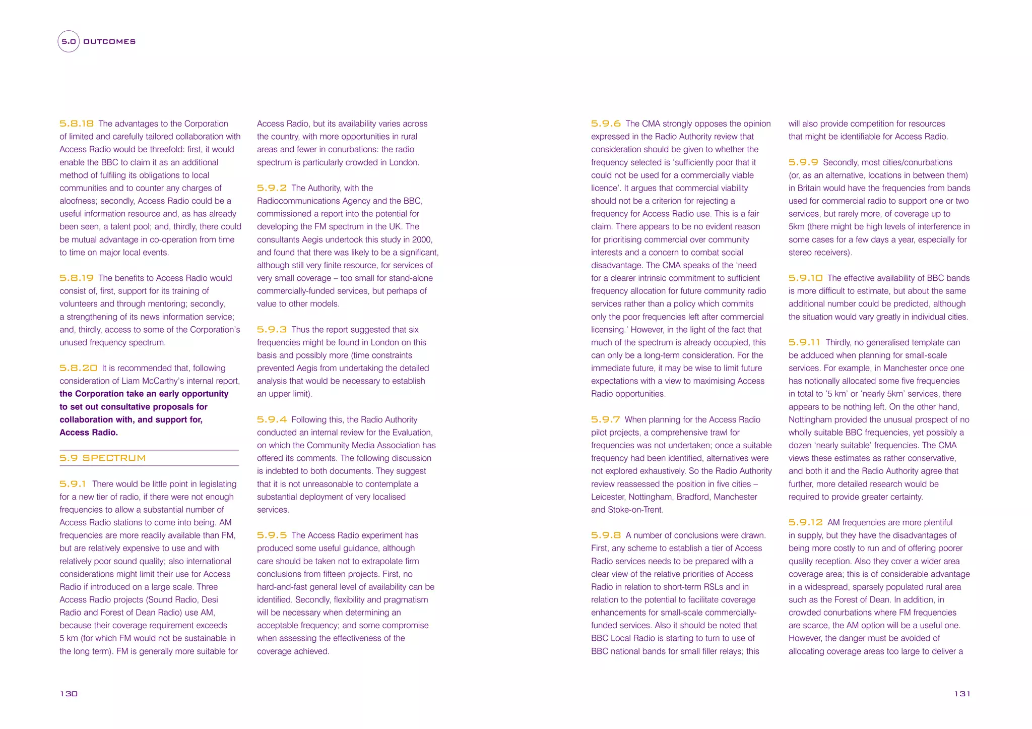5.0 OUTCOMES

The advantages to the Corporation
of limited and carefully tailored collaboration with
Access Radio would be threefold: first, it would
enable the BBC to claim it as an additional
method of fulfiling its obligations to local
communities and to counter any charges of
aloofness; secondly, Access Radio could be a
useful information resource and, as has already
been seen, a talent pool; and, thirdly, there could
be mutual advantage in co-operation from time
to time on major local events.

5.8. 8
1

The benefits to Access Radio would
consist of, first, support for its training of
volunteers and through mentoring; secondly,
a strengthening of its news information service;
and, thirdly, access to some of the Corporation’s
unused frequency spectrum.

5.8. 9
1

It is recommended that, following
consideration of Liam McCarthy’s internal report,
the Corporation take an early opportunity
to set out consultative proposals for
collaboration with, and support for,
Access Radio.

5.8.20

5.9 SPECTRUM
There would be little point in legislating
for a new tier of radio, if there were not enough
frequencies to allow a substantial number of
Access Radio stations to come into being. AM
frequencies are more readily available than FM,
but are relatively expensive to use and with
relatively poor sound quality; also international
considerations might limit their use for Access
Radio if introduced on a large scale. Three
Access Radio projects (Sound Radio, Desi
Radio and Forest of Dean Radio) use AM,
because their coverage requirement exceeds
5 km (for which FM would not be sustainable in
the long term). FM is generally more suitable for

5.9.
1

130

Access Radio, but its availability varies across
the country, with more opportunities in rural
areas and fewer in conurbations: the radio
spectrum is particularly crowded in London.
The Authority, with the
Radiocommunications Agency and the BBC,
commissioned a report into the potential for
developing the FM spectrum in the UK. The
consultants Aegis undertook this study in 2000,
and found that there was likely to be a significant,
although still very finite resource, for services of
very small coverage – too small for stand-alone
commercially-funded services, but perhaps of
value to other models.

5.9.2

Thus the report suggested that six
frequencies might be found in London on this
basis and possibly more (time constraints
prevented Aegis from undertaking the detailed
analysis that would be necessary to establish
an upper limit).

5.9.3

The CMA strongly opposes the opinion
expressed in the Radio Authority review that
consideration should be given to whether the
frequency selected is ‘sufficiently poor that it
could not be used for a commercially viable
licence’. It argues that commercial viability
should not be a criterion for rejecting a
frequency for Access Radio use. This is a fair
claim. There appears to be no evident reason
for prioritising commercial over community
interests and a concern to combat social
disadvantage. The CMA speaks of the ‘need
for a clearer intrinsic commitment to sufficient
frequency allocation for future community radio
services rather than a policy which commits
only the poor frequencies left after commercial
licensing.’ However, in the light of the fact that
much of the spectrum is already occupied, this
can only be a long-term consideration. For the
immediate future, it may be wise to limit future
expectations with a view to maximising Access
Radio opportunities.

5.9.6

5.9.4

Following this, the Radio Authority
conducted an internal review for the Evaluation,
on which the Community Media Association has
offered its comments. The following discussion
is indebted to both documents. They suggest
that it is not unreasonable to contemplate a
substantial deployment of very localised
services.

5.9.7

When planning for the Access Radio
pilot projects, a comprehensive trawl for
frequencies was not undertaken; once a suitable
frequency had been identified, alternatives were
not explored exhaustively. So the Radio Authority
review reassessed the position in five cities –
Leicester, Nottingham, Bradford, Manchester
and Stoke-on-Trent.

The Access Radio experiment has
produced some useful guidance, although
care should be taken not to extrapolate firm
conclusions from fifteen projects. First, no
hard-and-fast general level of availability can be
identified. Secondly, flexibility and pragmatism
will be necessary when determining an
acceptable frequency; and some compromise
when assessing the effectiveness of the
coverage achieved.

5.9.8

will also provide competition for resources
that might be identifiable for Access Radio.
Secondly, most cities/conurbations
(or, as an alternative, locations in between them)
in Britain would have the frequencies from bands
used for commercial radio to support one or two
services, but rarely more, of coverage up to
5km (there might be high levels of interference in
some cases for a few days a year, especially for
stereo receivers).

5.9.9

The effective availability of BBC bands
is more difficult to estimate, but about the same
additional number could be predicted, although
the situation would vary greatly in individual cities.

5.9. 0
1

5.9. 1 Thirdly, no generalised template can
1
be adduced when planning for small-scale
services. For example, in Manchester once one
has notionally allocated some five frequencies
in total to ‘5 km’ or ‘nearly 5km’ services, there
appears to be nothing left. On the other hand,
Nottingham provided the unusual prospect of no
wholly suitable BBC frequencies, yet possibly a
dozen ‘nearly suitable’ frequencies. The CMA
views these estimates as rather conservative,
and both it and the Radio Authority agree that
further, more detailed research would be
required to provide greater certainty.
AM frequencies are more plentiful
in supply, but they have the disadvantages of
being more costly to run and of offering poorer
quality reception. Also they cover a wider area
coverage area; this is of considerable advantage
in a widespread, sparsely populated rural area
such as the Forest of Dean. In addition, in
crowded conurbations where FM frequencies
are scarce, the AM option will be a useful one.
However, the danger must be avoided of
allocating coverage areas too large to deliver a

5.9. 2
1
5.9.5

A number of conclusions were drawn.
First, any scheme to establish a tier of Access
Radio services needs to be prepared with a
clear view of the relative priorities of Access
Radio in relation to short-term RSLs and in
relation to the potential to facilitate coverage
enhancements for small-scale commerciallyfunded services. Also it should be noted that
BBC Local Radio is starting to turn to use of
BBC national bands for small filler relays; this

131

 