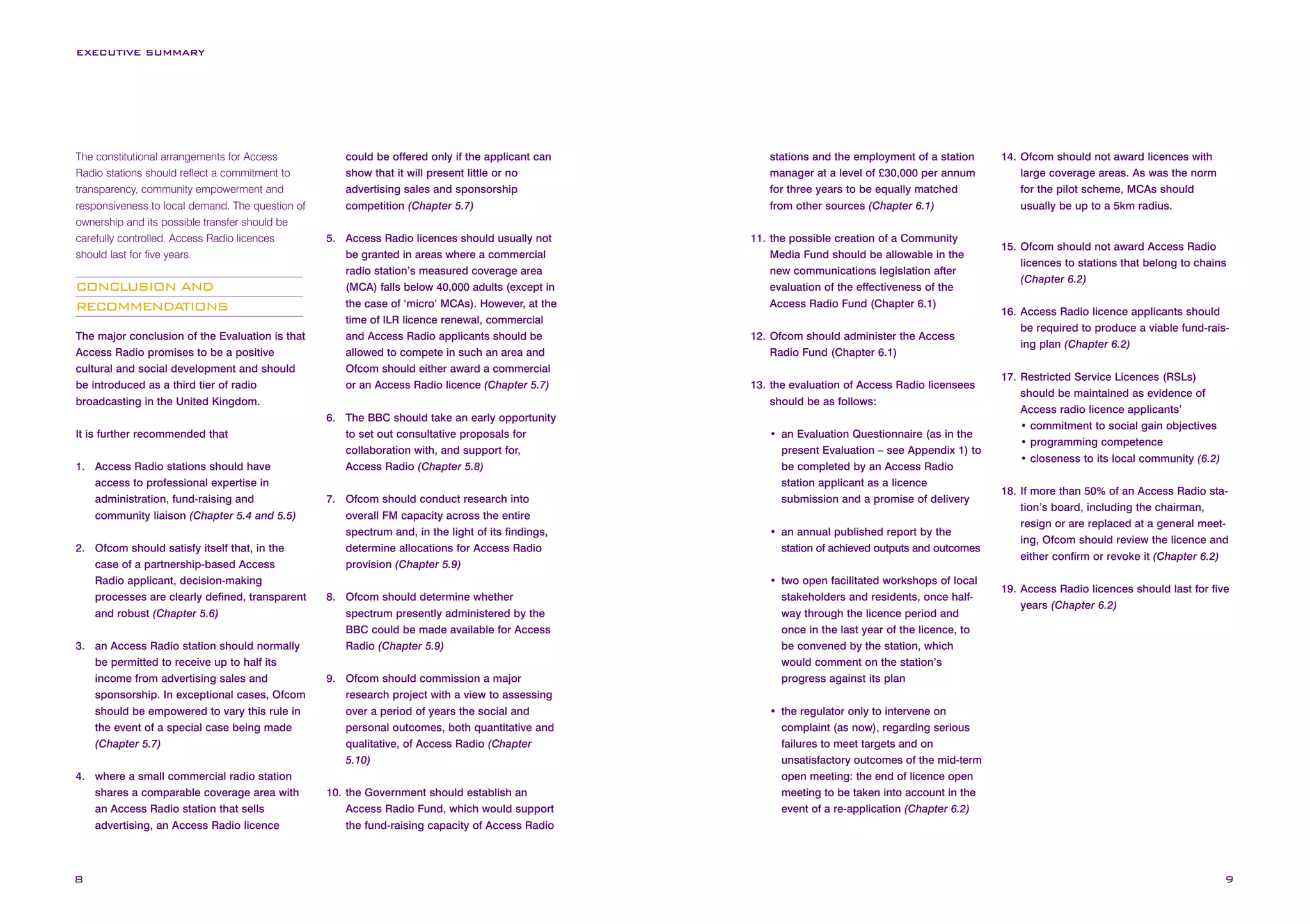 EXECUTIVE SUMMARY

The constitutional arrangements for Access
Radio stations should reflect a commitment to
transparency, community empowerment and
responsiveness to local demand. The question of
ownership and its possible transfer should be
carefully controlled. Access Radio licences
should last for five years.

CONCLUSION AND
RECOMMENDATIONS
The major conclusion of the Evaluation is that
Access Radio promises to be a positive
cultural and social development and should
be introduced as a third tier of radio
broadcasting in the United Kingdom.
It is further recommended that
1. Access Radio stations should have
access to professional expertise in
administration, fund-raising and
community liaison (Chapter 5.4 and 5.5)
2. Ofcom should satisfy itself that, in the
case of a partnership-based Access
Radio applicant, decision-making
processes are clearly defined, transparent
and robust (Chapter 5.6)
3. an Access Radio station should normally
be permitted to receive up to half its
income from advertising sales and
sponsorship. In exceptional cases, Ofcom
should be empowered to vary this rule in
the event of a special case being made
(Chapter 5.7)
4. where a small commercial radio station
shares a comparable coverage area with
an Access Radio station that sells
advertising, an Access Radio licence

8

could be offered only if the applicant can
show that it will present little or no
advertising sales and sponsorship
competition (Chapter 5.7)
5. Access Radio licences should usually not
be granted in areas where a commercial
radio station’s measured coverage area
(MCA) falls below 40,000 adults (except in
the case of ‘micro’ MCAs). However, at the
time of ILR licence renewal, commercial
and Access Radio applicants should be
allowed to compete in such an area and
Ofcom should either award a commercial
or an Access Radio licence (Chapter 5.7)
6. The BBC should take an early opportunity
to set out consultative proposals for
collaboration with, and support for,
Access Radio (Chapter 5.8)
7. Ofcom should conduct research into
overall FM capacity across the entire
spectrum and, in the light of its findings,
determine allocations for Access Radio
provision (Chapter 5.9)
8. Ofcom should determine whether
spectrum presently administered by the
BBC could be made available for Access
Radio (Chapter 5.9)
9. Ofcom should commission a major
research project with a view to assessing
over a period of years the social and
personal outcomes, both quantitative and
qualitative, of Access Radio (Chapter
5.10)
10. the Government should establish an
Access Radio Fund, which would support
the fund-raising capacity of Access Radio

stations and the employment of a station
manager at a level of £30,000 per annum
for three years to be equally matched
from other sources (Chapter 6.1)
11. the possible creation of a Community
Media Fund should be allowable in the
new communications legislation after
evaluation of the effectiveness of the
Access Radio Fund (Chapter 6.1)
12. Ofcom should administer the Access
Radio Fund (Chapter 6.1)
13. the evaluation of Access Radio licensees
should be as follows:
• an Evaluation Questionnaire (as in the
present Evaluation – see Appendix 1) to
be completed by an Access Radio
station applicant as a licence
submission and a promise of delivery
• an annual published report by the
station of achieved outputs and outcomes
• two open facilitated workshops of local
stakeholders and residents, once halfway through the licence period and
once in the last year of the licence, to
be convened by the station, which
would comment on the station’s
progress against its plan

14. Ofcom should not award licences with
large coverage areas. As was the norm
for the pilot scheme, MCAs should
usually be up to a 5km radius.

15. Ofcom should not award Access Radio
licences to stations that belong to chains
(Chapter 6.2)
16. Access Radio licence applicants should
be required to produce a viable fund-raising plan (Chapter 6.2)
17. Restricted Service Licences (RSLs)
should be maintained as evidence of
Access radio licence applicants’
• commitment to social gain objectives
• programming competence
• closeness to its local community (6.2)
18. If more than 50% of an Access Radio station’s board, including the chairman,
resign or are replaced at a general meeting, Ofcom should review the licence and
either confirm or revoke it (Chapter 6.2)
19. Access Radio licences should last for five
years (Chapter 6.2)

• the regulator only to intervene on
complaint (as now), regarding serious
failures to meet targets and on
unsatisfactory outcomes of the mid-term
open meeting: the end of licence open
meeting to be taken into account in the
event of a re-application (Chapter 6.2)

9

 