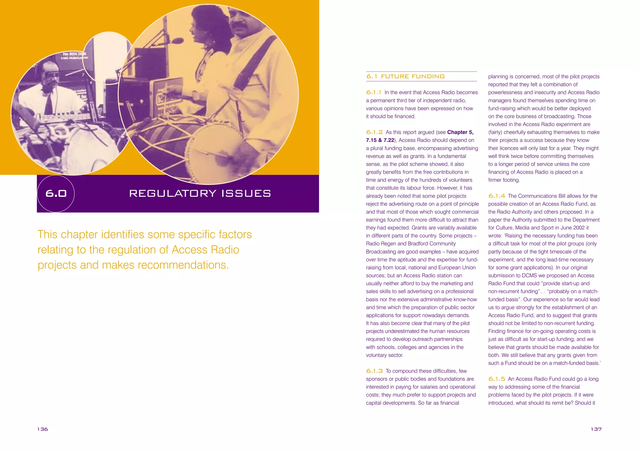 6.1 FUTURE FUNDING
6. 1 In the event that Access Radio becomes
1.
a permanent third tier of independent radio,
various opinions have been expressed on how
it should be financed.
As this report argued (see Chapter 5,
7.15 & 7.22), Access Radio should depend on
a plural funding base, encompassing advertising
revenue as well as grants. In a fundamental
sense, as the pilot scheme showed, it also
greatly benefits from the free contributions in
time and energy of the hundreds of volunteers
that constitute its labour force. However, it has
already been noted that some pilot projects
reject the advertising route on a point of principle
and that most of those which sought commercial
earnings found them more difficult to attract than
they had expected. Grants are variably available
in different parts of the country. Some projects –
Radio Regen and Bradford Community
Broadcasting are good examples – have acquired
over time the aptitude and the expertise for fundraising from local, national and European Union
sources; but an Access Radio station can
usually neither afford to buy the marketing and
sales skills to sell advertising on a professional
basis nor the extensive administrative know-how
and time which the preparation of public sector
applications for support nowadays demands.
It has also become clear that many of the pilot
projects underestimated the human resources
required to develop outreach partnerships
with schools, colleges and agencies in the
voluntary sector.

6. .2
1

6.0

REGULATORY ISSUES

This chapter identifies some specific factors
relating to the regulation of Access Radio
projects and makes recommendations.

To compound these difficulties, few
sponsors or public bodies and foundations are
interested in paying for salaries and operational
costs; they much prefer to support projects and
capital developments. So far as financial

planning is concerned, most of the pilot projects
reported that they felt a combination of
powerlessness and insecurity and Access Radio
managers found themselves spending time on
fund-raising which would be better deployed
on the core business of broadcasting. Those
involved in the Access Radio experiment are
(fairly) cheerfully exhausting themselves to make
their projects a success because they know
their licences will only last for a year. They might
well think twice before committing themselves
to a longer period of service unless the core
financing of Access Radio is placed on a
firmer footing.
The Communications Bill allows for the
possible creation of an Access Radio Fund, as
the Radio Authority and others proposed. In a
paper the Authority submitted to the Department
for Culture, Media and Sport in June 2002 it
wrote: ‘Raising the necessary funding has been
a difficult task for most of the pilot groups (only
partly because of the tight timescale of the
experiment, and the long lead-time necessary
for some grant applications). In our original
submission to DCMS we proposed an Access
Radio Fund that could “provide start-up and
non-recurrent funding”… “probably on a matchfunded basis”. Our experience so far would lead
us to argue strongly for the establishment of an
Access Radio Fund, and to suggest that grants
should not be limited to non-recurrent funding.
Finding finance for on-going operating costs is
just as difficult as for start-up funding, and we
believe that grants should be made available for
both. We still believe that any grants given from
such a Fund should be on a match-funded basis.’

6. .4
1

6. .3
1

136

An Access Radio Fund could go a long
way to addressing some of the financial
problems faced by the pilot projects. If it were
introduced, what should its remit be? Should it

6. .5
1

137

 