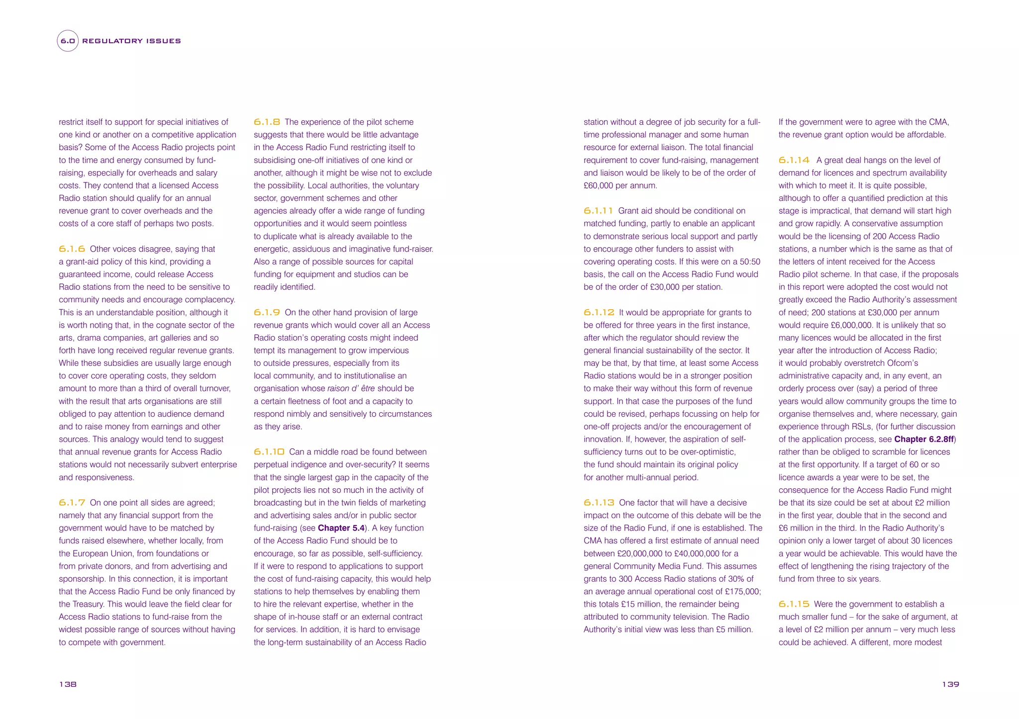 6.0 REGULATORY ISSUES

restrict itself to support for special initiatives of
one kind or another on a competitive application
basis? Some of the Access Radio projects point
to the time and energy consumed by fundraising, especially for overheads and salary
costs. They contend that a licensed Access
Radio station should qualify for an annual
revenue grant to cover overheads and the
costs of a core staff of perhaps two posts.
Other voices disagree, saying that
a grant-aid policy of this kind, providing a
guaranteed income, could release Access
Radio stations from the need to be sensitive to
community needs and encourage complacency.
This is an understandable position, although it
is worth noting that, in the cognate sector of the
arts, drama companies, art galleries and so
forth have long received regular revenue grants.
While these subsidies are usually large enough
to cover core operating costs, they seldom
amount to more than a third of overall turnover,
with the result that arts organisations are still
obliged to pay attention to audience demand
and to raise money from earnings and other
sources. This analogy would tend to suggest
that annual revenue grants for Access Radio
stations would not necessarily subvert enterprise
and responsiveness.

6. .6
1

On one point all sides are agreed;
namely that any financial support from the
government would have to be matched by
funds raised elsewhere, whether locally, from
the European Union, from foundations or
from private donors, and from advertising and
sponsorship. In this connection, it is important
that the Access Radio Fund be only financed by
the Treasury. This would leave the field clear for
Access Radio stations to fund-raise from the
widest possible range of sources without having
to compete with government.

6. .7
1

138

The experience of the pilot scheme
suggests that there would be little advantage
in the Access Radio Fund restricting itself to
subsidising one-off initiatives of one kind or
another, although it might be wise not to exclude
the possibility. Local authorities, the voluntary
sector, government schemes and other
agencies already offer a wide range of funding
opportunities and it would seem pointless
to duplicate what is already available to the
energetic, assiduous and imaginative fund-raiser.
Also a range of possible sources for capital
funding for equipment and studios can be
readily identified.

6. .8
1

On the other hand provision of large
revenue grants which would cover all an Access
Radio station’s operating costs might indeed
tempt its management to grow impervious
to outside pressures, especially from its
local community, and to institutionalise an
organisation whose raison d’ être should be
a certain fleetness of foot and a capacity to
respond nimbly and sensitively to circumstances
as they arise.

6. .9
1

Can a middle road be found between
perpetual indigence and over-security? It seems
that the single largest gap in the capacity of the
pilot projects lies not so much in the activity of
broadcasting but in the twin fields of marketing
and advertising sales and/or in public sector
fund-raising (see Chapter 5.4). A key function
of the Access Radio Fund should be to
encourage, so far as possible, self-sufficiency.
If it were to respond to applications to support
the cost of fund-raising capacity, this would help
stations to help themselves by enabling them
to hire the relevant expertise, whether in the
shape of in-house staff or an external contract
for services. In addition, it is hard to envisage
the long-term sustainability of an Access Radio

6. . 0
11

station without a degree of job security for a fulltime professional manager and some human
resource for external liaison. The total financial
requirement to cover fund-raising, management
and liaison would be likely to be of the order of
£60,000 per annum.

6. . 1 Grant aid should be conditional on
11
matched funding, partly to enable an applicant
to demonstrate serious local support and partly
to encourage other funders to assist with
covering operating costs. If this were on a 50:50
basis, the call on the Access Radio Fund would
be of the order of £30,000 per station.
It would be appropriate for grants to
be offered for three years in the first instance,
after which the regulator should review the
general financial sustainability of the sector. It
may be that, by that time, at least some Access
Radio stations would be in a stronger position
to make their way without this form of revenue
support. In that case the purposes of the fund
could be revised, perhaps focussing on help for
one-off projects and/or the encouragement of
innovation. If, however, the aspiration of selfsufficiency turns out to be over-optimistic,
the fund should maintain its original policy
for another multi-annual period.

6. . 2
11

One factor that will have a decisive
impact on the outcome of this debate will be the
size of the Radio Fund, if one is established. The
CMA has offered a first estimate of annual need
between £20,000,000 to £40,000,000 for a
general Community Media Fund. This assumes
grants to 300 Access Radio stations of 30% of
an average annual operational cost of £175,000;
this totals £15 million, the remainder being
attributed to community television. The Radio
Authority’s initial view was less than £5 million.

6. . 3
11

If the government were to agree with the CMA,
the revenue grant option would be affordable.
A great deal hangs on the level of
demand for licences and spectrum availability
with which to meet it. It is quite possible,
although to offer a quantified prediction at this
stage is impractical, that demand will start high
and grow rapidly. A conservative assumption
would be the licensing of 200 Access Radio
stations, a number which is the same as that of
the letters of intent received for the Access
Radio pilot scheme. In that case, if the proposals
in this report were adopted the cost would not
greatly exceed the Radio Authority’s assessment
of need; 200 stations at £30,000 per annum
would require £6,000,000. It is unlikely that so
many licences would be allocated in the first
year after the introduction of Access Radio;
it would probably overstretch Ofcom’s
administrative capacity and, in any event, an
orderly process over (say) a period of three
years would allow community groups the time to
organise themselves and, where necessary, gain
experience through RSLs, (for further discussion
of the application process, see Chapter 6.2.8ff)
rather than be obliged to scramble for licences
at the first opportunity. If a target of 60 or so
licence awards a year were to be set, the
consequence for the Access Radio Fund might
be that its size could be set at about £2 million
in the first year, double that in the second and
£6 million in the third. In the Radio Authority’s
opinion only a lower target of about 30 licences
a year would be achievable. This would have the
effect of lengthening the rising trajectory of the
fund from three to six years.

6. . 4
11

Were the government to establish a
much smaller fund – for the sake of argument, at
a level of £2 million per annum – very much less
could be achieved. A different, more modest

6. . 5
11

139

 